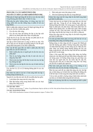 Nguyên tắc tiếp cận và quản lý một khối ở phần phụ
Giải phẫu học của buồng trứng và các cấu trúc có liên quan. Nguyên lý tổng quát của chiến lược tiếp cận một khối ở phần phụ
2
PHẦN PHỤ VÀ CÁC KHỐI Ở PHẦN PHỤ
NGUYÊN LÝ TIẾP CẬN MỘT KHỐI Ở PHẦN PHỤ
Phần phụ là thuật ngữ dùng để chỉ tất cả các cấu trúc nằm
trong khoang giữa thành chậu và thân tử cung.
Phần phụ bao gồm: buồng trứng, vòi trứng, mạc treo vòi
trứng, phần trên của dây chằng rộng và phần di tích của
ống Muller.
Khối ở phần phụ (adnexal mass) là thuật ngữ dùng để chỉ
tất cả các cấu trúc ở phần phụ, gồm:
1. Các cấu trúc chức năng
2. Các cấu trúc thực thể không tân lập và tân lập xuất
phát từ các thành phần khác nhau của phần phụ
Tuyệt đại đa số các cấu trúc tân lập của phần phụ là các
tân lập có nguồn gốc từ buồng trứng.
Tân lập có thể là lành tính và cũng có thể là ác tính. Vấn
đề ác tính của các tân lập của buồng trứng là vấn đề quan
trọng nhất trong quản lý các khối ở phần phụ.
Mọi vấn đề liên quan đến các khối ở phần phụ đều liên
quan đến các câu hỏi chính sau:
1. Khối ở phần phụ này có nguồn gốc từ cấu trúc nào của
phần phụ?
2. Nếu là của buồng trứng thì đây là một cấu trúc cơ
năng hay thực thể?
3. Nếu là cấu trúc thực thể thì đây là một cấu trúc tân lập
hay không tân lập?
4. Nếu là cấu trúc tân lập thì cấu trúc này là lành tính hay
ác tính?
Các câu hỏi (1), (2) và (3) thường không phải là các câu
hỏi khó.
Khó khăn lớn nhất là câu hỏi về khả năng khối tân lập ở
buồng trứng là lành hay ác.
Nguyên lý của tiếp cận một vấn đề của phần phụ bao gồm:
1. Luôn khám lâm sàng toàn bộ vùng chậu
2. Phải đặt buồng trứng trong khuôn khổ của các hoạt
động chức năng của nó
3. Phải cảnh giác trước khả năng ác tính
4. Siêu âm là phương tiện đầu tay trong đánh giá
Khám lâm sàng toàn bộ vùng chậu là cần thiết trong đánh
giá bệnh lý phần phụ.
Trước tiên loại trừ các bệnh lý liên quan đến các cấu trúc
ngoài sinh dục. Trong đa số các trường hợp, việc này
thường không khó khăn. Do tương quan về giải phẫu học,
bệnh lý phần phụ cần phải được chẩn đoán phân biệt với
nhiễm trùng đường niệu, sỏi thận-niệu quản, thận dị dạng
và/hoặc lạc chỗ, viêm ruột thừa, viêm đại tràng, túi thừa
đại tràng, ung thư đại-trực tràng và các khối u cùng-cụt.
Khám lâm sàng toàn bộ vùng chậu là cần thiết trong đánh
giá bệnh lý phần phụ.
Các kết quả thăm khám phải xét trong mối liên hệ với các
hoạt động chức năng của buồng trứng.
Buồng trứng có chức năng nội tiết và ngoại tiết. Đánh giá
một bất thường giải phẫu ở buồng trứng phải song hành
với nhận định lâm sàng về chức năng của nó. Một cấu trúc
chức năng của buồng trứng thường không đòi hỏi can
thiệp, trong khi đó, một cấu trúc thực thể đòi hỏi một đánh
giá chi tiết và cẩn trọng.
Cũng vì liên quan đến hoạy động chức năng của buồng
trứng nên việc đánh giá kết quả thăm khám cũng phải xem
xét tương quan với buồng trứng trong các giai đoạn của
cuộc đời của người phụ nữ, tức trước dậy thì, dậy thì,
trong độ tuổi sinh sản và mãn kinh, cũng như việc dùng
các nội tiết có nguồn gốc ngoại lai.
Phải luôn cảnh giác trước khả năng có hay không có ác
tính trước mọi cấu trúc tân lập ở buồng trứng.
Phải tìm mọi cách để xác nhận khả năng cấu trúc tân lập
này có khả năng cao là lành tính, hay không đủ những yếu
tố để kết luận về tình trạng khả năng lành tính của khối u.
Tỉ lệ ác tính của khối u buồng trứng ở bệnh nhân mãn kinh
cao hơn so với bệnh nhân trong độ tuổi sinh sản.
Siêu âm là phương tiện đầu tay trong đánh giá khối u phần
phụ.
TÀI LIỆU ĐỌC THÊM
1. Obstetrics and gynecology 7th
edition. Tác giả Beckmann. Hợp tác xuất bản với ACOG. Nhà xuất bản Wolters Kluwer Health 2014.
TÀI LIỆU THAM KHẢO CHÍNH
1. WHO. WHO classification of tumours of female reproductive organs. 4th
edition. 2014.
 