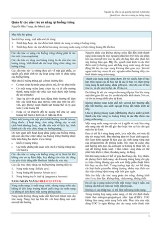 Nguyên tắc tiếp cận và quản lý một khối ở phần phụ
Quản lý các cấu trúc cơ năng tại buồng trứng
1
Quản lý các cấu trúc cơ năng tại buồng trứng
Nguyễn Hữu Trung, Âu Nhựt Luân
Mục tiêu bài giảng
Sau khi học xong, sinh viên có khả năng:
1. Trình bày được các đặc điểm hình thành các nang cơ năng ở buồng trứng
2. Trình bày được các đặc điểm lâm sàng của nang noãn nang và hội chứng hoàng thể tồn lưu
Các c u tr c cơ năng của buồng trứng kh ng phải là các
tân sinh (non-neoplasia).
Các c u tr c cơ năng của buồng trứng là các c u tr c của
buồng trứng, hình thành do các hoạt động chức năng của
buồng trứng.
Các c u tr c này là những thay đ i v mặt giải ph u, có
nguồn gốc phát sinh t các hoạt động sinh lý chức năng
của buồng trứng.
Một chu kỳ buồng trứng gọi là bình thường khi:
 Có một đoàn hệ noãn được chiêu mộ, đi vào phát triển
 Có một nang noãn được chọn lọc và đi đến trưởng
thành, nang noãn này phải sản xu t được một lượng
đủ cao estradiol
 Trục hạ đồi-yên phải hoạt động bình thường để đảm
bảo các feed-back của steroid sinh dục trên hạ đồi-
yên, gây phóng noãn, thành lập hoàng thể và ly giải
sinh lý của hoàng thể
 Hoặc có sự chuyển đ i t hoàng thể chu kỳ sang
hoàng thể thai kỳ dưới sự có mặt của hCG
Dưới ảnh hưởng của một yếu tố b t thường nào đó (stress,
dùng thuốc…) hoạt động chức năng kh ng xảy ra một
cách bình thường được, và d n đến một số lệch lạc, hình
thành các c u trúc chức năng của buồng trứng.
Do liên quan đến hoạt động chức năng của buồng trứng,
nên các c u tr c chức năng của buồng trứng thường được
biểu hiện bằng hai nhóm triệu chứng:
 Khối ở buồng trứng
 Các triệu chứng liên quan đến chu kỳ buồng trứng hay
với thai kỳ
Các c u tr c cơ năng của buồng trứng sẽ tự thoái lui khi
kh ng còn có sự hiện diện, hay kh ng còn chịu tác động
của yếu tố tác động d n đến hình thành c u tr c này.
Các c u tr c chức năng của buồng trứng thường th y là:
1. Nang noãn nang (follicle cyst)
2. Nang hoàng thể (corpus luteum cyst)
3. Nang hoàng tuyến thai kỳ (pregnancy luteoma)
NANG NOÃN NANG (FOLLICLE CYST)
Nang noãn nang là một nang noãn, nhưng nang noãn này
không đi đến được trưởng thành cuối cùng của noãn nang
và kh ng đi đến được hiện tượng phóng noãn.
Nang noãn kh ng phóng noãn d n đến hình thành một c u
tr c nang. Nang tiếp tục lớn lên với hoạt động sản xu t
steroid b t thường.
Nguyên nhân của không phóng noãn d n đến hình thành
nang noãn nang là mọi nguyên nhân làm triệt tiêu các phản
hồi của steroid trên trục hạ đồi-yên hay làm cho phản hồi
này kh ng hiệu quả. Dậy thì, quanh mãn kinh là các thời
điểm sinh lý thường quan sát th y nang noãn nang, do hoạt
động b t n của trục trong khoảng thời gian này. Steroid
ngoại sinh hay stress là các nguyên nhân thường th y của
hình thành nang noãn nang.
Thành của nang noãn nang được lót bởi nhi u lớp tế bào
hạt. Bên ngoài của tế bào hạt là các tế bào vỏ. Bên trong
lòng nang là dịch nang, chứa estrogen. Đ i khi, các tế bào
tróc ra, và chỉ còn trơ lại các tế bào vỏ.
Do kh ng bị vỡ, các nang noãn nang tiếp tục lớn lên trong
một thời gian dài sau đó, có thể đạt đến kích thước 5-8 cm,
và tồn tại trong nhi u chu kỳ kinh.
Kh ng phóng noãn kèm chế tiết steroid b t thường d n
đến b t thường của kinh nguyệt trong lần hành kinh kế
tiếp.
Chu kỳ kh ng phóng noãn, b t thường chu kỳ kinh và hình
thành c u tr c nang tại buồng trứng là các đặc điểm của
nang noãn nang.
Một nang noãn nang trở nên có ý ngh a v mặt lâm sàng
nếu nang này đủ lớn để gây đau hoặc tồn tại k o dài quá
một chu kỳ kinh.
Đau có thể là ở vùng bụng dưới, lệch một bên, với mức độ
nh tới trung bình. Đau thường kèm rối loạn kinh nguyệt.
ối loạn kinh nguyệt là hậu quả của tình trạng vắng mặt
của progesterone do phóng noãn. Nội mạc tử cung chịu
ảnh hưởng đơn độc của estrogen sẽ kh ng bị phân tiết, và
sụp đ kh ng hoàn toàn. Thăm khám vùng chậu có thể
phát hiện khối ở phần phụ dạng nang, di động.
Đ i khi nang noãn có thể vỡ gây đau bụng c p. Tuy nhiên,
do phóng thích dịch nang vào khoang màng bụng chỉ gây
ra triệu chứng thoáng qua nên can thiệp ph u thuật hiếm
khi thực sự cần thiết. Trong trường hợp này, có thể dùng
các loại thuốc giảm đau th ng thường, nhằm mục đích xoa
dịu triệu chứng bệnh trong một thời gian ngắn.
Siêu âm th y c u tr c nang phản âm trống, đường kính
trên 5 cm, đơn độc, kh ng thùy, vách mỏng, kh ng chồi.
Đa số các u nang noãn tự biến m t trong vòng 6 tuần, mà
kh ng cần b t cứ một can thiệp đi u trị nào.
Kh ng có can thiệp nào có thể làm m t nang noãn nang.
Trong trường hợp nang noãn nang, có thể chỉ định thuốc
tránh thai estrogen-progestogen phối hợp (COC). COC
không làm nang noãn nang biến m t. Mục tiêu của việc
dùng COC là ngăn kh ng cho các nang noãn thuộc một
 