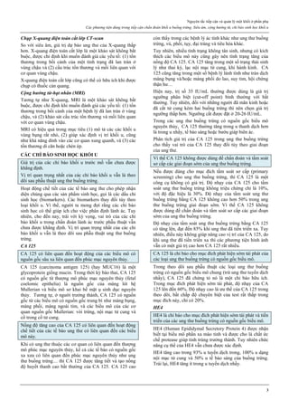 Nguyên tắc tiếp cận và quản lý một khối ở phần phụ
Các phương tiện dùng trong tiếp cận chẩn đoán khối u buồng trứng. Siêu âm, cộng hưởng từ, chỉ báo sinh học khối u
3
Chụp X-quang điện toán cắt lớp CT-scan
So với siêu âm, giá trị dự báo ung thư của X-quang thấp
hơn. X-quang điện toán cắt lớp là một khảo sát không bắt
buộc, được chỉ định khi muốn đánh giá các yếu tố: (1) tổn
thương trong bối cảnh của một tình trạng đã lan tràn ở
vùng chậu và (2) cấu trúc tổn thương và mối liên quan với
cơ quan vùng chậu.
X-quang điện toán cắt lớp cũng có thể có hữu ích khi được
chụp có thuốc cản quang.
Cộng hưởng từ-hạt nhân (MRI)
Tương tự như X-quang, MRI là một khảo sát không bắt
buộc, được chỉ định khi muốn đánh giá các yếu tố: (1) tổn
thương trong bối cảnh của một bệnh lý đã lan tràn ở vùng
chậu, và (2) khảo sát cấu trúc tổn thương và mối liên quan
với cơ quan vùng chậu.
MRI có hiệu quả trong mục tiêu (1) mô tả các các khối u
vùng bụng rất nhỏ, (2) giúp xác định vị trí khối u, cũng
như khả năng dính vào các cơ quan xung quanh, và (3) các
tổn thương di căn hoặc chèn ép.
CÁC CHỈ BÁO SINH HỌC KHỐI U
Giá trị của các chỉ báo khối u trước mổ vẫn chưa được
khẳng định.
Vị trí quan trọng nhất của các chỉ báo khối u vẫn là theo
dõi sau phẫu thuật ung thư buồng trứng.
Hoạt động chế tiết của các tế bào ung thư cho phép nhận
diện chúng qua các sản phẩm sinh học, gọi là các dấu chỉ
sinh học (biomarkers). Các biomarkers thay đổi tùy theo
loại khối u. Vì thế, người ta mong đợi rằng các chỉ báo
sinh học có thể giúp ích cho việc phân định lành ác. Tuy
nhiên, cho đến nay, trái với kỳ vọng, vai trò của các chỉ
báo khối u trong chẩn đoán lành ác trước phẫu thuật vẫn
chưa được khẳng định. Vị trí quan trọng nhất của các chỉ
báo khối u vẫn là theo dõi sau phẫu thuật ung thư buồng
trứng.
CA 125
CA 125 có liên quan đến hoạt động của các biểu mô có
nguồn gốc sâu xa liên quan đến phúc mạc nguyên thủy.
CA 125 (carcinoma antigen 125) (hay MUC16) là một
glycoprotein giống mucin. Trong thời kỳ bào thai, CA 125
có nguồn gốc từ thượng mô phúc mạc nguyên thủy (fetal
coelomic epithelia) là nguồn gốc của màng lót hệ
Mullerian và biểu mô sơ khai bề mặt ụ sinh dục nguyên
thủy. Tương tự, ở người trưởng thành, CA 125 có nguồn
gốc từ các biểu mô có nguồn gốc trung bì như màng bụng,
màng phổi, màng ngoài tim, và các biểu mô của các cơ
quan nguồn gốc Mullerian: vòi trứng, nội mạc tử cung và
cổ trong cổ tử cung.
Nồng độ tăng cao của CA 125 có liên quan đến hoạt động
chế tiết của các tế bào ung thư có liên quan đến các biểu
mô này.
Khi có ung thư thuộc các cơ quan có liên quan đến thượng
mô phúc mạc nguyên thủy, kể cả các tế bào có nguồn gốc
xa xưa có liên quan đến phúc mạc nguyên thủy như ung
thư buồng trứng… thì CA 125 được tăng tiết và tạo nồng
độ huyết thanh cao bất thường của CA 125. CA 125 cao
còn thấy trong các bệnh lý ác tính khác như ung thư buồng
trứng, vú, phổi, tụy, đại tràng và tiêu hóa khác.
Tuy nhiên, nhiều tình trạng không tân sinh, nhưng có kích
thích các biểu mô này cũng gây nên tình trạng tăng của
nồng độ CA 125. CA 125 tăng trong một số trạng thái sinh
lý như thai kỳ, lạc nội mạc tử cung, khi hành kinh. CA
125 cũng tăng trong một số bệnh lý lành tính như tràn dịch
màng bụng và/hoặc màng phổi do lao, suy tim, hội chứng
thận hư…
Hiện nay, trị số 35 IU/mL thường được dùng là giá trị
ngưỡng phân biệt (cut-off point) bình thường với bất
thường. Tuy nhiên, đối với những người đã mãn kinh hoặc
đã cắt tử cung kèm hai buồng trứng thì nên chọn giá trị
ngưỡng thấp hơn. Ngưỡng cắt được đặt ở 20-26 IU/mL.
Trong các ung thư buồng trứng có nguồn gốc biểu mô
nguyên thủy, CA 125 thường tăng trong u thanh dịch hơn
là trong u nhầy, tế bào sáng hoặc bướu giáp biên ác.
Phân tích giá trị của CA 125 trong ung thư buồng trứng
cho thấy vai trò của CA 125 thay đổi tùy theo giai đoạn
của ung thư.
Vì thế CA 125 không được dùng để chẩn đoán và tầm soát
sơ cấp các giai đoạn sớm của ung thư buồng trứng.
Nếu được dùng cho mục đích tầm soát sơ cấp (primary
screening) cho ung thư buồng trứng, thì CA 125 là một
công cụ không có giá trị. Độ nhạy của CA 125 cho tầm
soát ung thư buồng trứng không triệu chứng chỉ là 10%,
với độ đặc hiệu là 30%. Độ nhạy của tầm soát ung thư
buồng trứng bằng CA 125 không cao hơn 50% trong ung
thư buồng trứng giai đoạn sớm. Vì thế CA 125 không
được dùng để chẩn đoán và tầm soát sơ cấp các giai đoạn
sớm của ung thư buồng trứng.
Độ nhạy của tầm soát ung thư buồng trứng bằng CA 125
có tăng lên, đạt đến 85% khi ung thư đã tiến triển xa. Tuy
nhiên, điều này không giúp nâng cao vị trí của CA 125, do
khi ung thư đã tiến triển xa thì các phương tiện hình ảnh
vẫn có một giá trị cao hơn CA 125 rất nhiều.
CA 125 là chỉ báo cho mục đích phát hiện sớm tái phát của
các loại ung thư buồng trứng có nguồn gốc biểu mô.
Trong theo dõi sau phẫu thuật các loại ung thư buồng
trứng có nguồn gốc biểu mô chung (trừ ung thư tuyến dịch
nhầy), CA 125 đã chứng tỏ nó là một chỉ báo hữu ích.
Trong mục đích phát hiện sớm tái phát, độ nhạy của CA
125 lên đến 60%. Độ nhạy cao là ưu thế của CA 125 trong
theo dõi, bất chấp độ chuyên biệt của test rất thấp trong
mục đích này, chỉ có 20%.
HE4
HE4 là chỉ báo cho mục đích phát hiện sớm tái phát và tiến
triển của các ung thư buồng trứng có nguồn gốc biểu mô.
HE4 (Human Epididymal Secretory Protein 4) được nhận
biết tại biểu mô phần xa mào tinh và được cho là chất ức
chế protease giúp tinh trùng trưởng thành. Tuy nhiên chức
năng cụ thể của HE4 vẫn chưa được xác định.
HE4 tăng cao trong 93% u tuyến dịch trong, 100% u dạng
nội mạc tử cung và 50% u tế bào sáng của buồng trứng.
Trái lại, HE4 tăng ít trong u tuyến dịch nhầy.
 