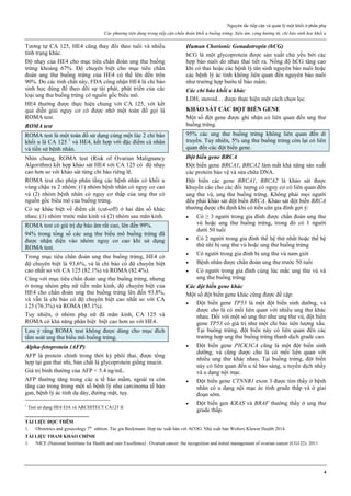 Nguyên tắc tiếp cận và quản lý một khối ở phần phụ
Các phương tiện dùng trong tiếp cận chẩn đoán khối u buồng trứng. Siêu âm, cộng hưởng từ, chỉ báo sinh học khối u
4
Tương tự CA 125, HE4 cũng thay đổi theo tuổi và nhiều
tình trạng khác.
Độ nhạy của HE4 cho mục tiêu chẩn đoán ung thư buồng
trứng khoảng 67%. Độ chuyên biệt cho mục tiêu chẩn
đoán ung thư buồng trứng của HE4 có thể lên đến trên
90%. Do các tính chất này, FDA công nhận HE4 là chỉ báo
sinh học dùng để theo dõi sự tái phát, phát triển của các
loại ung thư buồng trứng có nguồn gốc biểu mô.
HE4 thường được thực hiện chung với CA 125, với kết
quả diễn giải nguy cơ có được nhờ một toán đồ gọi là
ROMA test.
ROMA test
ROMA test là một toán đồ sử dụng cùng một lúc 2 chỉ báo
khối u là CA 125 1
và HE4, kết hợp với đặc điểm cá nhân
và tiền sử bệnh nhân.
Nhìn chung, ROMA test (Risk of Ovarian Malignancy
Algorithm) kết hợp khảo sát HE4 với CA 125 có độ nhạy
cao hơn so với khảo sát từng chỉ báo riêng lẽ.
ROMA test cho phép phân tầng các bệnh nhân có khối u
vùng chậu ra 2 nhóm: (1) nhóm bệnh nhân có nguy cơ cao
và (2) nhóm bệnh nhân có nguy cơ thấp của ung thư có
nguồn gốc biểu mô của buồng trứng.
Có sự khác biệt về điểm cắt (cut-off) ở hai dân số khác
nhau: (1) nhóm trước mãn kinh và (2) nhóm sau mãn kinh.
ROMA test có giá trị dự báo âm rất cao, lên đến 99%.
94% trong tổng số các ung thư biểu mô buồng trứng đã
được nhận diện vào nhóm nguy cơ cao khi sử dụng
ROMA test.
Trong mục tiêu chẩn đoán ung thư buồng trứng, HE4 có
độ chuyên biệt là 93.6%, và là chỉ báo có độ chuyên biệt
cao nhất so với CA 125 (82.1%) và ROMA (82.4%).
Cũng với mục tiêu chẩn đoán ung thư buồng trứng, nhưng
ở trong nhóm phụ nữ tiền mãn kinh, độ chuyên biệt của
HE4 cho chẩn đoán ung thư buồng trứng lên đến 93.8%,
và vẫn là chỉ báo có độ chuyên biệt cao nhất so với CA
125 (76.3%) và ROMA (85.1%).
Tuy nhiên, ở nhóm phụ nữ đã mãn kinh, CA 125 và
ROMA có khả năng phân biệt biệt cao hơn so với HE4.
Lưu ý rằng ROMA test không được dùng cho mục đích
tầm soát ung thư biểu mô buồng trứng.
Alpha-fetoprotein (AFP)
AFP là protein chính trong thời kỳ phôi thai, được tổng
hợp tại gan thai nhi, bản chất là glycoprotein giống mucin.
Giá trị bình thường của AFP < 5.4 ng/mL.
AFP thường tăng trong các u tế bào mầm, ngoài ra còn
tăng cao trong trong một số bệnh lý như carcinoma tế bào
gan, bệnh lý ác tính dạ dày, đường mật, tụy.
1
Test sử dụng HE4 EIA và ARCHITECT CA125 II
Human Chorionic Gonadotropin (hCG)
hCG là một glycoprotein được sản xuất chủ yếu bởi các
hợp bào nuôi do nhau thai tiết ra. Nồng độ hCG tăng cao
khi có thai hoặc các bệnh lý tân sinh nguyên bào nuôi hoặc
các bệnh lý ác tính không liên quan đến nguyên bào nuôi
như trường hợp bướu tế bào mầm.
Các chỉ báo khối u khác
LDH, steroid… được thực hiện một cách chọn lọc.
KHẢO SÁT CÁC ĐỘT BIẾN GENE
Một số đột gene được ghi nhận có liên quan đến ung thư
buồng trứng.
95% các ung thư buồng trứng không liên quan đến di
truyền. Tuy nhiên, 5% ung thư buồng trứng còn lại có liên
quan đến các đột biến gene.
Đột biến gene BRCA
Đột biến gene BRCA1, BRCA2 làm mất khả năng sản xuất
các protein bảo vệ và sửa chữa DNA.
Đột biến các gene BRCA1, BRCA2 là khảo sát được
khuyến cáo cho các đối tượng có nguy cơ có liên quan đến
ung thư vú, ung thư buồng trứng. Không phải mọi người
đều phải khảo sát đột biến BRCA. Khảo sát đột biến BRCA
thường được chỉ định khi có tiền căn gia đình gợi ý:
 Có ≥ 3 người trong gia đình được chẩn đoán ung thư
vú hoặc ung thư buồng trứng, trong đó có 1 người
dưới 50 tuổi
 Có 2 người trong gia đình thế hệ thứ nhất hoặc thế hệ
thứ nhì bị ung thư vú hoặc ung thư buồng trứng
 Có người trong gia đình bị ung thư vú nam giới
 Bệnh nhân được chẩn đoán ung thư trước 50 tuổi
 Có người trong gia đình cùng lúc mắc ung thư vú và
ung thư buồng trứng
Các đột biến gene khác
Một số đột biến gene khác cũng được đề cập:
 Đột biến gene TP53 là một đột biến sinh dưỡng, và
được cho là có mối liên quan với nhiều ung thư khác
nhau. Đối với một số ung thư như ung thư vú, đột biến
gene TP53 có giá trị như một chỉ báo tiên lượng xấu.
Tại buồng trứng, đột biến này có liên quan đến các
trường hợp ung thư buồng trứng thanh dịch grade cao.
 Đột biến gene PICK3CA cũng là một đột biến sinh
dưỡng, và cũng được cho là có mối liên quan với
nhiều ung thư khác nhau. Tại buồng trứng, đột biến
này có liên quan đến u tế bào sáng, u tuyến dịch nhầy
và u dạng nội mạc.
 Đột biến gene CTNNB1 exon 3 được tìm thấy ở bệnh
nhân có u dạng nội mạc ác tính grade thấp và ở giai
đoạn sớm.
 Đột biến gen KRAS và BRAF thường thấy ở ung thư
grade thấp.
TÀI LIỆU ĐỌC THÊM
1. Obstetrics and gynecology 7th
edition. Tác giả Beckmann. Hợp tác xuất bản với ACOG. Nhà xuất bản Wolters Kluwer Health 2014.
TÀI LIỆU THAM KHẢO CHÍNH
1. NICE (National Instititute for Health and care Excellence) . Ovarian cancer: the recognition and initial management of ovarian cancer (CG122). 2011
 