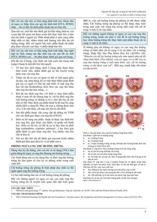 Nguyên tắc tiếp cận và quản lý một khối ở phần phụ
Các nguyên lý của điều trị khối u buồng trứng
2
Đối với các cấu trúc có khả năng lành tính cao: thuộc dân
số nguy cơ thấp, thỏa các qui tắc lành tính IOTA, ROMA
thấp… thì có thể chỉ định phẫu thuật nội soi bảo tồn.
Qua nội soi, một lần nữa đánh giá lại khả năng lành-ác của
u qua đại thể quan sát được trước khi thực hiện bóc u bảo
tồn mô lành ở người trẻ. Phẫu thuật phải ở mức sang chấn
thấp nhất có thể, nhằm tránh ảnh hưởng xấu đến dự trữ
buồng trứng. Đối với người lớn tuổi, phẫn thuật cắt phần
phụ được khuyến cáo thay vì phẫu thuật bảo tồn.
Đối với các cấu trúc có khả năng lành tính thấp, hay nghi
ngờ ác tính, mang các đặc tính của các qui tắc ác tính
IOTA, ROMA cao… thì phải được đánh giá qua mở bụng.
Khi đã vào ổ bụng, việc thám sát một cách cẩn trọng tình
trạng ở bụng là một đòi hỏi tiên quyết.
1. Tế bào học dịch báng, dịch ổ bụng phải được thực
hiện trước tiên, nhằm đánh giá sự lan truyền trong
phúc mạc của ung thư.
2. Thám sát tất cả các cơ quan có thể có liên quan gồm
dạ dày, các tạng bụng, kể cả ruột thừa nhằm giúp đánh
giá các cơ quan có liên hệ mật thiết về mặt ung thư
học (di căn Krukenberg, kèm theo các ung thư khác
như ung thư đại trực tràng…).
3. Khi đã xác định ung thư, với khối u, thực hiện phẫu
thuật ở mức tối đa nhưng hợp lý, cắt bỏ khối ung thư
trên buồng trứng và những vị trí u xâm lấn hay di căn
nếu có thể. Mục đích của phẫu thuật là để loại bỏ càng
nhiều khối u càng tốt. Phải cắt trọn u, không được làm
vỡ u. Cắt ruột thừa, cắt mạc nối lớn là cần thiết.
4. Sau khi phẫu thuật, cần cung cấp đủ thông tin TNM
cho xác định giai đoạn của ung thư (FIGO).
5. Điều trị bổ sung sau phẫu thuật sẽ được xác định bởi
loại ung thư, giai đoạn của bệnh, và grade mô bệnh
học. Điều trị bổ túc có thể là xạ trị hay hóa trị phối
hợp (carboplatin, cisplatin, palitaxel…) tùy theo giải
phẫu bệnh và giai đoạn ung thư. Tuy nhiên, chủ yếu
vẫn là hóa trị
6. Nội soi lần thứ nhì để đánh giá (second look) nhằm
đánh giá hiệu quả điều trị và tái phát của u.
PHÒNG NGỪA UNG THƯ BUỒNG TRỨNG
Mang thai kỳ đủ tháng, cho con bú và sử dụng COCs làm
giảm đáng kể nguy cơ ung thư thượng mô buồng trứng.
Các hành động này có tác dụng bảo vệ khỏi ung thư buồng
trứng do làm giảm số chu kỳ có phóng noãn trong suốt
cuộc đời.
Cắt buồng trứng dự phòng là biện pháp duy nhất có thể
ngăn ngừa ung thư buồng trứng.
Có hai tình huống bàn cãi về cắt buồng trứng dự phòng.
Đối với những người có nguy cơ cực cao mắc ung thư
buồng trứng do di truyền liên quan đến đột biến gene
BRCA, việc cắt buồng trứng dự phòng có thể được chấp
nhận. Cắt buồng trứng dự phòng có thể được thực hiện
trong một cuộc mổ riêng hay trong một cuộc mổ cắt tử
cung vì một lý do nào khác.
Đối với những người không có nguy cơ cao của ung thư
buồng trứng, tranh cãi nằm ở vấn đề là cắt buồng trứng
hay chừa buồng trứng khi thực hiện một phẫu thuật cắt tử
cung vì một lý do khác.
Ở những phụ nữ không có nguy cơ cao ung thư buồng
trứng và hiện phải cắt tử cung vì lý do khác với u buồng
trứng, Hiệp Hội Sản Phụ Khoa Hoa Kỳ (ACOG) viết:
“Khuyến cáo để lại buồng trứng nếu như người phụ nữ đó
chưa mãn kinh. [Tuy nhiên], xem xét nguy cơ có thể xảy ra
ung thư buồng trứng ở tuổi mãn kinh, việc cắt bỏ buồng
trứng có thể được xem xét”. Đến nay, tranh luận vẫn chưa
có câu trả lời.
Hình 1: Các giai đoạn của ung thư buồng trứng theo FIGO
Giai đoạn I: giới hạn ở buồng trứng
 Ia: 1 buồng trứng
 Ib: 2 buồng trứng
 Ic: 1 hoặc 2 buồng trứng, vỏ bọc vỡ hoặc dịch ổ bụng hoặc dịch rửa
ổ bụng có chứa TB ác tính
Giai đoạn II: ung thư 1 hay 2 buồng trứng có di căn vùng chậu
 IIa: di căn tử cung và/hoặc vòi trứng
 IIb: di căn các nơi khác trong vùng chậu
 IIc: IIa hoặc IIb, vỏ bọc vỡ, dịch ổ bụng hoặc dịch rửa ổ bụng có tế
bào ác tính
Giai đoạn III: ung thư 1 hay 2 buồng trứng lan ra ngoài vùng chậu
và/hoặc có hạch sau phúc mạc, hạch bẹn, di căn bề mặt gan, di căn vi
thể mạc nối lớn, mạc treo ruột non
 IIIa: không di căn hạch nhưng có di căn phúc mạc vi thể
 IIIb: có di căn phúc mạc bụng đại thể > 2cm, không di căn hạch
 IIIc: IIIb và/hoặc có di căn hạch sau phúc mạc hay hạch bẹn
Giai đoạn IV: di căn xa, tràn dịch màng phổi, di căn nhu mô gan.
Nguồn: nethealthbook.com
TÀI LIỆU ĐỌC THÊM
1. Obstetrics and gynecology 7th
edition. Tác giả Beckmann. Hợp tác xuất bản với ACOG. Nhà xuất bản Wolters Kluwer Health 2014.
TÀI LIỆU THAM KHẢO CHÍNH
1. NICE (National Instititute for Health and care Excellence) . Ovarian cancer: the recognition and initial management of ovarian cancer (CG122). 2011
 