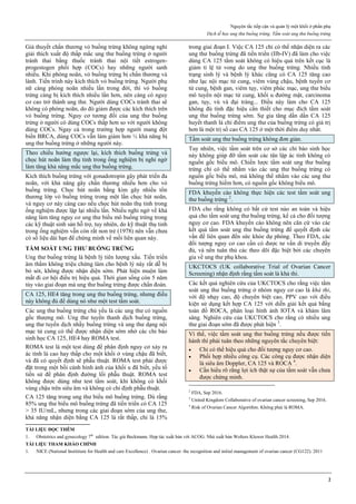 Nguyên tắc tiếp cận và quản lý một khối ở phần phụ
Dịch tễ học ung thư buồng trứng. Tầm soát ung thư buồng trứng
2
Giả thuyết chấn thương vỏ buồng trứng không ngừng nghỉ
giải thích xuất độ thấp mắc ung thư buồng trứng ở người
tránh thai bằng thuốc tránh thai nội tiết estrogen-
progestogen phối hợp (COCs) hay những người sanh
nhiều. Khi phóng noãn, vỏ buồng trứng bị chấn thương và
lành. Tiến trình này kích thích vỏ buồng trứng. Người phụ
nữ càng phóng noãn nhiều lần trong đời, thì vỏ buồng
trứng càng bị kích thích nhiều lần hơn, nên càng có nguy
cơ cao trở thành ung thư. Người dùng COCs tránh thai sẽ
không có phóng noãn, do đó giảm được các kích thích trên
vỏ buồng trứng. Nguy cơ tương đối của ung thư buồng
trứng ở người có dùng COCs thấp hơn so với người không
dùng COCs. Ngay cả trong trường hợp người mang đột
biến BRCA, dùng COCs vẫn làm giảm hơn ½ khả năng bị
ung thư buồng trứng ở những người này.
Theo chiều hướng ngược lại, kích thích buồng trứng và
chọc hút noãn làm thụ tinh trong ống nghiệm bị nghi ngờ
làm tăng khả năng mắc ung thư buồng trứng.
Kích thích buồng trứng với gonadotropin gây phát triển đa
noãn, với khả năng gây chấn thương nhiều hơn cho vỏ
buồng trứng. Chọc hút noãn bằng kim gây nhiều tổn
thương lớp vỏ buồng trứng trong một lần chọc hút noãn,
và nguy cơ này càng cao nếu chọc hút noãn thụ tinh trong
ống nghiệm được lặp lại nhiều lần. Nhiều nghi ngờ về khả
năng làm tăng nguy cơ ung thư biểu mô buồng trứng trong
các kỹ thuật sinh sản hỗ trợ, tuy nhiên, do kỹ thuật thụ tinh
trong ống nghiệm vẫn còn rất non trẻ (1978) nên vẫn chưa
có số liệu dài hạn để chứng minh về mối liên quan này.
TẦM SOÁT UNG THƯ BUỒNG TRỨNG
Ung thư buồng trứng là bệnh lý tiên lượng xấu. Tiến triển
âm thầm không triệu chứng làm cho bệnh lý này rất dễ bị
bỏ sót, không được nhận diện sớm. Phát hiện muộn làm
mất đi cơ hội điều trị hiệu quả. Thời gian sống còn 5 năm
tùy vào giai đoạn mà ung thư buồng trứng được chẩn đoán.
CA 125, HE4 tăng trong ung thư buồng trứng, nhưng điều
này không đủ để dùng nó như một test tầm soát.
Các ung thư buồng trứng chủ yếu là các ung thư có nguồn
gốc thượng mô. Ung thư tuyến thanh dịch buồng trứng,
ung thư tuyến dịch nhầy buồng trứng và ung thư dạng nội
mạc tử cung có thể được nhận diện sớm nhờ các chỉ báo
sinh học CA 125, HE4 hay ROMA test.
ROMA test là một test dùng để phân định nguy cơ xảy ra
ác tính là cao hay thấp cho một khối ở vùng chậu đã biết,
và đã có quyết định sẽ phẫu thuật. ROMA test phải được
đặt trong một bối cảnh hình ảnh của khối u đã biết, yếu tố
tiền sử để phân định đường lối phẫu thuật. ROMA test
không được dùng như test tầm soát, khi không có khối
vùng chậu trên siêu âm và không có chỉ định phẫu thuật.
CA 125 tăng trong ung thư biểu mô buồng trứng. Dù rằng
85% ung thư biểu mô buồng trứng đã tiến triển có CA 125
> 35 IU/mL, nhưng trong các giai đoạn sớm của ung thư,
khả năng nhận diện bằng CA 125 là rất thấp, chỉ là 15%
trong giai đoạn I. Việc CA 125 chỉ có thể nhận diện ra các
ung thư buồng trứng đã tiến triển (IIb-IV) đã làm cho việc
dùng CA 125 tầm soát không có hiệu quả trên kết cục là
giảm tỉ lệ tử vong do ung thư buồng trứng. Nhiều tình
trạng sinh lý và bệnh lý khác cũng có CA 125 tăng cao
như lạc nội mạc tử cung, viêm vùng chậu, bệnh tuyến cơ
tử cung, bệnh gan, viêm tụy, viêm phúc mạc, ung thư biểu
mô tuyến nội mạc tử cung, khối u đường mật, carcinoma
gan, tụy, vú và đại tràng... Điều này làm cho CA 125
không đủ tính đặc hiệu cần thiết cho mục đích tầm soát
ung thư buồng trứng sớm. Sự gia tăng dần dần CA 125
huyết thanh là chỉ điểm ung thư của buồng trứng có giá trị
hơn là một trị số cao CA 125 ở một thời điểm duy nhất.
Tầm soát ung thư buồng trứng không đơn giản.
Tuy nhiên, việc tầm soát trên cơ sở các chỉ báo sinh học
này không giúp đỡ tầm soát các tân lập ác tính không có
nguồn gốc biểu mô. Chiến lược tầm soát ung thư buồng
trứng chỉ có thể nhằm vào các ung thư buồng trứng có
nguồn gốc biểu mô, mà không thể nhằm vào các ung thư
buồng trứng hiếm hơn, có nguồn gốc không biểu mô.
FDA khuyến cáo không thực hiện các test tầm soát ung
thư buồng trứng 2
.
FDA cho rằng không có bất cứ test nào an toàn và hiệu
quả cho tầm soát ung thư buồng trứng, kể cả cho đối tượng
nguy cơ cao. FDA khuyến cáo không nên căn cứ vào các
kết quả tầm soát ung thư buồng trứng để quyết định các
vấn đề liên quan đến sức khỏe dự phòng. Theo FDA, các
đối tượng nguy cơ cao cần có được tư vấn di truyền đầy
đủ, và nên tuân thủ các theo dõi đặc biệt bởi các chuyên
gia về ung thư phụ khoa.
UKCTOCS (UK collaborative Trial of Ovarian Cancer
Screening) nhận định rằng tầm soát là khả thi.
Các kết quả nghiên cứu của UKCTOCS cho rằng việc tầm
soát ung thư buồng trứng ở nhóm nguy cơ cao là khả thi,
với độ nhạy cao, độ chuyên biệt cao, PPV cao với điều
kiện sử dụng kết hợp CA 125 với diễn giải kết quả bằng
toán đồ ROCA, phân loại hình ảnh IOTA và khám lâm
sàng. Nghiên cứu của UKCTOCS cho rằng có nhiều ung
thư giai đoạn sớm đã được phát hiện 3
.
Vì thế, việc tầm soát ung thư buồng trứng nếu được tiến
hành thì phải tuân theo những nguyên tắc chuyên biệt:
 Chỉ có thể hiệu quả cho đối tượng nguy cơ cao.
 Phối hợp nhiều công cụ. Các công cụ được nhận diện
là siêu âm Doppler, CA 125 và ROCA 4
.
 Cần hiểu rõ rằng lợi ích thật sự của tầm soát vẫn chưa
được chứng minh.
2
FDA, Sep 2016.
3
United Kingdom Collaborative of ovarian cancer screening, Sep 2016.
4
Risk of Ovarian Cancer Algorithm. Không phải là ROMA.
TÀI LIỆU ĐỌC THÊM
1. Obstetrics and gynecology 7th
edition. Tác giả Beckmann. Hợp tác xuất bản với ACOG. Nhà xuất bản Wolters Kluwer Health 2014.
TÀI LIỆU THAM KHẢO CHÍNH
1. NICE (National Instititute for Health and care Excellence) . Ovarian cancer: the recognition and initial management of ovarian cancer (CG122). 2011
 