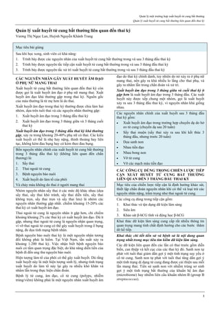 Quản lý một trường hợp xuất huyết tử cung bất thường
Quản lý xuất huyết tử cung bất thường liên quan đến thai kỳ
1
Quản lý xuất huyết tử cung bất thường liên quan đến thai kỳ
Vương Thị Ngọc Lan, Huỳnh Nguyễn Khánh Trang
Mục tiêu bài giảng
Sau khi học xong, sinh viên có khả năng:
1. Trình bày được các nguyên nhân của xuất huyết tử cung bất thường trong và sau 3 tháng đầu thai kỳ
2. Trình bày được nguyên tắc tiếp cận xuất huyết tử cung bất thường trong và sau 3 tháng đầu thai kỳ
3. Trình bày được nguyên tắc xử trí xuất huyết tử cung bất thường trong và sau 3 tháng đầu thai kỳ
CÁC NGUYÊN NHÂN GÂY XUẤT HUYẾT ÂM ĐẠO
Ở PHỤ NỮ MANG THAI
Xuất huyết tử cung bất thường liên quan đến thai kỳ còn
được gọi là xuất huyết âm đạo ở phụ nữ mang thai. Xuất
huyết âm đạo khá thường gặp trong thai kỳ. Nguồn gốc
của máu thường là từ mẹ hơn là do thai.
Xuất huyết âm đạo trong thai kỳ thường được chia làm hai
nhóm, dựa trên tuổi thai và các nguyên nhân thường gặp:
1. Xuất huyết âm đạo trong 3 tháng đầu thai kỳ
2. Xuất huyết âm đạo trong 3 tháng giữa và 3 tháng cuối
thai kỳ
Xuất huyết âm đạo trong 3 tháng đầu thai kỳ khá thường
gặp, xảy ra trong khoảng 20-40% phụ nữ có thai. Các kiểu
xuất huyết có thể là nhẹ hay nặng, thỉnh thoảng hay liên
tục, không kèm đau bụng hay có kèm theo đau bụng.
Bốn nguyên nhân chính của xuất huyết tử cung bất thường
trong 3 tháng đầu thai kỳ (không liên quan đến chấn
thương) là:
1. Sẩy thai
2. Thai ngoài tử cung
3. Bệnh nguyên bào nuôi
4. Xuất huyết do làm tổ của phôi
Và chảy máu không do thai ở người mang thai
Nhóm nguyên nhân sẩy thai ở các mức độ khác nhau (dọa
sẩy thai, sẩy thai khó tránh, sẩy thai diễn tiến, sẩy thai
không trọn, sẩy thai trọn và sẩy thai lưu) là nhóm các
nguyên nhân thường gặp nhất. chiếm khoảng 15-20% các
thai kỳ có xuất huyết âm đạo.
Thai ngoài tử cung là nguyên nhân ít gặp hơn, chỉ chiếm
khoảng khoảng 2% các thai kỳ có xuất huyết âm đạo. Dù ít
gặp, nhưng thai ngoài tử cung là nguyên nhân quan trọng,
vì vỡ thai ngoài tử cung có thể gây xuất huyết trong ổ bụng
nặng, đe dọa tính mạng bệnh nhân.
Bệnh nguyên bào nuôi thai kỳ là một nguyên nhân tương
đối không phải là hiếm. Tại Việt Nam, tần suất xảy ra
khoảng 1:200 thai kỳ. Việc nhận biết bệnh nguyên bào
nuôi có tầm quan trọng đặc biệt, do khả năng diễn tiến của
bệnh đi đến ung thư nguyên bào nuôi.
Hiện tượng làm tổ của phôi có thể gây xuất huyết. Dù rằng
xuất huyết này là một hiện tượng sinh lý, nhưng tình trạng
xuất huyết do làm tổ này lại gây ra nhiều khó khăn và
nhầm lẫn trong thực hiện chẩn đoán.
Bệnh lý tử cung, âm đạo, cổ tử cung (polyps, nhiễm
trùng/viêm) không phải là một nguyên nhân xuất huyết âm
đạo do thai kỳ chính danh, tuy nhiên do nó xảy ra ở phụ nữ
mang thai, nên gây ra khá nhiều lo lắng cho thai phụ, và
gây ra nhầm lẫn trong chẩn đoán và xử trí.
Xuất huyết âm đạo trong 3 tháng giữa và cuối thai kỳ ít
gặp hơn là xuất huyết âm đạo trong 3 tháng đầu. Các xuất
huyết này được xếp chung một nhóm, gọi là xuất huyết
xảy ra sau 3 tháng đầu thai kỳ, vì nguyên nhân khá giống
nhau.
Các nguyên nhân chính của xuất huyết sau 3 tháng đầu
thai kỳ gồm:
 Xuất huyết âm đạo trong trường hợp chuyển dạ do hở
eo tử cung (chuyển dạ sau 20 tuần)
 Sẩy thai muộn (sẩy thai xảy ra sau khi kết thúc 3
tháng đầu, nhưng trước 20 tuần)
 Dọa sanh non
 Nhau tiền đạo
 Nhau bong non
 Vỡ tử cung
 Vỡ các mạch máu tiền đạo
CÁC CÔNG CỤ DÙNG TRONG CHIẾN LƯỢC TIẾP
CẬN XUẤT HUYẾT TỬ CUNG BẤT THƯỜNG
LIÊN QUAN ĐẾN 3 THÁNG ĐẦU THAI KỲ
Mục tiêu của chiến lược tiếp cận là định hướng khảo sát,
thiết lập chẩn đoán nguyên nhân khi có thể và loại trừ các
nguyên nhân nặng, trầm trọng như thai ngoài tử cung.
Các công cụ dùng trong tiếp cận gồm:
1. Khai thác và tận dụng dữ kiện lâm sàng
2. Siêu âm
3. Khảo sát β-hCG tĩnh và động học β-hCG
Khai thác dữ kiện lâm sàng cung cấp rất nhiều thông tin
quan trọng mang tính chất định hướng cho các bước thăm
dò kế tiếp.
Khai thác chi tiết tiền sử và bệnh sử là nội dung quan
trọng nhất trong mục tiêu tìm kiếm dữ kiện lâm sàng.
Các dữ kiện liên quan đến các lần có thai trước gồm diễn
biến, can thiệp và kết cục của các thai kỳ đó. Sanh non tự
phát với tuổi thai giảm dần gợi ý một tình trạng suy yếu ở
cổ tử cung. Sanh non tự phát với tuổi thai tăng dần gợi ý
một tình trạng dị dạng tử cung đang được cải thiện sau mỗi
lần mang thai. Tiền sử sanh non với nhiễm trùng sơ sinh
gợi ý một tình trạng bất thường của khuẩn hệ âm đạo
(microbiome) hay nhiễm liên cầu khuẩn nhóm B (group B
streptococcus).
 