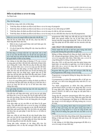 Nguyên tắc tiếp cận và quản lý các khối u lành tính của tử cung
Điều trị nội khoa u xơ-cơ tử cung
1
Điều trị nội khoa u xơ-cơ tử cung
Âu Nhựt Luân
Mục tiêu bài giảng
Sau khi học xong, sinh viên có khả năng:
1. Trình bày được chỉ định của điều trị nội khoa u xơ-cơ tử cung với progestin
2. Trình bày được chỉ định của điều trị nội khoa u xơ-cơ tử cung với các chất tương tự GnRH
3. Trình bày được chỉ định của điều trị nội khoa u xơ-cơ tử cung với chất ức chế men aromatase
4. Trình bày được chỉ định của điều trị nội khoa u xơ-cơ tử cung với các chất điều hòa chọn lọc thụ thể progesterone
Điều trị u xơ-cơ tử cung là điều trị dựa trên vấn đề chủ.
Một khi đã xác định được vấn đề chủ, chọn lựa điều trị
thích hợp phải được dựa trên:
1. Điều trị này có giải quyết được một cách hiệu quả vấn
đề chủ hay không?
2. Có yếu tố ủng hộ hay chống đối việc chọn lựa điều trị
này không?
Do khả năng u sẽ thoái triển khi vào mãn kinh, nên có thể
căn cứ vào mức độ biểu hiện của vấn đề chủ mà người phụ
nữ có thể chọn lựa chờ đợi đến thời điểm bắt đầu mãn kinh
để quyết định có điều trị hay không.
Các chứng cứ cho thấy rằng có khoảng 3-7% các u xơ-cơ
tử cung quan sát thấy ở độ tuổi tiền mãn kinh sẽ thoái triển
sau 6 tháng đến 3 năm. Hầu hết các phụ nữ đều cảm nhận
được sự thoái triển của u xơ-cơ tử cung sau khi đã bước
vào mãn kinh. Do khả năng u sẽ thoái triển khi vào mãn
kinh, nên nếu mức độ biểu hiện của vấn đề chủ không quá
nghiêm trọng cần can thiệp ngay, người phụ nữ có thể
chọn lựa chờ đợi đến thời điểm bắt đầu mãn kinh. Ở thời
điểm mãn kinh đã xác lập, căn cứ vào tiến triển của khối u
để quyết định có điều trị hay không.
U xơ-cơ tử cung không phải là chống chỉ định của điều trị
nội tiết thay thế hậu mãn kinh, dù rằng nó có thể làm cho u
xơ-cơ tử cung lớn lên trở lại và có thể kèm theo triệu
chứng lâm sàng.
Các giải pháp nội khoa hiện đại dựa trên nền tảng điều trị
nội tiết, thụ thể và gene.
Cho đến tận cuối thập niên trước, giá trị của các giải pháp
nội khoa cho u xơ-cơ tử cung vẫn còn bị nghi ngờ do tính
hạn chế của chúng. Các hạn chế này đến từ hiệu quả không
cao của điều trị nội khoa và các tác dụng phụ của các giải
pháp nội khoa.
Việc nhìn nhận vai trò của điều trị nội khoa là rất quan
trọng. Tần suất phổ biến của u xơ-cơ tử cung, tỉ lệ không
nhỏ các khối u xơ-cơ tử cung gây ra các vấn đề chủ đòi hỏi
phải được giải quyết thúc đẩy việc tìm kiếm các giải pháp
nội khoa hay các giải pháp ít xâm lấn hơn so với điều trị
ngoại khoa.
Hiện nay, điều trị nội khoa đã trở nên thuyết phục hơn,
nhờ vào các tiến bộ trong hiểu biết về bệnh sinh và bệnh
học của bệnh lý này. Các giải pháp nội khoa hiện đại dựa
trên nền tảng điều trị nội tiết, thụ thể và gene.
Trong pha noãn, estrogen có tác dụng điều hòa lên
(upregulation) trên cả thụ thể estrogen (ER) lẫn thụ thể
progesterone (PR). Điều này dẫn đến hệ quả là thúc đẩy
phân chia nguyên nhiễm của các tế bào nhạy cảm với
steroid sinh dục trong pha hoàng thể. Trên cơ sở đó, tất cả
mọi liệu pháp nội tiết đều nhắm vào hai steroids sinh dục
này.
LIỆU PHÁP VỚI STEROIDS SINH DỤC
Thuốc tránh thai nội tiết có thể làm giảm lượng máu kinh
trong một khoảng thời gian điều trị ngắn hạn.
Không có bằng chứng để nói rằng các thuốc tránh thai nội
tiết estrogen-progestogen đường uống (COC) thúc đẩy u
xơ-cơ tử cung phát triển thêm. Hiện diện của u xơ-cơ tử
cung không phải là chống chỉ định của COC.
Hơn nữa, COC có thể tạm thời giúp làm giảm lượng máu
hành kinh, với một điều trị ngắn hạn, và có thể trì hoãn sự
phát triển của u xơ-cơ tử cung nhờ vào sự có mặt của
progestin trong công thức.
Progestin điều hòa giảm cả thụ thể estrogen (ER) lẫn thụ
thể progesterone (PR) trong u xơ-cơ tử cung.
Progesterone và progestin không tác dụng như nhau trên u
xơ-cơ tử cung.
Cả progesterone tự nhiên lẫn progestin đều có thể gây teo
nội mạc, và vì thế có tác dụng giảm chảy máu khi có u xơ-
cơ tử cung.
Tuy nhiên, progesterone tự nhiên làm tăng epidermal
growth factor (EGF), là chất có tác dụng thức đẩy u xơ-cơ
tử cung phát triển, đồng thời ức chế insulin-like growth
factor-1 (ILGF1) là chất có tác dụng ức chế phát triển u
xơ-cơ tử cung.
Trong khi đó, progestin (progestogen) điều hòa giảm cả
ER lẫn PR trong u xơ-cơ tử cung. Điều hòa giảm trên ER
và PR này của progestogen cho phép nó có điều hòa sinh
học trong u và có tác dụng ức chế tăng trưởng các u xơ-cơ
tử cung.
Dụng cụ tử cung phóng thích chậm levonorgestrel (LNG-
IUS) có hiệu quả trong việc làm giảm lượng máu kinh ở
các phụ nữ có rong huyết có u xơ-cơ tử cung đi kèm, dù
rằng LNG-IUS không làm giảm thể tích của khối u-xơ tử
cung.
Cơ sở dữ liệu hiện hữu cũng chứng minh rằng progestogen
không có hiệu quả trong việc làm giảm thể tích của u xơ-
cơ tử cung.
Vì thế, không có chỉ định dùng progestogen để điều trị u
xơ-cơ tử cung với mục đích này.
 