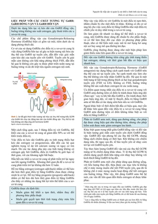 Nguyên tắc tiếp cận và quản lý các khối u lành tính của tử cung
Điều trị nội khoa u xơ-cơ tử cung
2
LIỆU PHÁP VỚI CÁC CHẤT TƢƠNG TỰ GnRH:
GnRH ĐỒNG VẬN VÀ GnRH ĐỐI VẬN
Dưới tác dụng liên tục và kéo dài của GnRH đồng vận,
buồng trứng không sản xuất estrogen, gây thoái triển các u
xơ-cơ tử cung.
Các chế phẩm đồng vận của Gonadotropin-Releasing
Hormone (GnRHa) hiện có gồm xịt mũi, tiêm dưới da và
dạng phóng thích dài.
Cơ sở của sử dụng GnRHa cho điều trị u xơ-cơ tử cung là
việc dùng GnRHa liên tục sẽ gây ra hiện tượng nội hóa các
thụ thể của GnRH tại tuyến yên, dẫn đến việc giải mẫn
cảm kéo dài của tuyến yên với GnRH. Tuyến yên bị giải
mẫn cảm không còn khả năng phóng thích FSH, dẫn đến
hệ quả là không còn gây ra được phát triển noãn nang tại
buồng trứng và do đó triệt tiêu nguồn estrogen nội sinh.
Hình 1: Sơ đồ giải thích hiện tượng nội hóa các thụ thể màng kiểu GCPR
của GnRH khi chịu tác động kéo dài của GnRH đồng vận. Thụ thể bị nội
hóa không còn đáp ứng với hormone GnRH
Nguồn: physrev.physiology.org
Một cách tổng quát, sau 3 tháng điều trị với GnRHa, thể
khối của các u xơ-cơ tử cung sẽ giảm đến 50% so với thể
khối trước điều trị.
Việc điều trị kéo dài GnRHa gây ra tình trạng thiếu hụt
kéo dài estrogen và progesterone, dẫn đến các hệ quả
nghiêm trọng về dự trữ calcium xương và nguy cơ tim
mạch. Do các tác dụng phụ này của tình trạng không có
estrogen gây bởi GnRHa, điều trị GnRHa bị giới hạn về
thời gian, với các khoảng nghỉ bắt buộc.
Hầu hết các khối u xơ-cơ tử cung sẽ phát triển trở lại ngay
sau khi ngưng GnRHa. Khoảng thời gian đủ để u xơ-cơ tử
cung phát triển trở lại không dài hơn 12 tuần.
Hỗ trợ bằng estrogen (estrogen add-back) nhằm có thể kéo
dài hơn thời gian điều trị bằng GnRHa chưa được chứng
minh là có lợi. Hỗ trợ bằng progestin (progestin add-back)
nhằm có thể kéo dài hơn thời gian điều trị bằng GnRHa
cho thấy có những tác dụng bất lợi trên thể khối của u xơ-
cơ tử cung.
GnRHa được chỉ định khi:
 Muốn giảm thể khối u tạm thời, nhằm thay đổi
phương thức phẫu thuật
 Muốn giải quyết tạm thời tình trạng chảy máu liên
quan đến u xơ-cơ tử cung
Như vậy việc điều trị với GnRHa là một điều trị tạm thời,
nhằm chuẩn bị cho một điều trị khác. Không có đủ cơ sở
ủng hộ cho việc xem điều trị bằng GnRHa như một điều trị
chính yếu và duy nhất trong u xơ-cơ tử cung.
Do làm giảm rất nhanh và đáng kể thế khối u xơ-cơ tử
cung, nên GnRHa được dùng để chuẩn bị cho phẫu thuật,
và có thể làm thay đổi cục diện và phương pháp phẫu
thuật, như có thể biến một cuộc mổ từ mở bụng hở sang
nội soi hay sang mổ qua đường âm đạo.
GnRHa cũng thường được dùng như một biện pháp làm
giảm thiếu máu liên quan đến u xơ-cơ tử cung.
Đối vận của GnRH đường tiêm cũng gây tình trạng thiếu
hụt estrogen, nhưng với thời gian bắt đầu có hiệu quả
nhanh hơn.
Đối vận của Gonadotropin-Releasing Hormone (GnRH
antagonist) tác dụng bằng cách cạnh tranh với GnRH trên
thụ thể của nó tại tuyến yên. Sự cạnh tranh này làm cho
thụ thể không còn tiếp nhận GnRH hạ đồi. Hệ quả là một
tình trạng tê liệt trong phóng thích cả hai loại gonadotropin
tuyến yên (FSH và LH). Không có FSH, buồng trứng
không thể sản xuất được estrogen từ các noãn nang.
Ưu điểm quan trọng nhất của điều trị u xơ-cơ tử cung với
GnRH anta đường tiêm cổ điển là tránh được hiệu ứng dội
(flare-up) 1
xảy ra khi bắt đầu GnRH a. Do tránh được thời
gian hiệu ứng dội, về mặt lý thuyết, điều trị bằng GnRH
anta sẽ bắt đầu có tác dụng sớm hơn nếu so với GnRHa.
Ngoài khác biệt về thời điểm bắt đầu có hiệu quả, mọi vấn
đề khác liên quan đến việc điều trị u xơ-cơ tử cung bằng
GnRH anta đường tiêm cổ điển không khác biệt so với
điều trị bằng GnRH a 2
.
Phân tử GnRH anta mới, dùng qua đường uống, cho phép
đạt được cùng hiệu quả như đường tiêm, nhưng cho phép
kiểm soát được mức giảm estrogen lưu hành.
Khác biệt quan trọng nhất giữa GnRH đồng vận và đối vận
là hiện tượng giải mẫn cảm tuyến yên dưới GnRH đồng
vận. GnRH đối vận phong bế các thụ thể GCPR, nhưng
bằng cách chiếm dụng có thời hạn. Khi không còn chiếm
dụng nữa, thì ngay sau đó, tế bào tuyến yên sẽ nhạy cảm
trở lại với GnRH tuyến yên.
Tùy theo hàm lượng GnRH đối vận mà các thụ thể GCPR
màng sẽ bị chiếm dụng khác nhau. Tỉ lệ thụ thể GCPR bị
chiếm dụng quyết định khả năng còn nhạy hay không với
kích thích bằng GnRH từ hạ đồi.
Phân tử GnRH anta mới cho phép dùng qua đường uống,
với liều lượng thay đổi, thỏa được các mục tiêu là khống
chế ở mức mong muốn chế tiết FSH tuyến yên, qua đó là
khống chế ở mức mong muốn hoạt động chế tiết estrogen
của buồng trứng. Như vậy, khi dùng GnRH anta thế hệ
mới, các vấn đề liên quan đến thiếu estrogen sẽ được khắc
phục.
1
Hiệu ứng dội xảy ra trong vài ngày đầu sau GnRHa. GnRHa gây đáp
ứng tăng tiết FSH và LH ngay sau tiêm các liều đầu, trước khi làm cho
các thụ thể của nó ở tế bào tuyến yên rơi vào tình trạng nội hóa. Tiến
trình giải mẫn cảm tuyến yên bằng GnRHa chỉ có thể hoàn tất sau khoảng
10-14 ngày GnRHa.
2
Lưu ý rằng điều trị bằng GnRH anta có thành giá cao hơn điều trị bằng
GnRHa rất nhiều (khoảng 10 lần cao hơn) (theo giá thị trường 2016)
 