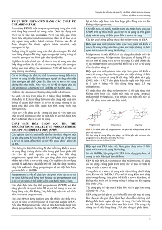 Nguyên tắc tiếp cận và quản lý các khối u lành tính của tử cung
Điều trị nội khoa u xơ-cơ tử cung
3
TRIỆT TIÊU ESTROGEN BẰNG CÁC CHẤT ỨC
CHẾ AROMATASE
Aromatase P450 là một enzyme quan trọng trong chu trình
sinh tổng hợp steroid tại nang noãn. Dưới tác dụng của
FSH, tại tế bào hạt, aromatase P450 xúc tiến quá trình
thơm hóa dihydroepiandrostenedione (đến từ tế bào vỏ ở
lớp ngoài nang noãn) thành estrone. Estrone sau đó sẽ
được chuyển đổi thuận nghịch thành estradiol, một
estrogen chủ lực.
Buồng trứng là nguồn cung cấp chủ yếu estrogen. Ức chế
hoạt động chuyển đổi tổng hợp estrogen tại buồng trứng sẽ
làm cho estrogen lưu hành gần như bị triệt tiêu.
Nghiên cứu trên chính các tế bào cơ trơn tử cung còn cho
thấy rằng tự thân các tế bào cơ trơn cũng sản xuất estrogen
thông qua hoạt động của aromatase P450 để đảm cho sự
tăng trưởng của chúng.
Cơ sở để dùng các chất ức chế Aromatase trong điều trị u
xơ-cơ tử cung là triệt tiêu estrogen ngoại vi cũng như triệt
tiêu estrogen tại chỗ. Qua đó, làm cho u xơ-cơ tử cung
không thể phát triển. Như vậy, cơ sở để sử dụng chất ức
chế aromatase là tương tự với GnRHa hay GnRH anta.
Chất ức chế Aromatase thường dùng nhất là Letrozole.
So sánh với liệu trình điều trị 3 tháng bằng GnRHa, liệu
trình điều trị 12 tuần bằng letrozole cho cùng hiệu quả trên
thông số giảm kích thước u xơ-cơ tử cung, nhưng ít tác
dụng phụ khó chịu liên quan đến tình trạng thiếu hụt
estrogen hơn.
Hiện nay, vẫn chưa có đủ chứng cứ ủng hộ việc xem các
chất ức chế aromatase như là một điều trị có thể dùng đơn
độc và dài hạn cho u xơ-cơ tử cung.
CHẤT ĐIỀU HÒA CHỌN LỌC THỤ THỂ
PROGESTERONE (SELECTIVE PROGESTERONE
RECEPTOR MODULATORS) (SPRM)
Các nghiên cứu hóa mô miễn nhiễm cho thấy rằng có một
sự gia tăng đáng kể các thụ thể ER và PR tại các tế bào của
u xơ-cơ tử cung, đồng thời có sự “đối thoại chéo” giữa ER
và PR.
Các thông tin hiện hữu cũng đã cho biết rằng khối u xơ-cơ
tử cung tăng trưởng nhiều nhất trong giai đoạn phân tiết
của chu kỳ kinh nguyệt, và cũng cho biết rằng
progesterone ngoại sinh làm gia tăng phân chia nguyên
nhiễm tại tế bào u xơ-cơ tử cung. Các nghiên cứu sử dụng
steroid để add-back cho điều trị với GnRHa cũng cho thấy
rằng khi add-back bằng progestogen sẽ vô hiệu hóa hiệu
quả của điều trị GnRHa.
Progesterone là yếu tố chủ lực cho phát triển của u xơ-cơ
tử cung. Khống chế được ảnh hưởng của progesterone trên
u xơ-cơ tử cung có thể giúp kiểm soát được bệnh lý này.
Các chất điều hòa thụ thể progesterone (SPRM) có khả
năng gắn kết rất mạnh trên PR và có thể mang lại các tác
dụng đồng vận, đối kháng, hay hỗn hợp trên các mô đích
khác nhau của progesterone.
Hai loại SPRM được nghiên cứu rất nhiều cho điều trị u
xơ-cơ tử cung là Mifepristone và Ulipristal acetate (UPA).
Nếu như Mifepristone hầu như sở hữu đơn thuần hoạt tính
kháng progesterone, thì trái lại các SPRM khác như UPA
lại sở hữu một hoạt tính hỗn hợp giữa đồng vận và đối
kháng với progesterone.
Cho đến nay, rất nhiều nghiên cứu xác nhận hiệu quả của
SPRM trên sự thoái triển của u xơ-cơ tử cung và trên giảm
chảy máu tử cung có liên quan đến u xơ-cơ tử cung.
Các kết quả không giống nhau cho mifepristone và UPA.
Hiệu quả của mifepristone trên việc làm giảm thể khối u
xơ-cơ tử cung cũng như làm giảm các triệu chứng có liên
quan với u xơ-cơ tử cung là rõ ràng.
Mifepristone là một SPRM có tác dụng đơn thuần đối vận
với progesterone. Mifepristone làm giảm số lượng PR tại
mô cơ trơn tử cung và u xơ-cơ tử cung. Cơ chế chính xác
vì sao mifepristone làm giảm thể khối của u xơ-cơ tử cung
vẫn còn chưa sáng tỏ.
Hiệu quả của mifepristone trên việc làm giảm thể khối u
xơ-cơ tử cung cũng như làm giảm các triệu chứng có liên
quan với u xơ-cơ tử cung là rõ ràng. Một phân tích gộp
(2013) trên 11 RCT cho phép khuyến nghị một liệu trình
từ 3 đến 6 tháng với liều dùng hàng ngày 2.5 mg
mifepristone.
Có nhận định cho rằng mifepristone có thể gây tăng sinh
không điển hình của tuyến nội mạc tử cung (atypical
endometrial hyperplasia). Tuy nhiên, các biến đổi này có
thể hồi phục hoàn toàn sau liệu trình.
Hình 2: So sánh phân tử progesterone với phân tử mifepristone và với
phân tử ulipristal
Cấu tạo vòng A tương đồng cho phép các SPRM gắn vào receptor của
progesterone và điều hòa trên thụ thể này
Nguồn: Bộ môn Phụ Sản, ĐH Y Dược TP HCM
Hiệu quả của UPA trên việc làm giảm chảy máu có liên
quan với u xơ-cơ tử cung là rõ ràng.
So với GnRHa, liệu pháp với UPA ít tác dụng phụ hơn, và
mang lại một hiệu quả kéo dài hơn.
UPA là một SPRM, và tương tự như mifepristone, nó cũng
có tác dụng chống phát triển trên các tế bào cơ trơn tử
cung và trên u xơ-cơ tử cung.
Trong điều trị u xơ-cơ tử cung với triệu chứng chủ là chảy
máu, khi so với GnRHa, UPA có khả năng kiểm soát chảy
máu tương đương, làm giảm thể khối u xơ-cơ kém hơn, và
không phát triển trở lại trong vòng 6 tháng sau khi ngưng
liệu trình UPA.
Tác dụng phụ về vận mạch kiểu bốc hỏa ít gặp hơn trong
điều trị với UPA.
UPA cũng có thể gây ra các biến đổi trên nội mạc tử cung
làm cho các nhà giải phẫu bệnh học nhầm lẫn với tăng sinh
không điển hình tuyến nội mạc tử cung. Các biến đổi này
có thể hồi phục hoàn toàn sau liệu trình. Cần cung cấp
thông tin về việc đang dùng UPA cho nhà giải phẫu bệnh.
 