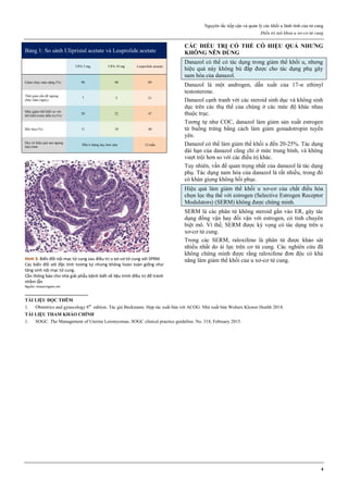 Nguyên tắc tiếp cận và quản lý các khối u lành tính của tử cung
Điều trị nội khoa u xơ-cơ tử cung
4
Bảng 1: So sánh Ulipristal acetate và Leuprolide acetate
UPA 5 mg UPA 10 mg Leuprolide acetate
Giảm chảy máu nặng (%) 90 98 89
Thời gian cần để ngưng
chảy máu (ngày)
7 5 21
Mức giảm thể khối so với
thể khối trước điều trị (%)
20 22 47
Bốc hỏa (%) 11 10 40
Duy trì hiệu quả sau ngưng
liệu trình
Đến 6 tháng hay hơn nữa 12 tuần
Hình 3: Biến đổi nội mạc tử cung sau điều trị u xơ-cơ tử cung với SPRM
Các biến đổi với đặc tính tương tự nhưng không hoàn toàn giống như
tăng sinh nội mạc tử cung.
Cần thông báo cho nhà giải phẫu bệnh biết về liệu trình điều trị để tránh
nhầm lẫn
Nguồn: researchgate.net
CÁC ĐIỀU TRỊ CÓ THỂ CÓ HIỆU QUẢ NHƢNG
KHÔNG NÊN DÙNG
Danazol có thể có tác dụng trong giảm thể khối u, nhưng
hiệu quả này không bù đắp được cho tác dụng phụ gây
nam hóa của danazol.
Danazol là một androgen, dẫn xuất của 17-α ethinyl
testosterone.
Danazol cạnh tranh với các steroid sinh dục và không sinh
dục trên các thụ thể của chúng ở các mức độ khác nhau
thuộc trục.
Tương tự như COC, danazol làm giảm sản xuất estrogen
từ buồng trứng bằng cách làm giảm gonadotropin tuyến
yên.
Danazol có thể làm giảm thể khối u đến 20-25%. Tác dụng
dài hạn của danazol cũng chỉ ở mức trung bình, và không
vượt trội hơn so với các điều trị khác.
Tuy nhiên, vấn đề quan trọng nhất của danazol là tác dụng
phụ. Tác dụng nam hóa của danazol là rất nhiều, trong đó
có khàn giọng không hồi phục.
Hiệu quả làm giảm thể khối u xơ-cơ của chất điều hòa
chọn lọc thụ thể với estrogen (Selective Estrogen Receptor
Modulators) (SERM) không được chứng minh.
SERM là các phân tử không steroid gắn vào ER, gây tác
dụng đồng vận hay đối vận với estrogen, có tính chuyên
biệt mô. Vì thế, SERM được kỳ vọng có tác dụng trên u
xơ-cơ tử cung.
Trong các SERM, raloxifene là phân tử được khảo sát
nhiều nhất do ái lực trên cơ tử cung. Các nghiên cứu đã
không chứng minh được rằng raloxifene đơn độc có khả
năng làm giảm thể khối của u xơ-cơ tử cung.
TÀI LIỆU ĐỌC THÊM
1. Obstetrics and gynecology 8th
edition. Tác giả Beckmann. Hợp tác xuất bản với ACOG. Nhà xuất bản Wolters Kluwer Health 2018.
TÀI LIỆU THAM KHẢO CHÍNH
1. SOGC. The Management of Uterine Leiomyomas. SOGC clinical practice guideline. No. 318, February 2015.
 