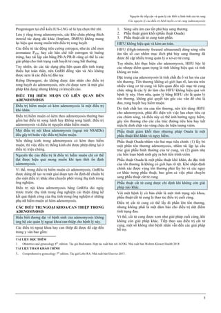 Nguyên tắc tiếp cận và quản lý các khối u lành tính của tử cung
Các nguyên lý của điều trị bệnh tuyến-cơ tử cung (adenomyosis)
3
Progestogen tại chỗ kiểu IUS-LNG sẽ là lựa chọn thứ nhì.
Lưu ý rằng trong adenomyosis, các kho chứa phóng thích
steroid tác dụng dài khác (Implant, DMPA) không mang
lại hiệu quả mong muốn trên điều trị rong huyết.
Các điều trị tác động trên cường estrogen, như ức chế men
aromatase P450, hay cắt hẳn chế tiết estrogen từ buồng
trứng, hay tái lập cân bằng PR-A:PR-B cũng có thể là các
giải pháp cho tình trạng xuất huyết tử cung bất thường.
Tuy nhiên, do các tác dụng phụ liên quan đến tình trạng
thiếu hụt toàn thân, nên GnRH đồng vận và AIs không
được xem là các điều trị đầu tay.
Riêng Dienogest, do không được dán nhãn cho điều trị
rong huyết do adenomyosis, nên chỉ được xem là một giải
pháp khả dụng nhưng không có khuyến cáo.
ĐIỀU TRỊ HIẾM MUỘN CÓ LIÊN QUAN ĐẾN
ADENOMYOSIS
Điều trị hiếm muộn có kèm adenomyosis là một điều trị
khó khăn.
Điều trị hiếm muộn có kèm theo adenomyosis thường bao
gồm hai điều trị song hành hay không song hành: điều trị
adenomyosis và điều trị nguyên nhân hiếm muộn.
Mọi điều trị nội khoa adenomyosis (ngoại trừ NSAIDs)
đều gây trì hoãn việc điều trị hiếm muộn.
Nếu thống kinh trong adenomyosis có kèm theo hiếm
muộn, thì việc điều trị thống kinh chỉ được phép dừng lại ở
điều trị triệu chứng.
Nguyên tắc của điều trị là điều trị hiếm muộn chỉ có thể
đạt được hiệu quả mong muốn khi tạm thời ổn định
adenomyosis.
Vì thế, trong điều trị hiếm muộn có adenomyosis, GnRHa
được dùng để tạo ra một giai đoạn tạm ổn định để chuẩn bị
cho một điều trị khác như chuyển phôi trong thụ tinh trong
ống nghiệm.
Điều trị nội khoa adenomyosis bằng GnRHa dài ngày
trước trước thụ tinh trong ống nghiệm cải thiện đáng kể
kết quả thành công của thụ tinh trong ống nghiệm ở những
phụ nữ hiếm muộn có kèm adenomyosis.
CÁC ĐIỀU TRỊ NGOẠI KHOA/CAN THIỆP TRONG
ADENOMYOSIS
Hiểu biết đương đại về bệnh sinh của adenomyosis không
ủng hộ các quản lý ngoại khoa/can thiệp cho bệnh lý này.
Các điều trị ngoại khoa hay can thiệp đã được đề cập đến
trong y văn bao gồm:
1. Sóng siêu âm cao tần phá hủy sang thương.
2. Phẫu thuật giảm khối (phẫu thuật Osada)
3. Phẫu thuật cắt tử cung toàn phần.
HIFU không hiệu quả và kém an toàn.
HIFU (High-intensity focused ultrasound) dùng sóng siêu
âm tần số cao nhằm mục đích phá hủy sang thương đã
được đề cập nhiều trong quản lý u xơ-cơ tử cung.
Tuy nhiên, khi thực hiện cho adenomyosis, HIFU bộc lộ
các nhược điểm quan trọng là tính không hiệu quả và tính
không an toàn.
Đặc trưng của adenomyosis là tính chất đa ổ và lan tỏa của
tổn thương. Tổn thương không có giới hạn rõ, lan tỏa trên
nhiều vùng cơ tử cung và liên quan đến nội mạc tử cung
chức năng là các lý do làm cho HIFU không hiệu quả với
bệnh lý này. Hơn nữa, quản lý bằng HIFU chỉ là quản lý
tổn thương, không giải quyết tận gốc các vấn đề chủ là
đau, rong huyết hay hiếm muộn.
Do tính chất lan tỏa của tổn thương, nên khi dùng HIFU
cho adenomyosis, phải đối diện với việc lựa chọn tiêu cự
của chùm sóng, và điều này có thể ảnh hưởng nguy hiểm,
gây tổn thương cho các cấu trúc đường tiêu hóa hay tiết
niệu bị dính chặt vào vùng chậu do hiện tượng viêm.
Phẫu thuật giảm khối theo phương pháp Osada là một
phẫu thuật khó khăn và nguy hiểm.
Phẫu thuật Osada nhằm vào hai mục tiêu chính: (1) lấy bỏ
một phần tổn thương adenomyosis, nhằm tái lập lại cấu
trúc giải phẫu bình thường của tử cung, và (2) giảm nhẹ
các hỗn loạn bệnh sinh gây ra bởi tiến trình viêm.
Phẫu thuật Osada là một phẫu thuật khó khăn, do đặc tính
của tổn thương là không có giới hạn rõ rệt. Khó nhận định
chính xác được vùng tổn thương phải lấy bỏ và các nguy
cơ khác trong phẫu thuật, bao gồm cả việc phải chuyển
sang phẫu thuật cắt tử cung.
Phẫu thuật cắt tử cung được chỉ định khi không còn giải
pháp nào khác.
Với một bệnh lý có bản chất là một tình trạng nội khoa,
phẫu thuật cắt tử cung là thao tác điều trị cuối cùng.
Điều trị cắt tử cung có thể lấy đi phần lớn tổn thương,
nhưng không phải là một đảm bảo cho điều trị dứt điểm
tình trạng đau.
Vì thế, cắt tử cung được xem như giải pháp cuối cùng, khi
không còn giải pháp khác. Tiếp theo sau điều trị cắt tử
cung, một số không nhỏ bệnh nhân vẫn đến các giải pháp
hỗ trợ.
TÀI LIỆU ĐỌC THÊM
1. Obstetrics and gynecology 8th
edition. Tác giả Beckmann. Hợp tác xuất bản với ACOG. Nhà xuất bản Wolters Kluwer Health 2018
TÀI LIỆU THAM KHẢO CHÍNH
1. Comprehensive gynecology 7th
edition. Tác giả Lobo RA. Nhà xuất bản Elsevier 2017.
 