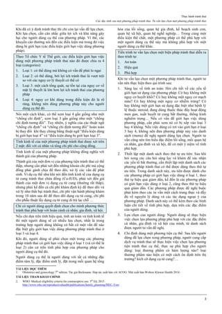 Thực hành tránh thai
Các đặc tính của một phương pháp tránh thai. Tư vấn lựa chọn một phương pháp tránh thai
2
Khi đã có ý định tránh thai thì chỉ còn lại vấn đề lựa chọn.
Khi lựa chọn, cần cân nhắc giữa lợi ích và khả năng gây
hại cho người dùng cụ thể của phương pháp. Vì thế, các
khuyến cáo thường nói đến các điều kiện mà trong đó việc
dùng bị giới hạn (các điều kiện giới hạn việc dùng phương
pháp).
Theo Tổ chức Y tế Thế giới, các điều kiện giới hạn việc
dùng một phương pháp tránh thai nào đó được chia ra 4
loại (categories):
1. Loại 1: có thể dùng mà không có vấn đề phải lo ngại
2. Loại 2: có thể dùng, bởi lợi ích tránh thai là vượt trội
so với các nguy cơ lý thuyết có thể có
3. Loại 3: một cách tổng quát, sự tồn tại của nguy cơ về
mặt lý thuyết là lớn hơn lợi ích tránh thai của phương
pháp
4. Loại 4: nguy cơ khi dùng trong điều kiện đó là rõ
ràng, không nên dùng phương pháp này cho người
dùng cụ thể đó
Nói một cách khác, có thể xem loại 4 gần giống như một
“chống chỉ định”, xem loại 3 gần giống như một “chống
chỉ định tương đối”. Tuy nhiên, ý nghĩa của các thuật ngữ
“chống chỉ định” và “chống chỉ định tương đối” hoàn toàn
bị thay đổi khi thay chúng bằng thuật ngữ “điều kiện dùng
bị giới hạn loại 4” và “điều kiện dùng bị giới hạn loại 3”.
Tính kinh tế của một phương pháp tránh thai được xét trên
2 mặt: đối với cá nhân và tổng chi phí cho cộng đồng.
Tính kinh tế của một phương pháp không đồng nghĩa với
thành giá của phương pháp.
Thành giá của một đơn vị của phương tiện tránh thai có thể
thấp, nhưng cần phải xét đến những khoản chi phí mà cộng
đồng phải gánh chịu để theo dõi, xử lý các vấn đề phát
sinh. Ví dụ cụ thể như khi nói đến tính kinh tế của dụng cụ
tử cung tránh thai chứa đồng (Cu-IUD), phải xét đến giá
thành của một đơn vị dụng cụ tử cung (thường rất thấp),
nhưng phải kể đến cả chi phí khám định kỳ để theo dõi và
xử lý như thất bại tránh thai, chi phí vận hành phòng khám
trong 10 năm sau đó để theo dõi dụng cụ tử cung, chi phí
cho phẫu thuật lấy dụng cụ tử cung di trú lạc chỗ …
Chỉ có người dùng quyết định chọn cho mình phương thức
tránh thai phù hợp với hoàn cảnh cá nhân, gia đình, xã hội.
Nếu chỉ dựa trên tính hiệu quả, tính an toàn và tính kinh tế
thì một người dùng sẽ có nhiều lựa chọn, nhất là trong
trường hợp người dùng không có bất cứ một vấn đề nào
đặc biệt gây giới hạn việc dùng phương pháp tránh thai ở
loại 3 và loại 4.
Khi đó, người dùng sẽ phải chọn một trong các phương
pháp tránh thai có giới hạn việc dùng ở loại 1 (và có thể là
loại 2) căn cứ trên tính phù hợp của phương pháp cho
người dùng cụ thể đó.
Người dùng cụ thể là người dùng với tất cả những đặc
điểm tâm lý, đặc điểm sinh lý, đặt trong mối quan hệ tổng
hòa của lối sống, quan hệ gia đình, kế hoạch sinh con,
quan hệ xã hội, quan hệ nghề nghiệp… Trong cùng một
điều kiện thể chất, một phương pháp có thể phù hợp với
một người dùng cụ thể này mà không phù hợp với một
người dùng cụ thể khác.
Tiến trình tư vấn lựa chọn một biện pháp tránh thai diễn ra
theo trình tự:
1. An toàn
2. Hiệu quả
3. Phù hợp
Khi tư vấn lựa chọn một phương pháp tránh thai, người tư
vấn nên thực hiện theo qui trình sau:
1. Sàng lọc về tính an toàn: Hỏi chi tiết về các yếu tố
giới hạn sử dụng của phương pháp: Có hay không một
nguy cơ huyết khối? Có hay không một nguy cơ mạch
máu? Có hay không một nguy cơ nhiễm trùng? Có
hay không một giới hạn sử dụng đặc biệt như bệnh lý
lệ thuộc steroid, đang dùng thuốc thúc đẩy hoạt động
men gan, xuất huyết tử cung bất thường, thống kinh
nghiêm trọng… Nếu có vấn đề giới hạn việc dùng
phương pháp, cần phải xem nó có bị xếp vào loại 3
hay 4 không. Nếu việc dùng có rơi vào giới hạn ở loại
3 hay 4, không nên đưa phương pháp này vào danh
sách (menu) đề nghị người dùng lựa chọn. Người tư
vấn cũng nên tìm hiểu đặc điểm lối sống, mối quan hệ
cá nhân, gia đình và xã hội, để có một ý niệm về tính
phù hợp.
2. Thiết lập một danh sách theo thứ tự ưu tiên: Sau khi
hỏi xong các câu hỏi sàng lọc và khám để xác nhận
các yếu tố bất thường, cần thiết lập một danh sách các
phương pháp tránh thai có thể được dùng theo thứ tự
ưu tiên. Trong danh sách này, ưu tiên được dành cho
các phương pháp có giới hạn việc dùng ở loại 1, theo
thứ tự hiệu quả giảm dần, kế đến là các phương pháp
có giới hạn việc dùng ở loại 2, cũng theo thứ tự hiệu
quả giảm dần. Các phương pháp được đề nghị buộc
phải kèm theo các tư vấn một cách trung thực và đầy
đủ về nguyên lý dùng và các tác dụng ngoại ý của
phương pháp. Danh sách này có thể kèm theo các bình
luận chi tiết về tính phù hợp, dựa trên các đặc điểm
của người dùng.
3. Lựa chọn của người dùng: Người dùng sẽ thực hiện
việc chọn lựa phương pháp phù hợp với các đặc điểm
cá nhân, gia đình và xã hội của mình, từ danh sách
được người tư vấn đề nghị.
4. Chỉ định dùng một phương tiện cụ thể: Sau khi người
dùng đã lựa chọn xong phương pháp, người cung cấp
dịch vụ tránh thai sẽ thực hiện việc chọn lựa phương
tiện tránh thai cụ thể, thực sự phù hợp cho người
dùng: loại thương phẩm có hàm lượng nào? loại
thương phẩm nào hiện có một cách ổn định trên thị
trường? kích cỡ dụng cụ tử cung?…
TÀI LIỆU ĐỌC THÊM
1. Obstetrics and gynecology 7th
edition. Tác giả Beckmann. Hợp tác xuất bản với ACOG. Nhà xuất bản Wolters Kluwer Health 2014.
TÀI LIỆU THAM KHẢO CHÍNH
2. WHO: Medical eligibility criteria for contraceptive use. 5th
Ed, 2015.
http://www.who.int/reproductivehealth/publications/family_planning/MEC-5/en/
 