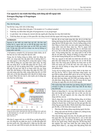 Thực hành tránh thai
Các nguyên lý của tránh thai bằng cách dùng nội tiết ngoại sinh. Estrogen tổng hợp và Progestogen
1
Các nguyên lý của tránh thai bằng cách dùng nội tiết ngoại sinh
Estrogen tổng hợp và Progestogen
Âu Nhựt Luân
Mục tiêu bài giảng
Sau khi học xong, sinh viên có khả năng:
1. Trình bày các điểm khác biệt giữa 17-β estradiol và 17-α ethinyl estradiol
2. Trình bày các điểm khác biệt giữa Δ4-progesterone và các progestogen
3. Lý giải được việc sử dụng các steroid sinh dục nguồn gốc tổng hợp cho mục đích tránh thai
4. Trình bày được các nguy cơ liên quan đến việc dùng steroid sinh dục ngoại sinh trong mục đích tránh thai
ESTROGEN
Nguyên lý thứ nhất của tránh thai nội tiết: cần đưa một
lượng lớn E2 ngoại sinh vào cơ thể để đạt được mục tiêu
trung gian là phong tỏa hoàn toàn sự tiết FSH của tuyến
yên, và đạt mục tiêu cuối là có được các chu kỳ không có
nang noãn vượt trội.
17-β hydroxy estradiol (E2) là hormone thiên nhiên, do tế
bào hạt của các noãn nang thứ cấp sản xuất.
Trong chu kỳ buồng trứng tự nhiên, dưới tác động của
FSH, các nang noãn thứ cấp phát triển sẽ phóng thích E2
vào máu ngoại vi, làm nồng độ E2 trong máu ngoại vi tăng
dần. FSH là động lực của phát triển noãn nang. Sự tăng
dần của nồng độ E2 sẽ dẫn đến phản hồi âm của E2 trên
tuyến yên, ức chế sự phóng thích FSH. Lượng FSH giảm
dần gây hệ quả trực tiếp là sự thoái triển của các nang
noãn thứ cấp không có khả năng tiếp nhận đủ FSH. Chỉ
còn một nang noãn duy nhất, mang nhiều thụ thể với FSH
nhất mới có đủ khả năng phát triển tiếp để trở thành nang
de Graaf. Phản hồi âm của E2 trên tuyến yên là động lực
của chọn lọc noãn nang.
Hình 1: Estradiol là hormone của chọn lọc noãn nang
Trong chu kz tự nhiên, feed-back thứ nhất của estradiol trên tuyến yên
là một feed-back âm, làm giảm sản xuất FSH từ tuyến yên, gây ra sự
chọn lọc noãn nang.
Nguồn: slideshare.net
Nếu đưa E2 ngoại sinh vào cơ thể để tạo ra một nồng độ E2
cao, thì nồng độ cao nhân tạo của E2 sẽ dẫn đến phản hồi
âm trên tuyến yên. Nếu nồng độ E2 nhân tạo lên đến mức
rất cao thì sản xuất FSH từ tuyến yên hầu như bị triệt tiêu.
Khi đó, tất cả mọi noãn nang thứ cấp, dù có sở hữu hay
không một lượng lớn thụ thể với FSH, cũng không còn khả
năng bắt đủ FSH để phát triển. Chu kỳ buồng trứng sẽ kết
thúc bằng sự thoái triển của mọi noãn nang mà không có
nang noãn vượt trội được chọn lọc. Nếu E2 ngoại sinh
được dùng với liều lượng thấp hơn liều ức chế hoàn toàn
thì sự ức chế sẽ dẫn đến phát triển noãn nang không hoàn
toàn. Trong trường hợp này, các nang noãn có thể sẽ bắt
đầu đi vào phát triển, nhưng sẽ không có nang noãn vượt
trội do hàm lượng không đủ cao của FSH lưu hành.
Như vậy, nguyên lý thứ nhất của tránh thai nội tiết là: cần
phải đưa một lượng lớn E2 ngoại sinh vào cơ thể để đạt
được mục tiêu trung gian là phong tỏa hoàn toàn sự tiết
FSH của tuyến yên và để đạt mục tiêu cuối cùng là có
được các chu kỳ không có nang noãn vượt trội sẵn sàng
cho phóng noãn.
Trong chu kỳ buồng trứng tự nhiên, FSH sẽ đạt đỉnh vào
N6 của chu kỳ. Nếu E2 ngoại sinh được dùng muộn, sau
khi FSH tự nhiên đã đạt đỉnh sinh lý thì sự ức chế cũng sẽ
dẫn đến phát triển noãn nang không hoàn toàn. Như vậy,
để triệt tiêu hoạt động chế tiết FSH của buồng trứng, E2
cần phải được dùng càng sớm càng tốt trong chu kỳ, ngay
từ trong các ngày đầu của chu kỳ kinh nguyệt.
Nếu muốn thực hiện tránh thai qua đường uống thì ethinyl
estradiol là phân tử estrogen thích hợp nhất để đạt được
mục đích này.
Muốn sử dụng được E2 vào mục đích tránh thai, cần phải
đưa một lượng lớn E2 ngoại sinh vào cơ thể, sao cho các
phân tử E2 vẫn giữ nguyên cấu trúc cũng như tính khả
dụng sinh học của nó.
Nếu E2 được đưa vào cơ thể bằng đường uống, nó sẽ được
hấp thu, rồi theo tĩnh mạch cửa về gan. Tại gan, E2 nhanh
chóng bị chuyển hóa và bất hoạt sau lần qua gan đầu tiên
(hiệu ứng qua gan lần đầu). Muốn tránh được hiệu ứng qua
gan lần đầu, có thể chọn một trong hai cách:
1. Phải thay đổi đường dùng sang đường ngoài tiêu hóa
2. Dùng một cách nào đó bảo vệ phân tử E2 không bị hủy
hoại bởi hiệu ứng qua gan lần đầu.
Nếu chọn đường ngoài tiêu hóa, thì cần phải giải bài toán
liên quan đến việc đưa một lượng lớn E2 vào cơ thể một
cách thường xuyên và dài hạn, mà không gây ảnh hưởng
bất lợi cho người dùng. Nhiều dạng bào chế đã từng được
thử nghiệm cho mục tiêu tránh thai như miếng dán da
phóng thích chậm E2, các dạng tiêm bắp phóng thích dài
 