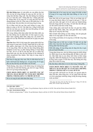 Quản lý một trường hợp xuất huyết tử cung bất thường
Quản lý xuất huyết tử cung bất thường liên quan đến thai kỳ
4
Sẩy thai không trọn với một phần các sản phẩm thụ thai
vẫn còn kẹt lại trong buồng tử cung sau khi mô thai và
màng thai đã được tống xuất. Sẩy thai không trọn thường
xảy ra ở tuổi thai cuối 3 tháng đầu hay 3 tháng giữa thai
kỳ. Khám thấy cổ tử cung mở, tử cung nhỏ hơn tuổi thai
nhưng không co hồi tốt. Chảy máu có thể nhiều hay ít, vẫn
còn đau bụng. Siêu âm thấy còn mô trong lòng tử cung.
Xử trí bằng cách hút nạo làm sạch buồng tử cung, cho
phép tử cung co hồi tốt. Cẩn thận lưu ý rằng là hình ảnh
siêu âm của máu cục sau sẩy thai trọn khá giống với hình
ảnh của sót sản phẩm thụ thai.
Một trong những chẩn đoán phân biệt khó khăn nhất của
sẩy thai không trọn là phân biệt với thai ngoài tử cung.
Khái niệm ngưỡng phân định, động học của β-hCG và
phân tích các đặc điểm khảo sát hình ảnh sẽ giúp cho phân
định.
Thai lưu được hiểu là tình trạng thai ngưng phát triển hay
chết trong tử cung trước 20 tuần. Người phụ nữ có thể cảm
thấy nghén, căng ngực ít đi. Chảy máu âm đạo thường ít,
cổ tử cung đóng. Siêu âm thấy túi thai trống không phôi
(blighted ovum) hay có phôi nhưng không có hoạt động
tim thai. Xử trí có thể là chờ đợi thai sẩy tự nhiên hay
dùng thuốc gây sẩy thai nếu thai không tử sẩy (thường là
dùng misoprostol đơn thuần). Hút lòng tử cung cũng là
một lựa chọn.
Phôi làm tổ cũng gây chảy máu. Đây là chẩn đoán loại trừ.
Kiểu xuất huyết này thường là ít, vài giọt trong 10-14 ngày
đầu sau thụ tinh hay tại thời điểm vừa trễ kinh.
Thỉnh thoảng, chảy máu có thể nhiều trong vài trường hợp
có thể như có kinh bình thường, gây tâm lý lo ngại. Không
cần xử trí gì trong trường hợp này.
CHẨN ĐOÁN PHÂN BIỆT VÀ NGUYÊN TẮC XỬ
TRÍ CỦA XUẤT HUYẾT TỬ CUNG BẤT THƯỜNG
TRONG 3 THÁNG GIỮA VÀ TRƯỚC 20 TUẦN
Hở eo tử cung là một chẩn đoán lâm sàng.
Chẩn đoán khi cổ tử cung xóa mở, màng ối bị đẩy ra khỏi
lỗ trong cổ tử cung trong điều kiện không có cơn co tử
cung.
Khai thác tiền sử là quan trọng. Tiền sử can thiệp trên cổ
tử cung như khoét chóp cổ tử cung là một gợi ý. Tiền sử
sanh non kiểu: đột ngột vỡ ối rồi sanh cực nhanh không
kèm đau bụng một bé còn sống, với tuổi thai nhỏ dần qua
các lần sanh là một tiền sử đặc trưng.
Triệu chứng gồm xuất huyết âm đạo vài giọt hay nhiều,
dịch âm đạo nhiều, nhầy, nâu, cảm giác khó chịu ở phần
thấp của tử cung hay đau lưng.
Một số bệnh nhân không có triệu chứng, siêu âm giúp ghi
nhận cổ tử cung ngắn với tiền căn sinh non.
Xử trí bằng cách khâu cổ tử cung hay có thể đặt vòng nâng
cổ tử cung.
Nhau bong non có thể xảy ra trước 20 tuần với các đặc
điểm chảy máu kèm đau bụng nhiều. Tử cung gò liên tục,
không phân biệt khoảng nghỉ.
Diễn biến nặng, rối loạn đông máu do tăng tiêu thụ và gây
tiêu sợi huyết thứ phát.
Trong nhau bong non, siêu âm không mang lại nhiều thông
tin. Khối máu tụ sau nhau không phải dễ nhận ra trên siêu
âm. thấy khối máu tụ sau nhau, tách nhau ra khỏi màng
rụng đáy. Diễn tiến thường là cổ tử cung mở nhanh và thai
bị tống xuất ra ngoài. Ở tuổi thai này, thai không thể sống
được khi ra khỏi tử cung.
Sẩy thai được chẩn đoán và xử trí như trong 3 tháng đầu.
CHẨN ĐOÁN PHÂN BIỆT VÀ NGUYÊN TẮC XỬ
TRÍ CỦA XUẤT HUYẾT TỬ CUNG BẤT THƯỜNG
TRONG 3 THÁNG GIỮA VÀ SAU 20 TUẦN
Liên quan đến xuất huyết sau 20 tuần, các nguyên nhân là
nhau tiền đạo, nhau bong non, vỡ các mạch máu tiền đạo
và vỡ tử cung được trình bày riêng và đầy đủ trong chương
trình sản khoa 1
.
1
Bài giảng Sản khoa, Bộ môn Phụ Sản Đại học Y Dược TP. Hồ Chí
Minh, 2016. Chủ đề: Cấp cứu Sản khoa.
TÀI LIỆU ĐỌC THÊM
1. Obstetrics and gynecology 7th
edition. Tác giả Beckmann. Hợp tác xuất bản với ACOG. Nhà xuất bản Wolters Kluwer Health 2014
TÀI LIỆU THAM KHẢO CHÍNH
1. Obstetrics and gynecology 7th
edition. Tác giả Beckmann. Hợp tác xuất bản với ACOG. Nhà xuất bản Wolters Kluwer Health 2014.
 