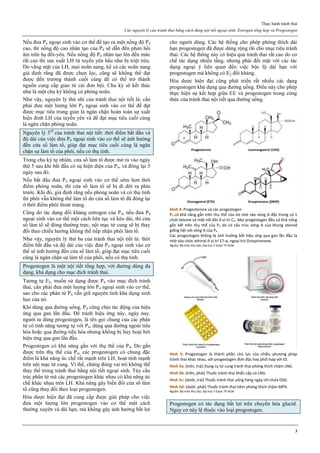 Thực hành tránh thai
Các nguyên lý của tránh thai bằng cách dùng nội tiết ngoại sinh. Estrogen tổng hợp và Progestogen
3
Nếu đưa P4 ngoại sinh vào cơ thể để tạo ra một nồng độ P4
cao, thì nồng độ cao nhân tạo của P4 sẽ dẫn đến phản hồi
âm trên hạ đồi-yên. Nếu nồng độ P4 nhân tạo lên đến mức
rất cao thì sản xuất LH từ tuyến yên hầu như bị triệt tiêu.
Do vắng mặt của LH, mọi noãn nang, kể cả các noãn nang
giả định rằng đã được chọn lọc, cũng sẽ không thể đạt
được đến trưởng thành cuối cùng để có thể trở thành
nguồn cung cấp giao tử cái đơn bội. Chu kỳ sẽ kết thúc
như là một chu kỳ không có phóng noãn.
Như vậy, nguyên lý thứ nhì của tránh thai nội tiết là: cần
phải đưa một lượng lớn P4 ngoại sinh vào cơ thể để đạt
được mục tiêu trung gian là ngăn chặn hoàn toàn sự xuất
hiện đỉnh LH của tuyến yên và để đạt mục tiêu cuối cùng
là ngăn chặn phóng noãn.
Nguyên lý 3rd
của tránh thai nội tiết: thời điểm bắt đầu và
độ dài của việc đưa P4 ngoại sinh vào cơ thể sẽ ảnh hưởng
đến cửa sổ làm tổ, giúp đạt mục tiêu cuối cùng là ngăn
chặn sự làm tổ của phôi, nếu có thụ tinh.
Trong chu kỳ tự nhiên, cửa sổ làm tổ được mở ra vảo ngày
thứ 5 sau khi bắt đầu có sự hiện diện của P4, và đóng lại 5
ngày sau đó.
Nếu bắt đầu đưa P4 ngoại sinh vào cơ thể sớm hơn thời
điểm phóng noãn, thì cửa sổ làm tổ sẽ bị di dời ra phía
trước. Khi đó, giả định rằng nếu phóng noãn và có thụ tinh
thì phôi vẫn không thể làm tổ do cửa sổ làm tổ đã đóng lại
ở thời điểm phôi thoát màng.
Cũng do tác dụng đối kháng estrogen của P4, nếu đưa P4
ngoại sinh vào cơ thể một cách liên tục và kéo dài, thì cửa
sổ làm tổ sẽ đóng thường trực, nội mạc tử cung sẽ bị thay
đổi theo chiều hướng không thể tiếp nhận phôi làm tổ.
Như vậy, nguyên lý thứ ba của tránh thai nội tiết là: thời
điểm bắt đầu và độ dài của việc đưa P4 ngoại sinh vào cơ
thể sẽ ảnh hưởng đến cửa sổ làm tổ, giúp đạt mục tiêu cuối
cùng là ngăn chặn sự làm tổ của phôi, nếu có thụ tinh.
Progestogen là một nội tiết tổng hợp, với đường dùng đa
dạng, khả dụng cho mục đích tránh thai.
Tương tự E2, muốn sử dụng được P4 vào mục đích tránh
thai, cần phải đưa một lượng lớn P4 ngoại sinh vào cơ thể,
sao cho các phân tử P4 vẫn giữ nguyên tính khả dụng sinh
học của nó.
Khi dùng qua đường uống, P4 cũng chịu tác động của hiệu
ứng qua gan lần đầu. Để tránh hiệu ứng này, ngày nay,
người ta dùng progestogen, là tên gọi chung của các phân
tử có tính năng tương tự với P4, dùng qua đường ngoài tiêu
hóa hoặc qua đường tiêu hóa nhưng không bị hủy hoại bởi
hiệu ứng qua gan lần đầu.
Progestogen có khả năng gắn với thụ thể của P4. Do gắn
được trên thụ thể của P4, các progestogen có chung đặc
điểm là khả năng ức chế rất mạnh trên LH, hoạt tính mạnh
trên nội mạc tử cung. Vì thế, chúng đóng vai trò không thể
thay thế trong tránh thai bằng nội tiết ngoại sinh. Tùy cấu
trúc phân tử mà các progestogen khác nhau có khả năng ức
chế khác nhau trên LH. Khả năng gây biến đổi cửa sổ làm
tổ cũng thay đổi theo loại progestogen.
Hóa dược hiện đại đã cung cấp được giải pháp cho việc
đưa một lượng lớn progestogen vào cơ thể một cách
thường xuyên và dài hạn, mà không gây ảnh hưởng bất lợi
cho người dùng. Các hệ thống cho phép phóng thích dài
hạn progestogen đã được dùng rộng rãi cho mục tiêu tránh
thai. Các hệ thống này có hiệu quả tránh thai rất cao do cơ
chế tác dụng nhiều tầng, nhưng phải đối mặt với các tác
dụng ngoại ý liên quan đến việc bộc lộ dài hạn với
progestogen mà không có E2 đối kháng.
Hóa dược hiện đại cũng phát triển rất nhiều các dạng
progestogen khả dụng qua đường uống. Điều này cho phép
thực hiện sự kết hợp giữa EE và progestogen trong công
thức của tránh thai nội tiết qua đường uống.
Hình 4: Progesterone và các progestogen
P4 có khả năng gắn trên thụ thể của nó nhờ vào vòng A đặc trưng có 1
chức ketone và một nối đôi ở vị trí C4. Mọi progestogen đều có khả năng
gắn kết trên thụ thể của P4 do có cấu trúc vòng A của khung steroid
giống hệt với vòng A của P4.
Các progestogen không bị ảnh hưởng bởi hiệu ứng qua gan lần đầu là
nhờ vào chức ethinyl ở vị trí 17-α, ngoại trừ Drospirenone.
Nguồn: Bộ môn Phụ Sản, Đại học Y Dược TP HCM
Hình 5: Progestogen là thành phần chủ lực của nhiều phương pháp
tránh thai khác nhau, với progestogen đơn độc hay phối hợp với EE.
Hình 5a: (trên, trái) Dụng cụ tử cung tránh thai phóng thích chậm LNG.
Hình 5b: (trên, phải) Thuốc tránh thai khẩn cấp có LNG.
Hình 5c: (dưới, trái) Thuốc tránh thai uống hàng ngày chỉ chứa DSG.
Hình 5d: (dưới, phải) Thuốc tránh thai tiêm phóng thích chậm MPA.
Nguồn: Bộ môn Phụ Sản, Đại học Y Dược TP HCM
Progestogen có tác dụng bất lợi trên chuyển hóa glucid.
Nguy cơ này lệ thuộc vào loại progestogen.
 