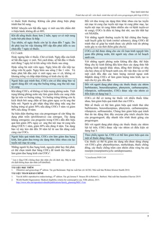 Thực hành tránh thai
Tránh thai nội tiết: viên thuốc tránh thai nội tiết estro-progestogen phối hợp (COCs)
5
vỉ thuốc bình thường. Không cần phải dùng biện pháp
tránh thai bổ sung.
SOGC khuyên nên bắt đầu ngay vỉ mới sau khi chấm dứt
vỉ hiện hành, không để có HFI.
Khi đã uống thuốc được hơn 2 tuần, nguy cơ có một nang
noãn bứt phá được là thấp.
Tuy nhiên, số ngày thuốc còn lại là chưa đến 7 ngày. Do
đó phải loại bỏ việc khoảng HFI sắp đến phải diễn ra sau
chưa đầy 7 ngày có thuốc.
Có 2 cách:
Hoặc ngưng hẳn vỉ thuốc. Chờ có kinh. Ngày đầu của kinh
sẽ bắt đầu ngay vỉ mới. Nói cách khác, sẽ bắt đầu vỉ thuốc
mới đúng 7 ngày kể từ khi uống viên thuốc sau cùng.
Hoặc uống bù một viên ngay. Ngày hôm đó vẫn tiếp tục
uống viên bị quên. Ngày hôm sau uống 2 lần 1 viên. Và
buộc phải bắt đầu một vỉ mới ngay sau vỉ cũ, không có
khoảng trống và chấp nhận không có kinh chu kỳ đó.
Ngoài hiệu quả tránh thai, COCs còn có khả năng bảo vệ
người dùng đối với ung thư buồng trứng, ung thư nội mạc
tử cung
Khi dùng COCs, sẽ không có hiện tượng phóng noãn. Tình
trạng không phóng noãn này làm giảm thiểu các sang chấn
lặp lại trên vỏ buồng trứng. Vỏ buồng trứng không còn bị
kích thích bởi sang chấn sẽ làm giảm nguy cơ bị ung thư
biểu mô. Người ta ghi nhận rằng khả năng mắc ung thư
buồng trứng sẽ giảm 50% nếu dùng COCs 5 năm và giảm
80% nếu dùng 10 năm.
Sự hiện diện thường trực của progestogen sẽ cân bằng tác
dụng phát triển (proliferative) của estrogen. Tác dụng
kháng estrogenic của progestin trong COCs dẫn đến hiệu
quả làm giảm 20% nguy cơ ung thư nội mạc tử cung nếu
dùng COCS 1 năm, giảm 60% nếu dùng 4 năm. Tác dụng
bảo vệ này kéo dài đến 30 năm kể từ sau lần dùng cuối
cùng của COCs.
Ngoài hiệu quả tránh thai, COCs còn làm giảm đau bụng
kinh, làm giảm đau trong các dạng thức khác nhau của lạc
tuyến nội mạc tử cung.
Những người bị đau bụng kinh, nguyên phát hay thứ phát,
có thể chọn tránh thai bằng COCs để tranh thủ hiệu quả
làm giảm đau bụng kinh của COCs3
.
3
Lưu ý rằng COCs không được dán nhãn cho chỉ định này. Đây là một
chỉ định không được dán nhãn (off-labellled).
Đối với đau trong các dạng thức khác nhau của lạc tuyến
nội mạc tử cung (lạc tuyến nội mạc tử cung phúc mạc, lạc
tuyến nội mạc tử cung thâm nhiễm sâu và bệnh tuyến-cơ
tử cung), COCs là điều trị hàng thứ nhì, sau khi thất bại
với NSAIDs.
Với những người thường xuyên bị hội chứng đau bụng-
xuất huyết giữa kỳ kinh (mittel schmerz), dùng COCs để
tránh thai sẽ giúp họ tránh được các phiền toái do phóng
noãn gây ra vào thời điểm giữa chu kỳ.
COCs có thể được dùng cho các rối loạn kinh nguyệt liên
quan đến phóng noãn, khi người này chưa có kế hoạch
sanh con.
Với những người phóng noãn không đều đặn, thể hiện
bằng chu kỳ kinh không đều kèm theo các dạng thức bất
thường kinh nguyệt khác nhau, đồng thời không có nhu
cầu hay chưa có kế hoạch sanh con, thì việc đưa vào cơ thể
một cách đều đặn các hàm lượng steroid ngoại sinh
thấpkhi dùng COCs sẽ làm giảm lượng máu kinh, tạo ra
một chu kỳ giả, đều đặn.
Đối với người đang phải dùng các thuốc thuộc các nhóm
barbiturates, benzodiazepines, phenytoin, carbamazepine,
rifampicin, sulfonamides, COCs được xếp vào nhóm có
điều kiện sử dụng loại 3.
COCs có thể có tương tác thuốc với nhiều thuốc khác
nhau, làm giảm hiệu quả tránh thai của COCs.
Một số thuốc có thể làm giảm hiệu quả tránh thai như
barbiturates, benzodiazepines, phenytoin, carbamazepine,
rifampicin, sulfonamides. Chúng làm giảm hiệu quả tránh
thai do tác động thúc đẩy enzyme phụ trách chuyển hóa
của progestogen4, đẩy nhanh tiến trình thoái giáng của
progestogen.
Đối với người đang phải dùng các thuốc thuộc các nhóm
liệt kê trên, COCs được xếp vào nhóm có điều kiện sử
dụng loại 3.
Theo chiều ngược lại, COCs có thể làm giảm hiệu quả của
một số thuốc dùng chung.
Các thuốc có thể bị giảm tác dụng nếu được dùng chung
với COCs gồm: phenothiazines, methyldopa, thuốc chống
đông, các thuốc chống trầm cảm nhóm chứa vòng ba của
reserpin (reserpinetricyclic antidepressants).
4
Cytochrome P450 3A4
TÀI LIỆU ĐỌC THÊM
1. Obstetrics and gynecology 8th
edition. Tác giả Beckmann. Hợp tác xuất bản với ACOG. Nhà xuất bản Wolters Kluwer Health 2018.
TÀI LIỆU THAM KHẢO CHÍNH
1. Yen & Jaffe's reproductive endocrinology, 8th
edition. Tác giả Jerome F. Strauss III và Robert L. Barbieri. Nhà xuất bản Saunders Elsevier 2019.
2. World Health Organization: Medical eligibility criteria for contraceptive use. Fifth edition, 2015.
http://www.who.int/reproductivehealth/publications/family_planning/MEC-5/en/
 