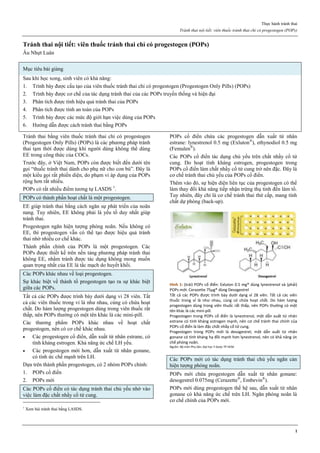 Thực hành tránh thai
Tránh thai nội tiết: viên thuốc tránh thai chỉ có progestogen (POPs)
1
Tránh thai nội tiết: viên thuốc tránh thai chỉ có progestogen (POPs)
Âu Nhựt Luân
Mục tiêu bài giảng
Sau khi học xong, sinh viên có khả năng:
1. Trình bày được cấu tạo của viên thuốc tránh thai chỉ có progestogen (Progestogen Only Pills) (POPs)
2. Trình bày được cơ chế của tác dụng tránh thai của các POPs truyền thống và hiện đại
3. Phân tích được tính hiệu quả tránh thai của POPs
4. Phân tích được tính an toàn của POPs
5. Trình bày được các mức độ giới hạn việc dùng của POPs
6. Hướng dẫn được cách tránh thai bằng POPs
Tránh thai bằng viên thuốc tránh thai chỉ có progestogen
(Progestogen Only Pills) (POPs) là các phương pháp tránh
thai tạm thời được dùng khi người dùng không thể dùng
EE trong công thức của COCs.
Trước đây, ở Việt Nam, POPs còn được biết đến dưới tên
gọi “thuốc tránh thai dành cho phụ nữ cho con bú”. Đây là
một kiểu gọi rất phiến diện, do phạm vi áp dụng của POPs
rộng hơn rất nhiều.
POPs có rất nhiều điểm tương tự LASDS 1
.
POPs có thành phần hoạt chất là một progestogen.
EE giúp tránh thai bằng cách ngăn sự phát triển của noãn
nang. Tuy nhiên, EE không phải là yếu tố duy nhất giúp
tránh thai.
Progestogen ngăn hiện tượng phóng noãn. Nếu không có
EE, thì progestogen vẫn có thể tạo được hiệu quả tránh
thai nhờ nhiều cơ chế khác.
Thành phần chính của POPs là một progestogen. Các
POPs được thiết kế trên nền tảng phương pháp tránh thai
không EE, nhằm tránh được tác dụng không mong muốn
quan trọng nhất của EE là tắc mạch do huyết khối.
Các POPs khác nhau về loại progestogen.
Sự khác biệt về thành tố progestogen tạo ra sự khác biệt
giữa các POPs.
Tất cả các POPs được trình bày dưới dạng vỉ 28 viên. Tất
cả các viên thuốc trong vỉ là như nhau, cùng có chứa hoạt
chất. Do hàm lượng progestogen dùng trong viên thuốc rất
thấp, nên POPs thường có một tên khác là các mini-pill.
Các thương phẩm POPs khác nhau về hoạt chất
progestogen, nên có cơ chế khác nhau.
 Các progestogen cổ điển, dẫn xuất từ nhân estrane, có
tính kháng estrogen. Khả năng ức chế LH yếu.
 Các progestogen mới hơn, dẫn xuất từ nhân gonane,
có tính ức chế mạnh trên LH.
Dựa trên thành phần progestogen, có 2 nhóm POPs chính:
1. POPs cổ điển
2. POPs mới
Các POPs cổ điển có tác dụng tránh thai chủ yếu nhờ vào
việc làm đặc chất nhầy cổ tử cung.
1
Xem bài tránh thai bằng LASDS.
POPs cổ điển chứa các progestogen dẫn xuất từ nhân
estrane: lynestrenol 0.5 mg (Exluton®
), ethynodiol 0.5 mg
(Femulen®
).
Các POPs cổ điển tác dụng chủ yếu trên chất nhầy cổ tử
cung. Do hoạt tính kháng estrogen, progestogen trong
POPs cổ điển làm chất nhầy cổ tử cung trở nên đặc. Đây là
cơ chế tránh thai chủ yếu của POPs cổ điển.
Thêm vào đó, sự hiện diện liên tục của progestogen có thể
làm thay đổi khả năng tiếp nhận trứng thụ tinh đến làm tổ.
Tuy nhiên, đây chỉ là cơ chế tránh thai thứ cấp, mang tính
chất dự phòng (back-up).
Hình 1: (trái) POPs cổ điển: Exluton 0.5 mg® dùng lynestrenol và (phải)
POPs mới: Cerazette 75µg® dùng Desogestrel
Tất cả các POPs được trình bày dưới dạng vỉ 28 viên. Tất cả các viên
thuốc trong vỉ là như nhau, cùng có chứa hoạt chất. Do hàm lượng
progestogen dùng trong viên thuốc rất thấp, nên POPs thường có một
tên khác là các mini-pill.
Progestogen trong POPs cổ điển là lynestrenol, một dẫn xuất từ nhân
estrane có tính kháng estrogen mạnh, nên cơ chế tránh thai chính của
POPs cổ điển là làm đặc chất nhầy cổ tử cung.
Progestogen trong POPs mới là desogestrel, một dẫn xuất từ nhân
gonane có tính kháng hạ đồi mạnh hơn lynestrenol, nên có khả năng ức
chế phóng noãn.
Nguồn: Bộ môn Phụ Sản, Đại học Y Dược TP HCM
Các POPs mới có tác dụng tránh thai chủ yếu ngăn cản
hiện tượng phóng noãn.
POPs mới chứa progestogen dẫn xuất từ nhân gonane:
desogestrel 0.075mg (Cerazette®
, Embevin®
).
POPs mới dùng progestogen thế hệ sau, dẫn xuất từ nhân
gonane có khả năng ức chế trên LH. Ngăn phóng noãn là
cơ chế chính của POPs mới.
 