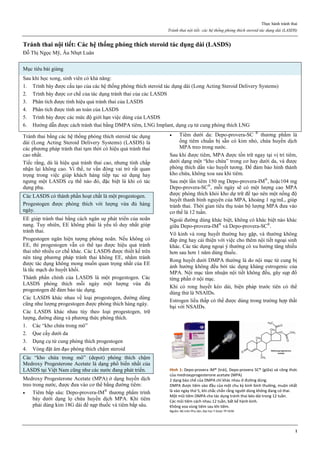 Thực hành tránh thai
Tránh thai nội tiết: các hệ thống phóng thích steroid tác dụng dài (LASDS)
1
Tránh thai nội tiết: Các hệ thống phóng thích steroid tác dụng dài (LASDS)
Đỗ Thị Ngọc Mỹ, Âu Nhựt Luân
Mục tiêu bài giảng
Sau khi học xong, sinh viên có khả năng:
1. Trình bày được cấu tạo của các hệ thống phóng thích steroid tác dụng dài (Long Acting Steroid Delivery Systems)
2. Trình bày được cơ chế của tác dụng tránh thai của các LASDS
3. Phân tích được tính hiệu quả tránh thai của LASDS
4. Phân tích được tính an toàn của LASDS
5. Trình bày được các mức độ giới hạn việc dùng của LASDS
6. Hướng dẫn được cách tránh thai bằng DMPA tiêm, LNG Implant, dụng cụ tử cung phóng thích LNG
Tránh thai bằng các hệ thống phóng thích steroid tác dụng
dài (Long Acting Steroid Delivery Systems) (LASDS) là
các phương pháp tránh thai tạm thời có hiệu quả tránh thai
cao nhất.
Tiếc rằng, dù là hiệu quả tránh thai cao, nhưng tính chấp
nhận lại không cao. Vì thế, tư vấn đóng vai trò rất quan
trọng trong việc giúp khách hàng tiếp tục sử dụng hay
ngưng một LASDS cụ thể nào đó, đặc biệt là khi có tác
dụng phụ.
Các LASDS có thành phần hoạt chất là một progestogen.
Progestogen được phóng thích với lượng vừa đủ hàng
ngày.
EE giúp tránh thai bằng cách ngăn sự phát triển của noãn
nang. Tuy nhiên, EE không phải là yếu tố duy nhất giúp
tránh thai.
Progestogen ngăn hiện tượng phóng noãn. Nếu không có
EE, thì progestogen vẫn có thể tạo được hiệu quả tránh
thai nhờ nhiều cơ chế khác. Các LASDS được thiết kế trên
nên tảng phương pháp tránh thai không EE, nhằm tránh
được tác dụng không mong muốn quan trọng nhất của EE
là tắc mạch do huyết khối.
Thành phần chính của LASDS là một progestogen. Các
LASDS phóng thích mỗi ngày một lượng vừa đủ
progestogen để đảm bảo tác dụng.
Các LASDS khác nhau về loại progestogen, đường dùng
cũng như lượng progestogen được phóng thích hàng ngày.
Các LASDS khác nhau tùy theo loại progestogen, trữ
lượng, đường dùng và phương thức phóng thích.
1. Các “kho chứa trong mô”
2. Que cấy dưới da
3. Dụng cụ tử cung phóng thích progestogen
4. Vòng đặt âm đạo phóng thích chậm steroid
Các “kho chứa trong mô” (depot) phóng thích chậm
Medroxy Progesterone Acetate là dạng phổ biến nhất của
LASDS tại Việt Nam cũng như các nước đang phát triển.
Medroxy Progesterone Acetate (MPA) ở dạng huyền dịch
treo trong nước, được đưa vào cơ thể bằng đường tiêm:
 Tiêm bắp sâu: Depo-provera-IM®
thương phẩm trình
bày dưới dạng lọ chứa huyền dịch MPA. Khi tiêm
phải dùng kim 18G dài để nạp thuốc và tiêm bắp sâu.
 Tiêm dưới da: Depo-provera-SC ®
thương phẩm là
ống tiêm chuẩn bị sẵn có kim nhỏ, chứa huyền dịch
MPA treo trong nước.
Sau khi được tiêm, MPA được tồn trữ ngay tại vị trí tiêm,
dưới dạng một “kho chứa” trong cơ hay dưới da, và được
phóng thích dần vào huyết tương. Để đảm bảo hình thành
kho chứa, không xoa sau khi tiêm.
Sau một lần tiêm 150 mg Depo-provera-IM®
, hoặc104 mg
Depo-provera-SC®
, mỗi ngày sẽ có một lượng cao MPA
được phóng thích khỏi kho dự trữ để tạo nên một nồng độ
huyết thanh bình nguyên của MPA, khoảng 1 ng/mL, giúp
tránh thai. Thời gian tiêu thụ toàn bộ lượng MPA đưa vào
cơ thể là 12 tuần.
Ngoài đường dùng khác biệt, không có khác biệt nào khác
giữa Depo-provera-IM®
và Depo-provera-SC®
.
Vô kinh và rong huyết thường hay gặp, và thường không
đáp ứng hay cải thiện với việc cho thêm nội tiết ngoại sinh
khác. Các tác dụng ngoại ý thường có xu hướng tăng nhiều
hơn sau hơn 1 năm dùng thuốc.
Rong huyết dưới DMPA thường là do nội mạc tử cung bị
ảnh hưởng không đều bởi tác dụng kháng estrogenic của
MPA. Nội mạc tẩm nhuận nội tiết không đều, gây sụp đổ
từng phần ở nội mạc.
Khi có rong huyết kéo dài, biện pháp trước tiên có thể
dùng thử là NSAIDs.
Estrogen liều thấp có thể được dùng trong trường hợp thất
bại với NSAIDs.
Hình 1: Depo-provera IM® (trái), Depo-provera SC® (giữa) và công thức
của medroxyprogesterone acetate (MPA)
2 dạng bào chế của DMPA chỉ khác nhau ở đường dùng.
DMPA được tiêm vào đầu của một chu kz kinh bình thường, muộn nhất
là vào ngày thứ 5, khi chắc chắn rằng người dùng không đang có thai.
Một mũi tiêm DMPA cho tác dụng tránh thai kéo dài trong 12 tuần.
Các mũi tiêm cách nhau 12 tuần, bất kể hành kinh.
Không xoa vùng tiêm sau khi tiêm.
Nguồn: Bộ môn Phụ Sản, Đại học Y Dược TP HCM
 
