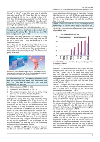 Thực hành tránh thai
Tránh thai nội tiết: các hệ thống phóng thích steroid tác dụng dài (LASDS)
3
Mirena®
và Liletta®
có ưu điểm quan trọng là một kho
chứa nằm “ngoài” cơ thể. Chúng được đặt vào buồng tử
cung, vị trí rất dễ tiếp cận cho cả việc đặt và tháo. LNG-
IUD được đặt vào đầu của một chu kỳ kinh bình thường,
muộn nhất là vào ngày thứ 5, khi đã chắc chắn rằng người
dùng không đang có thai. Việc thay LNG-IUD rất dễ dàng,
làm tăng tỉ lệ duy trì dùng tiếp.
Vô kinh khá thường gặp với LNG-IUD, nên cần tư vấn kỹ.
Vòng đặt âm đạo Nuva-Ring®
chứa cả 2 steroids là EE và
etonogestrel. Nuva-Ring®
được đặt vào âm đạo, là một kho
chứa nằm gần như là ngoài cơ thể.
Mỗi ngày, Nuva-Ring®
phóng thích 120 µg ETG và 15 µg
EE, và được hấp thu tại âm đạo. Nuva-Ring®
được đặt vào
âm đạo và lưu lại trong 21 ngày. Sau đó cần lấy ra, và đặt
mới lại sau 7 ngày.
Dù là dùng ngả âm đạo, Nuva-Ring®
vẫn có đủ các tác
dụng bất lợi của EE, đặc biệt là thuyên tắc mạch. Nói một
cách khác, về mặt bản chất, Nuva-Ring®
giống một COCs,
nhưng được dùng qua đường âm đạo, với steroids được
phóng thích chậm.
Hình 5: Nuva-Ring®: LASDS duy nhất có chứa EE, được đặt vào âm đạo.
Dù dùng ngả âm đạo, Nuva-Ring® vẫn có đủ các tác dụng bất lợi của EE.
Nguồn: drugdefectinjuries.com (hình trái), edc2.healthtap.com (hình phải)
Cơ chế tránh thai của các LASDS không giống nhau, do sự
khác biệt trong liều lượng phóng thích progestogen hàng
ngày của từng loại LASDS cũng như hoạt tính
progestogenic của hoạt chất.
Cơ chế tránh thai của LASDS có thể là
1. Ngăn phóng noãn bằng cách ức chế LH
2. Tác dụng progestogenic làm nội mạc không tương
thích cho làm tổ và thay đổi chất nhầy CTC
3. LNG-IUD còn có thêm cơ chế tác dụng của IUD
Depo-provera®
phóng thích hàng ngày một lượng tương
đối lớn MPA. Lượng MPA này đủ để gây ức chế LH nội
sinh, và ngăn sự phóng noãn. MPA làm cho chất nhầy cổ
tử cung trở nên đặc, làm cho tinh trùng không thể xâm
nhập chất nhầy cổ tử cung. Sự hiện diện kéo dài và liên tục
của MPA làm nội mạc tử cung không còn thích hợp cho sự
làm tổ của trứng trong trường hợp có hiện tượng thụ tinh.
Implanon®
phóng thích hàng ngày một lượng nhỏ ETG.
Lượng ETG này đủ để gây ức chế LH nội sinh, và ngăn sự
phóng noãn. ETG làm cho chất nhầy cổ tử cung trở nên
đặc, làm cho tinh trùng không thể xâm nhập chất nhầy cổ
tử cung. Sự hiện diện kéo dài và liên tục của ETG làm nội
mạc tử cung không còn thích hợp cho sự làm tổ của trứng
trong trường hợp có hiện tượng thụ tinh.
Khác với 2 LASDS trên, LNG-IUD không tạo ra được một
ức chế hoàn toàn trên trên LH, vì vậy dưới LNG-IUD
phóng noãn bị thay đổi ở các mức độ khác nhau. Tác dụng
tránh thai chủ yếu của LNG-IUD là tạo ra các thay đổi tại
nội mạc tử cung, đông đặc chất nhầy cổ tử cung. LNG-
IUD còn có tác dụng bằng cơ chế tránh thai tại chỗ của
dụng cụ tử cung.
LASDS có hiệu quả tránh thai rất cao, và không lệ thuộc
người dùng. Cần tuân thủ hạn tác dụng để duy trì hiệu quả.
Các LASDS khác nhau ở cơ chế tránh thai, vì thế chúng có
hiệu quả khác nhau.
Hình 6: Các LASDS có hiệu quả tránh thai rất cao, cao nhất trong các biện
pháp tránh thai tạm thời
Nguồn: FertilityDeva.com
Implanon®
có cơ chế tránh thai đa tầng, với ức chế hoàn
toàn phóng noãn nên có hiệu quả tránh thai rất cao, khoảng
0.05 HWY. DMPA cũng ức chế phóng noãn, nhưng hình
thức “kho chứa trong cơ” làm cho sự hàm lượng huyết
tương của MPA không ổn định, đặc biệt là trong các tuần
cuối của thời hạn 12 tuần. Vì thế, dù cũng tránh thai bằng
cơ chế đa tầng, nhưng hiệu quả tránh thai của Depo-
provera®
chỉ là 6 HWY.
LNG-IUD không ức chế tuyệt đối phóng noãn, nhưng cơ
chế tránh thai đa tầng phối hợp với cơ chế tránh thai của
dụng cụ tử cung, vốn đã có hiệu quả cao, nên LNG-IUD có
hiệu quả tránh thai khoảng 0.2 HWY.
Do progestogen từ các LASDS được đưa vào cơ thể một
cách hằng định, cũng như không đòi hỏi một tuân thủ dùng
thuốc, nên hiệu quả tránh thai thực tế của các LASDS
không khác biệt so với hiệu quả lý thuyết của chúng.
Tuy nhiên, một số yếu tố có thể làm thay đổi dược động
học của progestogen như trong trường hợp béo phì. Ở
người dùng có béo phì, nồng độ steroid có thể bị ảnh
hưởng, tuy nhiên không có chứng cứ chứng minh rằng béo
phì làm giảm hiệu quả của các LASDS.
Các thuốc ảnh hưởng đến chuyển hóa progestogen, như
các thuốc chống động kinh, cũng làm giảm hiệu quả tránh
thai của nhiều loại LASDS hay COCs.
LASDS dưới bất cứ hình thức nào cũng phóng thích
progestogen từ kho chứa. Khi đến hạn tác dụng được
khuyến cáo, thì dù vẫn còn một lượng hoạt chất trong các
kho, người dùng vẫn phải thay mới kho chứa để duy trì
nồng độ progestogen ở ngưỡng tác dụng. Chậm trễ trong
thay mới có thể dẫn đến thai kỳ ngoài ý muốn.
 