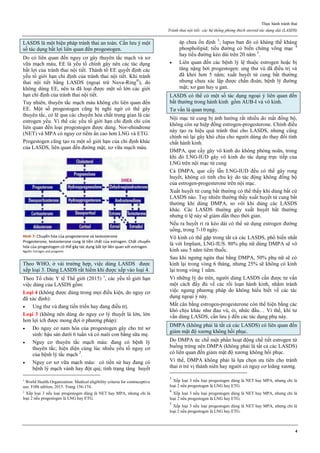 Thực hành tránh thai
Tránh thai nội tiết: các hệ thống phóng thích steroid tác dụng dài (LASDS)
4
LASDS là một biện pháp tránh thai an toàn. Cần lưu ý một
số tác dụng bất lợi liên quan đến progestogen.
Do có liên quan đến nguy cơ gây thuyên tắc mạch và xơ
vữa mạch máu, EE là yếu tố chính gây nên các tác dụng
bất lợi của tránh thai nội tiết. Thành tố EE quyết định các
yếu tố giới hạn chỉ định của tránh thai nội tiết. Khi tránh
thai nội tiết bằng LASDS (ngoại trừ Nuva-Ring®
), do
không dùng EE, nên ta đã loại được một số lớn các giới
hạn chỉ định của tránh thai nội tiết.
Tuy nhiên, thuyên tắc mạch máu không chỉ liên quan đến
EE. Một số progestogen cũng bị nghi ngờ có thể gây
thuyên tắc, có lẽ qua các chuyển hóa chất trung gian là các
estrogen yếu. Vì thế các yếu tố giới hạn chỉ định chỉ còn
liên quan đến loại progestogen được dùng. Nor-ehindrone
(NET) và MPA có nguy cơ tiềm ẩn cao hơn LNG và ETG.
Progestogen cũng tạo ra một số giới hạn của chỉ định khác
của LASDS, liên quan đến đường mật, xơ vữa mạch máu.
Hình 7: Chuyển hóa của progesterone và testosterone
Progesterone, testosterone cùng là tiền chất của estrogen. Chất chuyển
hóa của progestogen có thể gây tác dụng bất lợi liên quan với estrogen.
Nguồn: Estrogen and progestin
Theo WHO, ở vài trường hợp, việc dùng LASDS được
xếp loại 3. Dùng LASDS rất hiếm khi được xếp vào loại 4.
Theo Tổ chức Y tế Thế giới (2015) 1
, các yếu tố giới hạn
việc dùng của LASDS gồm:
Loại 4 (không được dùng trong mọi điều kiện, do nguy cơ
đã xác định):
 Ung thư vú đang tiến triển hay đang điều trị.
Loại 3 (không nên dùng do nguy cơ lý thuyết là lớn, lớn
hơn lợi ích được mong đợi ở phương pháp):
 Do nguy cơ nam hóa của progestogen gây cho trẻ sơ
sinh: hậu sản dưới 6 tuần và có nuôi con bằng sữa mẹ.
 Nguy cơ thuyên tắc mạch máu: đang có bệnh lý
thuyên tắc; hiện diện cùng lúc nhiều yếu tố nguy cơ
của bệnh lý tắc mạch 2
.
 Nguy cơ xơ vữa mạch máu: có tiền sử hay đang có
bệnh lý mạch vành hay đột quị; tình trạng tăng huyết
1
World Health Organization: Medical eligibility criteria for contraceptive
use. Fifth edition, 2015. Trang 156-174.
2
Xếp loại 3 nếu loại progestogen dùng là NET hay MPA, nhưng chỉ là
loại 2 nếu progestogen là LNG hay ETG.
áp chưa ổn định 3
; lupus ban đỏ có kháng thể kháng
phospholipid; tiểu đường có biến chứng võng mạc 4
hay tiểu đường kéo dài trên 20 năm 5
.
 Liên quan đến các bệnh lý lệ thuộc estrogen hoặc bị
tăng nặng bởi progestogen: ung thư vú đã điều trị và
đã khỏi hơn 5 năm; xuất huyết tử cung bất thường
nhưng chưa xác lập được chẩn đoán; bệnh lý đường
mật; xơ gan hay u gan.
LASDS có thể có một số tác dụng ngoại ý liên quan đến
bất thường trong hành kinh gồm AUB-I và vô kinh.
Tư vấn là quan trọng.
Nội mạc tử cung bị ảnh hưởng rất nhiều do mất đồng bộ,
không còn sự hiệp đồng estrogen-progesterone. Chính điều
này tạo ra hiệu quả tránh thai cho LASDS, nhưng cũng
chính nó lại gây khó chịu cho người dùng do thay đổi tính
chất hành kinh.
DMPA, que cấy gây vô kinh do không phóng noãn, trong
khi đó LNG-IUD gây vô kinh do tác dụng trực tiếp của
LNG trên nội mạc tử cung.
Cả DMPA, que cấy lẫn LNG-IUD đều có thể gây rong
huyết, không có tính chu kỳ do tác động không đồng bộ
của estrogen-progesterone trên nội mạc.
Xuất huyết tử cung bất thường có thể thấy khi dùng bất cứ
LASDS nào. Tuy nhiên thường thấy xuất huyết tử cung bất
thường khi dùng DMPA, so với khi dùng các LASDS
khác. Các LASDS thường gây xuất huyết bất thường
nhưng tỉ lệ này sẽ giảm dần theo thời gian.
Nếu ra huyết rỉ rả kéo dài có thể sử dụng estrogen đường
uống, trong 7-10 ngày.
Vô kinh có thể gặp trong tất cả các LASDS, phổ biến nhất
là với Implant, LNG-IUS. 80% phụ nữ dùng DMPA sẽ vô
kinh sau 5 năm tiêm thuốc.
Sau khi ngưng ngừa thai bằng DMPA, 50% phụ nữ sẽ có
kinh lại trong vòng 6 tháng, nhưng 25% sẽ không có kinh
lại trong vòng 1 năm.
Vì những lý do trên, người dùng LASDS cần được tư vấn
một cách đầy đủ về các rối loạn hành kinh, nhằm tránh
việc ngưng phương pháp do không hiểu biết về các tác
dụng ngoại ý này.
Mất cân bằng estrogen-progesterone còn thể hiện bằng các
khó chịu khác như đau vú, ói, nhức đầu… Vì thế, khi tư
vấn dùng LASDS, cần lưu ý đến các tác dụng phụ này.
DMPA (không phải là tất cả các LASDS) có liên quan đến
giảm mật độ xương không hồi phục.
Do DMPA ức chế một phần hoạt động chế tiết estrogen từ
buồng trứng nên DMPA (không phải là tất cả các LASDS)
có liên quan đến giảm mật độ xương không hồi phục.
Vì thế, DMPA không phải là lựa chọn ưu tiên cho tránh
thai ở trẻ vị thành niên hay người có nguy cơ loãng xương.
3
Xếp loại 3 nếu loại progestogen dùng là NET hay MPA, nhưng chỉ là
loại 2 nếu progestogen là LNG hay ETG.
4
Xếp loại 3 nếu loại progestogen dùng là NET hay MPA, nhưng chỉ là
loại 2 nếu progestogen là LNG hay ETG.
5
Xếp loại 3 nếu loại progestogen dùng là NET hay MPA, nhưng chỉ là
loại 2 nếu progestogen là LNG hay ETG.
 