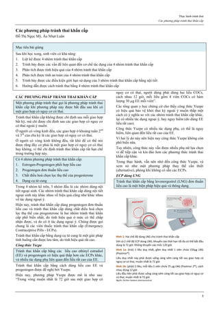 Thực hành tránh thai
Các phương pháp tránh thai khẩn cấp
1
Các phƣơng pháp tránh thai khẩn cấp
Đỗ Thị Ngọc Mỹ, Âu Nhựt Luân
Mục tiêu bài giảng
Sau khi học xong, sinh viên có khả năng:
1. Liệt kê được 4 nhóm tránh thai khẩn cấp
2. Trình bày được các vấn đề liên quan đến cơ chế tác dụng của 4 nhóm tránh thai khẩn cấp
3. Phân tích được tính hiệu quả của 4 nhóm tránh thai khẩn cấp
4. Phân tích được tính an toàn của 4 nhóm tránh thai khẩn cấp
5. Trình bày được các điều kiện giới hạn sử dụng của 3 nhóm tránh thai khẩn cấp bằng nội tiết
6. Hướng dẫn được cách tránh thai bằng 4 nhóm tránh thai khẩn cấp
CÁC PHƢƠNG PHÁP TRÁNH THAI KHẨN CẤP
Một phương pháp tránh thai gọi là phương pháp tránh thai
khẩn cấp khi phương pháp này được bắt đầu sau khi có
một giao hợp có nguy cơ có thai.
Tránh thai khẩn cấp không được chỉ định sau mỗi giao hợp
bất kỳ, mà chỉ được chỉ định sau các giao hợp có nguy cơ
có thai ngoài ý muốn.
Ở người có vòng kinh đều, các giao hợp ở khoảng tuần 2nd
và 3rd
của chu kỳ là các giao hợp có nguy cơ có thai.
Ở người có vòng kinh không đều, rất khó để có thể nói
được rằng đây có phải là một giao hợp có nguy cơ có thai
hay không, vì thế chỉ định tránh thai khẩn cấp rất hạn chế
trong trường hợp này.
Có 4 nhóm phương pháp tránh thai khẩn cấp:
1. Estrogen-Progestogen phối hợp liều cao
2. Progestogen đơn thuần liều cao
3. Chất điều hoà chọn lọc thụ thể của progesterone
4. Dụng cụ tử cung
Trong 4 nhóm kể trên, 3 nhóm đầu là các nhóm dùng nội
tiết ngoại sinh. Các nhóm tránh thai khẩn cấp dùng nội tiết
ngoại sinh này khác nhau về hiệu quả cũng như khác nhau
về tác dụng ngoại ý.
Hiện nay, tránh thai khẩn cấp dùng progestogen đơn thuần
liều cao và tránh thai khẩn cấp dùng chất điều hoà chọn
lọc thụ thể của progesterone là hai nhóm tránh thai khẩn
cấp phổ biến nhất, do tính hiệu quả ở mức có thể chấp
nhận được, và do có ít tác dụng ngoại ý. Chúng được gọi
chung là các viên thuốc tránh thai khẩn cấp (Emergency
Contraceptive Pills - ECPs).
Tránh thai khẩn cấp bằng dụng cụ tử cung là một giải pháp
tình huống cần được lưu tâm, do tính hiệu quả rất cao.
Công thức Yuzpe
Tránh thai khẩn cấp bằng các liều cao ethinyl estradiol
(EE) và progestogen có hiệu quả thấp hơn các ECPs khác,
và nhiều tác dụng phụ liên quan đến liều rất cao của EE.
Tránh thai khẩn cấp bằng cách dùng liều cao EE và
progestogen được đề nghị bởi Yuzpe.
Hiện nay, phương pháp Yuzpe được mô tả như sau:
“Trong vòng muộn nhất là 72 giờ sau một giao hợp có
nguy cơ có thai, người dùng phải dùng hai liều COCs,
cách nhau 12 giờ, mỗi liều gồm 4 viên COCs có hàm
lượng 30 µg EE mỗi viên”.
Các tổng quan y học chứng cứ cho thấy công thức Yuzpe
có hiệu quả bảo vệ khỏi thai kỳ ngoài ý muốn thấp một
cách có ý nghĩa so với các nhóm tránh thai khẩn cấp khác,
lại có nhiều tác dụng ngoại ý, hay nguy hiểm (do dùng EE
liều rất cao).
Công thức Yuzpe có nhiều tác dụng phụ, có thể là nguy
hiểm, liên quan đến liều rất cao của EE.
Vì hai lý do này nên hiện nay công thức Yuzpe không còn
phổ biến nữa.
Tuy nhiên, công thức này vẫn được nhiều phụ nữ lựa chọn
vì dễ tiếp cận và kín đáo hơn các phương thức tránh thai
khẩn cấp khác.
Trong thực hành, vẫn nên nhớ đến công thức Yuzpe, và
xem nó như một phương pháp thay thế cần thiết
(alternative), phòng khi không có sẵn các ECPs.
ECP dùng LNG
Tránh thai khẩn cấp bằng levonorgestrel (LNG) đơn thuần
liều cao là một biện pháp hiệu quả và thông dụng.
Hình 1: Hai chế độ dùng LNG cho tránh thai khẩn cấp
Với cả 2 chế độ ECP dùng LNG, khuyến cáo thời hạn tối đa có thể bắt đầu
dùng là 72 giờ. Không khuyến cáo mốc 120 giờ.
Hình 1a: (trái) 1 liều duy nhất, gồm duy nhất 1 viên chứa 150µg LNG
(Postinor®)
Liều duy nhất này phải được uống càng sớm càng tốt sau giao hợp có
nguy cơ có thai, muộn nhất là 72 giờ.
Hình 1b: (phải) 2 liều, mỗi liều 1 viên chứa 75 µg LNG (Postinor 2®), cách
nhau đúng 12 giờ.
Liều đầu tiên phải được uống càng sớm càng tốt sau giao hợp có nguy cơ
có thai, muộn nhất là 72 giờ.
Nguồn: Richter-Gedeon pharmaceutical
 