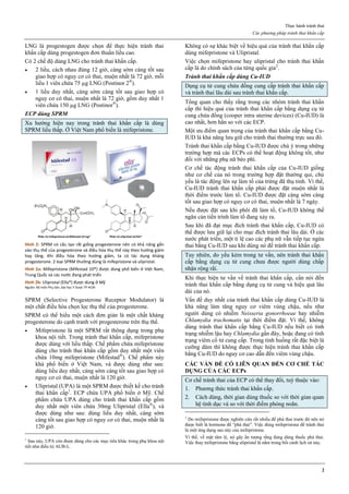 Thực hành tránh thai
Các phương pháp tránh thai khẩn cấp
2
LNG là progestogen được chọn để thực hiện tránh thai
khẩn cấp dùng progestogen đơn thuần liều cao.
Có 2 chế độ dùng LNG cho tránh thai khẩn cấp.
 2 liều, cách nhau đúng 12 giờ, càng sớm càng tốt sau
giao hợp có nguy cơ có thai, muộn nhất là 72 giờ, mỗi
liều 1 viên chứa 75 µg LNG (Postinor 2®
).
 1 liều duy nhất, càng sớm càng tốt sau giao hợp có
nguy cơ có thai, muộn nhất là 72 giờ, gồm duy nhất 1
viên chứa 150 µg LNG (Postinor®
).
ECP dùng SPRM
Xu hướng hiện nay trong tránh thai khẩn cấp là dùng
SPRM liều thấp. Ở Việt Nam phổ biến là mifepristone.
Hình 2: SPRM có cấu tạo rất giống progesterone nên có khả năng gắn
vào thụ thể của progesterone và điều hòa thụ thể này theo hướng giảm
hay tăng. Khi điều hòa theo hướng giảm, ta có tác dụng kháng
progesterone. 2 loại SPRM thường dùng là mifepristone và ulipristal.
Hình 2a: Mifepristone (Mifestad 10®) được dùng phổ biến ở Việt Nam,
Trung Quốc và các nước đang phát triển
Hình 2b: Ulipristal (Ella®) được dùng ở Mỹ
Nguồn: Bộ môn Phụ Sản, Đại học Y Dược TP HCM
SPRM (Selective Progesterone Receptor Modulator) là
một chất điều hòa chọn lọc thụ thể của progesterone.
SPRM có thể hiểu một cách đơn giản là một chất kháng
progesterone do cạnh tranh với progesterone trên thụ thể.
 Mifepristone là một SPRM rất thông dụng trong phụ
khoa nội tiết. Trong tránh thai khẩn cấp, mifepristone
được dùng với liều thấp. Chế phẩm chứa mifepristone
dùng cho tránh thai khẩn cấp gồm duy nhất một viên
chứa 10mg mifepristone (Mifestad®
). Chế phẩm này
khá phổ biến ở Việt Nam, và được dùng như sau:
dùng liều duy nhất, càng sớm càng tốt sau giao hợp có
nguy cơ có thai, muộn nhất là 120 giờ.
 Ulipristal (UPA) là một SPRM được thiết kế cho tránh
thai khẩn cấp1
. ECP chứa UPA phổ biến ở Mỹ. Chế
phẩm chứa UPA dùng cho tránh thai khẩn cấp gồm
duy nhất một viên chứa 30mg Ulipristal (Ella®
), và
được dùng như sau: dùng liều duy nhất, càng sớm
càng tốt sau giao hợp có nguy cơ có thai, muộn nhất là
120 giờ.
1
Sau này, UPA còn được dùng cho các mục tiêu khác trong phụ khoa nội
tiết như điều trị AUB-L.
Không có sự khác biệt về hiệu quả của tránh thai khẩn cấp
dùng mifepristone và Ulipristal.
Việc chọn mifepristone hay ulipristal cho tránh thai khẩn
cấp là do chính sách của từng quốc gia2
.
Tránh thai khẩn cấp dùng Cu-IUD
Dụng cụ tử cung chứa đồng cung cấp tránh thai khẩn cấp
và tránh thai lâu dài sau tránh thai khẩn cấp.
Tổng quan cho thấy rằng trong các nhóm tránh thai khẩn
cấp thì hiệu quả của tránh thai khẩn cấp bằng dụng cụ tử
cung chứa đồng (cooper intra uterine devices) (Cu-IUD) là
cao nhất, hơn hẳn so với các ECP.
Một ưu điểm quan trọng của tránh thai khẩn cấp bằng Cu-
IUD là khả năng lưu giữ cho tránh thai thường trực sau đó.
Tránh thai khẩn cấp bằng Cu-IUD được chú ý trong những
trường hợp mà các ECPs có thể hoạt động không tốt, như
đối với những phụ nữ béo phì.
Cơ chế tác động tránh thai khẩn cấp của Cu-IUD giống
như cơ chế của nó trong trường hợp đặt thường qui, chủ
yếu là tác động lên sự làm tổ của trứng đã thụ tinh. Vì thế,
Cu-IUD tránh thai khẩn cấp phải được đặt muộn nhất là
thời điểm trước làm tổ. Cu-IUD được đặt càng sớm càng
tốt sau giao hợp có nguy cơ có thai, muộn nhất là 7 ngày.
Nếu được đặt sau khi phôi đã làm tổ, Cu-IUD không thể
ngăn cản tiến trình làm tổ đang xảy ra.
Sau khi đã đạt mục đích tránh thai khẩn cấp, Cu-IUD có
thể được lưu giữ lại cho mục đích tránh thai lâu dài. Ở các
nước phát triển, một tỉ lệ cao các phụ nữ vẫn tiếp tục ngừa
thai bằng Cu-IUD sau khi dùng nó để tránh thai khẩn cấp.
Tuy nhiên, do yếu kém trong tư vấn, nên tránh thai khẩn
cấp bằng dụng cụ tử cung chưa được người dùng chấp
nhận rộng rãi.
Khi thực hiện tư vấn về tránh thai khẩn cấp, cần nói đến
tránh thai khẩn cấp bằng dụng cụ tử cung và hiệu quả lâu
dài của nó.
Vấn đề duy nhất của tránh thai khẩn cấp dùng Cu-IUD là
khả năng làm tăng nguy cơ viêm vùng chậu, nếu như
người dùng có nhiễm Neisseria gonorrhoeae hay nhiễm
Chlamydia trachomatis tại thời điểm đặt. Vì thế, không
dùng tránh thai khẩn cấp bằng Cu-IUD nếu biết có tình
trạng nhiễm lậu hay Chlamydia gần đây, hoặc đang có tình
trạng viêm cổ tử cung cấp. Trong tình huống rất đặc biệt là
cưỡng dâm thì không được thực hiện tránh thai khẩn cấp
bằng Cu-IUD do nguy cơ cao dẫn đến viêm vùng chậu.
CÁC VẤN ĐỀ CÓ LIÊN QUAN ĐẾN CƠ CHẾ TÁC
DỤNG CỦA CÁC ECPs
Cơ chế tránh thai của ECP có thể thay đổi, tuỳ thuộc vào:
1. Phương thức tránh thai khẩn cấp.
2. Cách dùng, thời gian dùng thuốc so với thời gian quan
hệ tình dục và so với thời điểm phóng noãn.
2
Do mifepristone được nghiên cứu rất nhiều để phá thai trước đó nên nó
được biết là hormone để “phá thai”. Việc dùng mifepristone để tránh thai
là một ứng dụng sau này của mifepristone.
Vì thế, về mặt tâm lý, nó gây ấn tượng rằng đang dùng thuốc phá thai.
Việc thay mifepristone bằng ulipristal là nằm trong bối cảnh lịch sử này.
 