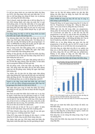 Thực hành tránh thai
Các phương pháp tránh thai khẩn cấp
3
Cơ chế tác dụng chính xác của tránh thai khẩn cấp bằng
các ECPs vẫn chưa được hiểu một cách thấu đáo. Có vẻ
như cơ chế hoạt động của chúng lệ thuộc vào cả phương
thức, cách dùng lẫn thời điểm dùng.
Trên lý thuyết, tránh thai khẩn cấp có thể tác động lên (1)
tiến trình trưởng thành cuối cùng của noãn bào và quá
trình phóng noãn, (2) làm đặc chất nhầy cổ tử cung ngăn
cản sự xâm nhập của tinh trùng, (3) di dời cửa sổ làm tổ và
ảnh hưởng đến tính chấp nhận của nội mạc tử cung trong
tiến trình làm tổ, (4) gây khiếm khuyết hay ly giải sớm
hoàng thể.
Các bằng chứng cho thấy cơ chế tác dụng chính của tránh
thai khẩn cấp là ngăn chặn phóng noãn.
Các phương pháp tránh thai khẩn cấp dùng nội tiết đều
nhằm mục đích ngăn chặn phóng noãn. Tác động này có
được nhờ vào đặc tính kháng hạ đồi của progestogen. Cả
LNG và SPRM đều tác động trên hạ đồi, qua đó ngăn cản
không cho tuyến yên phóng thích đỉnh LH.
Nếu sử dụng trước thời điểm phóng noãn, cả công thức
Yuzpe, levonorgestrel hay SPRM đều ngăn chặn được
hoặc trì hoãn được hiện tượng phóng noãn.
Những số liệu gần đây cho thấy tránh thai khẩn cấp bằng
levonorgestrel chỉ có hiệu quả nếu được uống trước khi có
hiện tượng thụ tinh xảy ra.
Trong khi đó, SPRM có thể ngăn chặn phóng noãn kể cả
khi LH bắt đầu tăng (nhưng chưa đạt đỉnh), là thời điểm
mà levonorgestrel không còn hiệu quả nữa.
Nếu đã phóng noãn, tránh thai khẩn cấp dường như vô
hiệu. Nếu dùng tránh thai khẩn cấp tại thời điểm phóng
noãn hay khi đã phóng noãn, không thể ngăn chặn được
hiện tượng này.
Tuy nhiên, nếu chỉ dựa trên tác động ngăn chặn phóng
noãn cũng không thể lí giải toàn bộ hiệu quả của tránh thai
khẩn cấp bằng nội tiết. Cần nhiều dữ liệu lâm sàng hơn để
có thể đánh giá được các cơ chế tác động khác của ECP.
Người ta cho rằng, trong tránh thai khẩn cấp, một trong
các cơ chế của nhóm estrogen-progestogen phối hợp hay
progestogen đơn thuần là di dời cửa sổ làm tổ.
Một nhận định quan trọng là tránh thai khẩn cấp dường
như không có hiệu quả, nếu như nó được bắt đầu trong pha
hoàng thể.
Mục đích của tránh thai khẩn cấp là tránh xảy ra các thai
kỳ ngoài ý muốn theo sau các giao hợp có nguy cơ. Vì thế,
các phương pháp tránh thai khẩn cấp nhằm vào việc di dời
cửa sổ làm tổ. Các liều thật cao LNG hay COCs làm cho
cửa sổ làm tổ mở ra và đóng lại sớm hơn, trước khi có đối
thoại phôi-nội mạc tử cung. Nói cách khác, LNG và COCs
liều cao di dời cửa sổ làm tổ ra phía trước.
Muốn di dời cửa sổ làm tổ “đủ xa có ý nghĩa” về phía
trước thì ECP phải được uống trước khi có phóng noãn.
ECP được khuyên uống càng sớm càng tốt sau một giao
hợp có nguy cơ, và không muộn hơn 72 giờ.
Uống ECP càng muộn thì khoảng di dời càng ít, và khả
năng làm tổ thành công của phôi thoát màng càng cao.
Tuy nhiên, hiệu quả của LNG hoặc tránh thai khẩn cấp
bằng thuốc tránh thai phối hợp cho kết quả không ổn định.
Thêm vào đó, hầu hết những nghiên cứu gần đây đều
không cho thấy được tác động của thuốc lên tính chấp
nhận của nội mạc tử cung.
Nhóm SPRM tác dụng qua thay đổi nội mạc tử cung và
hiện tượng ly giải hoàng thể.
Hoàng thể đóng vai trò quan trọng trong làm tổ và duy trì
thai kỳ. Progesterone từ hoàng thể - bằng tác động qua
gene - mở ra cửa sổ làm tổ, đồng thời duy trì thai kỳ.
SPRM gắn trên thụ thể trong nhân của progesterone,
nhưng phức bộ hormone-thụ thể lại không kết hợp được
với co-activator của phức bộ, vì thế làm cho thụ thể
progesterone ở nội mạc tử cung bị bão hòa mà không có
tác dụng progestogenic. Nội mạc tử cung sẽ không nhận
được progesterone thật, vì thế không thể phân tiết. Cửa sổ
làm tổ bị phá hủy, dẫn đến việc phôi không thể làm tổ.
SPRM còn có tác động không qua gene trên thụ thể
progesterone ở hạ đồi yên, gây ức chế LH và gây ly giải
sớm hoàng thể, tạo ra sự thiếu hụt sớm của progesterone.
Cần hiểu rằng các nhận định trên đến từ các nghiên cứu
khảo sát cơ chế tác động của mifepristone trong phá thai
nội khoa, dùng liều rất cao (200 mg) của mifepristone.
Không có đủ chứng cứ rằng các liều thấp hơn của
mifepristone có thể tạo ra các hiệu quả tương tự.
Hiệu quả của tránh thai khẩn cấp lệ thuộc thời điểm dùng.
Hình 3: Tỉ lệ có thai ngoài ý muốn sau khi tránh thai khẩn cấp bằng nội
tiết, phân bố theo thời điểm bắt đầu uống sau giao hợp
ECP càng được thực hiện muộn bao nhiêu thì tỉ lệ thành công càng thấp
bấy nhiêu.
Nguồn: WHO, 1998
Hiệu quả của tránh thai khẩn cấp lệ thuộc rất nhiều vào
thời điểm dùng.
Nếu được dùng sớm trong 24 giờ đầu sau giao hợp có
nguy cơ, khả năng bảo vệ khỏi thai kỳ ngoài ý muốn của
tránh thai khẩn cấp có thể đạt đến 90%.
Khả năng bảo vệ nói chung khi dùng trong vòng 72 giờ
vào khoảng 85%.
Dùng tránh thai khẩn cấp càng muộn thì khả năng bảo vệ
càng thấp dần.
 