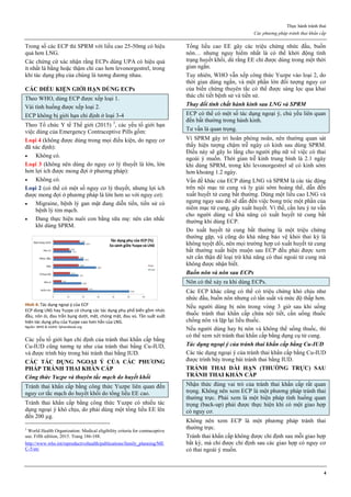 Thực hành tránh thai
Các phương pháp tránh thai khẩn cấp
4
Trong số các ECP thì SPRM với liều cao 25-50mg có hiệu
quả hơn LNG.
Các chứng cứ xác nhận rằng ECPs dùng UPA có hiệu quả
ít nhất là bằng hoặc thậm chí cao hơn levonorgestrel, trong
khi tác dụng phụ của chúng là tương đương nhau.
CÁC ĐIỀU KIỆN GIỚI HẠN DÙNG ECPs
Theo WHO, dùng ECP được xếp loại 1.
Vài tình huống được xếp loại 2.
ECP không bị giới hạn chỉ định ở loại 3-4
Theo Tổ chức Y tế Thế giới (2015) 3
, các yếu tố giới hạn
việc dùng của Emergency Contraceptive Pills gồm:
Loại 4 (không được dùng trong mọi điều kiện, do nguy cơ
đã xác định):
 Không có.
Loại 3 (không nên dùng do nguy cơ lý thuyết là lớn, lớn
hơn lợi ích được mong đợi ở phương pháp):
 Không có.
Loại 2 (có thể có một số nguy cơ lý thuyết, nhưng lợi ích
được mong đợi ở phương pháp là lớn hơn so với nguy cơ):
 Migraine, bệnh lý gan mật đang diễn tiến, tiền sử có
bệnh lý tim mạch.
 Đang thực hiện nuôi con bằng sữa mẹ: nên cân nhắc
khi dùng SPRM.
Hình 4: Tác dụng ngoại ý của ECP
ECP dùng LNG hay Yuzpe có chung các tác dụng phụ phổ biến gồm nhức
đầu, nôn ói, đau trằn bụng dưới, mệt, chóng mặt, đau vú. Tần suất xuất
hiện tác dụng phụ của Yuzpe cao hơn hẳn của LNG.
Nguồn: WHO & USAID. fphandbook.org
Các yếu tố giới hạn chỉ định của tránh thai khẩn cấp bằng
Cu-IUD cũng tương tự như của tránh thai bằng Cu-IUD,
và được trình bày trong bài tránh thai bằng IUD.
CÁC TÁC DỤNG NGOẠI Ý CỦA CÁC PHƢƠNG
PHÁP TRÁNH THAI KHẨN CẤP
Công thức Yuzpe và thuyên tắc mạch do huyết khối
Tránh thai khẩn cấp bằng công thức Yuzpe liên quan đến
nguy cơ tắc mạch do huyết khối do tổng liều EE cao.
Tránh thai khẩn cấp bằng công thức Yuzpe có nhiều tác
dụng ngoại ý khó chịu, do phải dùng một tổng liều EE lên
đến 200 µg.
3
World Health Organization: Medical eligibility criteria for contraceptive
use. Fifth edition, 2015. Trang 186-188.
http://www.who.int/reproductivehealth/publications/family_planning/ME
C-5/en/
Tổng liều cao EE gây các triệu chứng nhức đầu, buồn
nôn… nhưng nguy hiểm nhất là có thể khởi động tình
trạng huyết khối, dù rằng EE chỉ được dùng trong một thời
gian ngắn.
Tuy nhiên, WHO vẫn xếp công thức Yuzpe vào loại 2, do
thời gian dùng ngắn, và một phần lớn đối tượng nguy cơ
của biến chứng thuyên tắc có thể được sàng lọc qua khai
thác chi tiết bệnh sử và tiền sử.
Thay đổi tính chất hành kinh sau LNG và SPRM
ECP có thể có một số tác dụng ngoại ý, chủ yếu liên quan
đến bất thường trong hành kinh.
Tư vấn là quan trọng.
Vì SPRM gây trì hoãn phóng noãn, nên thường quan sát
thấy hiện tượng chậm trễ ngày có kinh sau dùng SPRM.
Điều này sẽ gây lo lắng cho người phụ nữ về việc có thai
ngoài ý muốn. Thời gian trễ kinh trung bình là 2.1 ngày
khi dùng SPRM, trong khi levonorgestrel sẽ có kinh sớm
hơn khoảng 1.2 ngày.
Vấn đề khác của ECP dùng LNG và SPRM là các tác động
trên nội mạc tử cung và ly giải sớm hoàng thể, dẫn đến
xuất huyết tử cung bất thường. Dùng một liều cao LNG và
ngưng ngay sau đó sẽ dẫn đến việc bong tróc một phần của
niêm mạc tử cung, gây xuất huyết. Vì thế, cần lưu ý tư vấn
cho người dùng về khả năng có xuất huyết tử cung bất
thường khi dùng ECP.
Do xuất huyết tử cung bất thường là một triệu chứng
thường gặp, và cũng do khả năng bảo vệ khỏi thai kỳ là
không tuyệt đối, nên mọi trường hợp có xuất huyết tử cung
bất thường xuất hiện muộn sau ECP đều phải được xem
xét cẩn thận để loại trừ khả năng có thai ngoài tử cung mà
không được nhận biết.
Buồn nôn và nôn sau ECPs
Nôn có thể xảy ra khi dùng ECPs.
Các ECP khác cũng có thể có triệu chứng khó chịu như
nhức đầu, buồn nôn nhưng có tần suất và mức độ thấp hơn.
Nếu người dùng bị nôn trong vòng 3 giờ sau khi uống
thuốc tránh thai khẩn cấp chứa nội tiết, cần uống thuốc
chống nôn và lặp lại liều thuốc.
Nếu người dùng hay bị nôn và không thể uống thuốc, thì
có thể xem xét tránh thai khẩn cấp bằng dụng cụ tử cung.
Tác dụng ngoại ý của tránh thai khẩn cấp bằng Cu-IUD
Các tác dụng ngoại ý của tránh thai khẩn cấp bằng Cu-IUD
được trình bày trong bài tránh thai bằng IUD.
TRÁNH THAI DÀI HẠN (THƢỜNG TRỰC) SAU
TRÁNH THAI KHẨN CẤP
Nhận thức đúng vai trò của tránh thai khẩn cấp rất quan
trọng. Không nên xem ECP là một phương pháp tránh thai
thường trực. Phải xem là một biện pháp tình huống quan
trọng (back-up) phải được thực hiện khi có một giao hợp
có nguy cơ.
Không nên xem ECP là một phương pháp tránh thai
thường trực.
Tránh thai khẩn cấp không được chỉ định sau mỗi giao hợp
bất kỳ, mà chỉ được chỉ định sau các giao hợp có nguy cơ
có thai ngoài ý muốn.
 