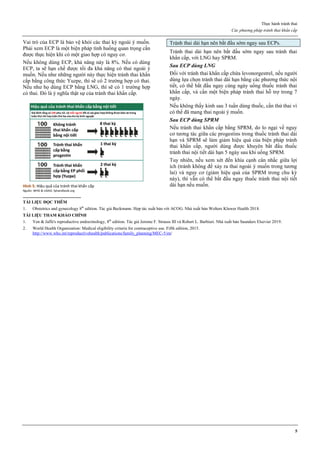 Thực hành tránh thai
Các phương pháp tránh thai khẩn cấp
5
Vai trò của ECP là bảo vệ khỏi các thai kỳ ngoài ý muốn.
Phải xem ECP là một biện pháp tình huống quan trọng cần
được thực hiện khi có một giao hợp có nguy cơ.
Nếu không dùng ECP, khả năng này là 8%. Nếu có dùng
ECP, ta sẽ hạn chế được tối đa khả năng có thai ngoài ý
muốn. Nếu như những người này thực hiện tránh thai khẩn
cấp bằng công thức Yuzpe, thì sẽ có 2 trường hợp có thai.
Nếu như họ dùng ECP bằng LNG, thì sẽ có 1 trường hợp
có thai. Đó là ý nghĩa thật sự của tránh thai khẩn cấp.
Hình 5: Hiệu quả của tránh thai khẩn cấp
Nguồn: WHO & USAID. fphandbook.org
Tránh thai dài hạn nên bắt đầu sớm ngay sau ECPs.
Tránh thai dài hạn nên bắt đầu sớm ngay sau tránh thai
khẩn cấp, với LNG hay SPRM.
Sau ECP dùng LNG
Đối với tránh thai khẩn cấp chứa levonorgestrel, nếu người
dùng lựa chọn tránh thai dài hạn bằng các phương thức nội
tiết, có thể bắt đầu ngay cùng ngày uống thuốc tránh thai
khẩn cấp, và cần một biện pháp tránh thai hỗ trợ trong 7
ngày.
Nếu không thấy kinh sau 3 tuần dùng thuốc, cần thử thai vì
có thể đã mang thai ngoài ý muốn.
Sau ECP dùng SPRM
Nếu tránh thai khẩn cấp bằng SPRM, do lo ngại về nguy
cơ tương tác giữa các progestins trong thuốc tránh thai dài
hạn và SPRM sẽ làm giảm hiệu quả của biện pháp tránh
thai khẩn cấp, người dùng được khuyên bắt đầu thuốc
tránh thai nội tiết dài hạn 5 ngày sau khi uống SPRM.
Tuy nhiên, nếu xem xét đến khía cạnh cân nhắc giữa lợi
ích (tránh không để xảy ra thai ngoài ý muốn trong tương
lai) và nguy cơ (giảm hiệu quả của SPRM trong chu kỳ
này), thì vẫn có thể bắt đầu ngay thuốc tránh thai nội tiết
dài hạn nếu muốn.
TÀI LIỆU ĐỌC THÊM
1. Obstetrics and gynecology 8th
edition. Tác giả Beckmann. Hợp tác xuất bản với ACOG. Nhà xuất bản Wolters Kluwer Health 2018.
TÀI LIỆU THAM KHẢO CHÍNH
1. Yen & Jaffe's reproductive endocrinology, 8th
edition. Tác giả Jerome F. Strauss III và Robert L. Barbieri. Nhà xuất bản Saunders Elsevier 2019.
2. World Health Organization: Medical eligibility criteria for contraceptive use. Fifth edition, 2015.
http://www.who.int/reproductivehealth/publications/family_planning/MEC-5/en/
 