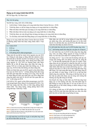 Thực hành tránh thai
Dụng cụ tử cung tránh thai (IUD)
1
Dụng cụ tử cung tránh thai (IUD)
Đỗ Thị Ngọc Mỹ, Âu Nhựt Luân
Mục tiêu bài giảng
Sau khi học xong, sinh viên có khả năng:
1. Liệt kê được 3 nhóm dụng cụ tử cung tránh thai (Intra Uterine Devices - IUD)
2. Trình bày được cơ chế tác dụng của dụng cụ tử cung tránh thai có chứa đồng
3. Phân tích được tính hiệu quả của dụng cụ tử cung tránh thai có chứa đồng
4. Phân tích được tính an toàn của dụng cụ tử cung tránh thai có chứa đồng
5. Trình bày được các mức độ giới hạn sử dụng của dụng cụ tử cung tránh thai có chứa đồng
6. Tư vấn được cách tránh thai bằng dụng cụ tử cung tránh thai có chứa đồng
Dụng cụ tử cung tránh thai (Intra Uterine Devices) (IUD)
là phương pháp tránh thai được dùng nhiều nhất ở Việt
Nam.
Có 3 nhóm IUD
1. IUD trơ
2. IUD chứa đồng
3. IUD phóng thích chậm progestogen
Thập niên 60 của thế kỷ trước là kỷ nguyên của các IUD
trơ. Chúng là một dụng cụ bằng chất dẻo (plastic), được
định hình để có thể đặt vừa khít vào buồng tử cung. Chúng
có rất nhiều hình dạng khác nhau nhưng hoạt động trên
cùng nguyên lý. Các IUD trơ thường được pha thêm
BaSO4 để có thể dễ dàng được nhìn thấy khi chụp X-
quang. IUD trơ có hiệu quả tránh thai không cao, vì thế
ngay nay, IUD trơ hầu như không còn được dùng nữa.
Nhằm cải thiện hiệu quả của IUD, người ta đưa thêm đồng
kim loại vào IUD. Ion Cu++
sẽ được phóng thích dần trong
suốt thời gian hiện diện của dụng cụ tử cung. Việc này đã
cải thiện đáng kể hiệu quả tránh thai của IUD, đồng thời
cũng làm phát sinh một số vấn đề mới liên quan đến ion
Cu++
và độ cứng của IUD.
Cuối thế kỷ XX, người ta đưa thêm progestogen vào IUD.
Loại progestogen được dùng là levonorgestrel (LNG). Các
IUD này mang một bầu chứa có khả năng phóng thích
chậm LNG. Tùy dung lượng, chúng phóng thích LNG
trong thời hạn 3 năm hay 5 năm.
Hình 1a: (trái) IUD trơ loại Dana. Rất phổ biến ở thập niên 70-80 tại VN.
Hình 1b: (giữa) IUD Cu++ loại T380A. Rất phổ biến hiện nay tại VN.
Hình 1c: (phải) IUD LNG loại Mirena. Rất phổ biến ở các nước phát triển
Nguồn: Bộ môn Phụ Sản, Đại học Y Dược TP HCM
Cơ chế tránh thai của IUD trơ là gây ra một phản ứng viêm
tại chỗ do hiện diện của dị vật.
Hiện diện của vật thể lạ trong buồng tử cung khởi động
các phản ứng viêm, ảnh hưởng đến giao tử và tiến trình
làm tổ. Cơ chế đơn độc này của IUD trơ dẫn đến hiệu quả
tránh thai khá thấp của nhóm IUD trơ.
Cơ chế tránh thai chủ yếu của Cu-IUD là phản ứng viêm.
Cu++
ảnh hưởng mạnh trên năng lực của giao tử và hợp tử.
Cơ chế tránh thai của Cu-IUD là khả năng làm tăng đáp
ứng viêm của đồng. Đồng nguyên tố trong Cu-IUD sẽ
được oxy hóa một cách chậm rãi và phóng thích ion Cu++
.
Tác động của Cu++
xảy ra trên toàn bộ đường sinh dục nữ.
Trong môi trường dịch của đường sinh dục nữ, nồng độ
Cu++
có thể đạt đến ngưỡng độc cho giao tử và phôi. Chức
năng sống của các loại giao tử, năng lực thụ tinh và cơ hội
sống còn của phôi đều bị ảnh hưởng. Luận điểm được chấp
nhận nhiều nhất hiện nay là dưới ảnh hưởng của Cu++
, tinh
trùng bị tiêu diệt và vì thế có rất ít tinh trùng đến được ống
dẫn trứng. Các tinh trùng đến được ống dẫn trứng cũng bị
suy yếu nhiều về chức năng, vì thế ít có cơ hội thụ tinh
thành công cho noãn bào. Nếu trứng có thể thụ tinh, thì cơ
hội tiếp tục phát triển được của nó trong môi trường bất
thường của ống dẫn trứng là rất thấp.
Giả thuyết cho rằng sự hiện diện của IUD làm tăng hoạt
động của cơ trơn đường sinh dục, làm thời điểm hợp tử
đến buồng tử cung bị lệch pha so với cửa sổ làm tổ tỏ ra
không phải là cơ chế chính, không có nhiều chứng cứ ủng
hộ giả thuyết này.
Các chứng cứ hiện nay có thể giúp bác bỏ luận điểm cho
rằng Cu-IUD là một hình thức phá thai cực sớm, tiêu diệt
phôi thai khi nó hiện diện trong buồng tử cung.
Hình 2: Các loại IUD chứa đồng phổ biến tại Việt Nam
Hình 2a: (trái) Dụng cụ tử cung loại Multiload 375.
Hình 2b: (phải) Dụng cụ tử cung loại TCu-380A
Nguồn: Bộ môn Phụ Sản, Đại học Y Dược TP HCM
= viêm
= viêm + độc
= trơ + tại chỗ
 