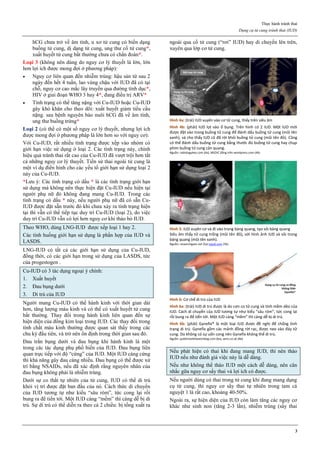 Thực hành tránh thai
Dụng cụ tử cung tránh thai (IUD)
3
hCG chưa trở về âm tính, u xơ tử cung có biến dạng
buồng tử cung, dị dạng tử cung, ung thư cổ tử cung*,
xuất huyết tử cung bất thường chưa có chẩn đoán*.
Loại 3 (không nên dùng do nguy cơ lý thuyết là lớn, lớn
hơn lợi ích được mong đợi ở phương pháp):
 Nguy cơ liên quan đến nhiễm trùng: hậu sản từ sau 2
ngày đến hết 4 tuần, lao vùng chậu với IUD đã có tại
chỗ, nguy cơ cao mắc lây truyền qua đường tình dục*,
HIV ở giai đoạn WHO 3 hay 4*, đang điều trị ARV*
 Tình trạng có thể tăng nặng với Cu-IUD hoặc Cu-IUD
gây khó khăn cho theo dõi: xuất huyết giảm tiểu cầu
nặng. sau bệnh nguyên bào nuôi hCG đã về âm tính,
ung thư buồng trứng*
Loại 2 (có thể có một số nguy cơ lý thuyết, nhưng lợi ích
được mong đợi ở phương pháp là lớn hơn so với nguy cơ):
Với Cu-IUD, rất nhiều tình trạng được xếp vào nhóm có
giới hạn việc sử dụng ở loại 2. Các tình trạng này, chính
hiệu quả tránh thai rất cao của Cu-IUD đã vượt trội hơn tất
cả những nguy cơ lý thuyết. Tiền sử thai ngoài tử cung là
một ví dụ điển hình cho các yếu tố giới hạn sử dụng loại 2
này của Cu-IUD.
*Lưu ý: Các tình trạng có dấu * là các tình trạng giới hạn
sử dụng mà không nên thực hiện đặt Cu-IUD nếu hiện tại
người phụ nữ đó không đang mang Cu-IUD. Trong các
tình trạng có dấu * này, nếu người phụ nữ đã có sẵn Cu-
IUD được đặt sẵn trước đó khi chưa xảy ra tình trạng hiện
tại thì vẫn có thể tiếp tục duy trì Cu-IUD (loại 2), do việc
duy trì Cu-IUD vẫn có lợi hơn nguy cơ khi tháo bỏ IUD.
Theo WHO, dùng LNG-IUD được xếp loại 1 hay 2.
Các tình huống giới hạn sử dụng là phần hợp của IUD và
LASDS.
LNG-IUD có tất cả các giới hạn sử dụng của Cu-IUD,
đồng thời, có các giới hạn trong sử dụng của LASDS, tức
của progestogen .
Cu-IUD có 3 tác dụng ngoại ý chính:
1. Xuất huyết
2. Đau bụng dưới
3. Di trú của IUD
Người mang Cu-IUD có thể hành kinh với thời gian dài
hơn, tăng lượng máu kinh và có thể có xuất huyết tử cung
bất thường. Thay đổi trong hành kinh liên quan đến sự
hiện diện của đồng kim loại trong IUD. Các thay đổi trong
tính chất máu kinh thường được quan sát thấy trong các
chu kỳ đầu tiên, và trở nên ổn định trong thời gian sau đó.
Đau trằn bụng dưới và đau bụng khi hành kinh là một
trong các tác dụng phụ phổ biến của IUD. Đau bụng liên
quan trực tiếp với độ “cứng” của IUD. Một IUD càng cứng
thì khả năng gây đau càng nhiều. Đau bụng có thể được xử
trí bằng NSAIDs, nếu đã xác định rằng nguyên nhân của
đau bụng không phải là nhiễm trùng.
Dưới sự co thắt tự nhiên của tử cung, IUD có thể di trú
khỏi vị trí được đặt ban đầu của nó. Cách thức di chuyển
của IUD tương tự như kiểu “sâu róm”, tức cong lại rồi
bung ra để tiến tới. Một IUD càng “mềm” thì càng dễ bị di
trú. Sự di trú có thể diễn ra theo cả 2 chiều: bị tống xuất ra
ngoài qua cổ tử cung (“rơi” IUD) hay di chuyển lên trên,
xuyên qua lớp cơ tử cung.
Hình 4a: (trái) IUD xuyên vào cơ tử cung, thấy trên siêu âm
Hình 4b: (phải) IUD lọt vào ổ bụng. Trên hình có 2 IUD. Một IUD mới
được đặt vào trong buồng tử cung để đánh dấu buồng tử cung (mũi tên
xanh), và cho thấy IUD cũ đã rời khỏi buồng tử cung (mũi tên đỏ). Cũng
có thể đánh dấu buồng tử cung bằng thước đo buồng tử cung hay chụp
phim buồng tử cung cản quang.
Nguồn: radiologykey.com (4a), MEDIC đăng trên wordpress.com (4b)
Hình 5: IUD xuyên cơ và đi vào trong bàng quang, tạo sỏi bàng quang
Siêu âm thấy tử cung trống (mũi tên đỏ), với hình ảnh IUD và sỏi trong
bàng quang (mũi tên xanh).
Nguồn: researchgate.net (5a) ispub.com (5b)
Hình 6: Cơ chế di trú của IUD
Hình 6a: (trái) IUD di trú được là do cơn co tử cung và tính mềm dẻo của
IUD. Cách di chuyển của IUD tương tự như kiểu “sâu róm”, tức cong lại
rồi bung ra để tiến tới. Một IUD càng “mềm” thì càng dễ bị di trú.
Hình 6b: (phải) Gynefix® là một loại IUD được đề nghị để chống tình
trạng di trú. Gynefix gồm các mảnh đồng rời rạc, được neo vào đáy tử
cung. Do không có sự uốn cong nên Gynefix không thể di trú.
Nguồn: publichealthwatchdog.com (6a), wms.co.uk (6b)
Nếu phát hiện có thai khi đang mang IUD, thì nên tháo
IUD nếu như đánh giá việc này là dễ dàng.
Nếu như không thể tháo IUD một cách dễ dàng, nên cân
nhắc gữa nguy cơ sẩy thai và lợi ích có được.
Nếu người dùng có thai trong tử cung khi đang mang dụng
cụ tử cung, thì nguy cơ sẩy thai tự nhiên trong tam cá
nguyệt 1 là rất cao, khoảng 40-50%.
Ngoài ra, sự hiện diện của IUD còn làm tăng các nguy cơ
khác như sinh non (tăng 2-3 lần), nhiễm trùng (sẩy thai
 