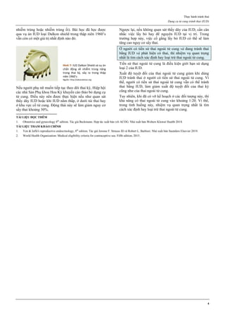 Thực hành tránh thai
Dụng cụ tử cung tránh thai (IUD)
4
nhiễm trùng hoặc nhiễm trùng ối). Bài học đã học được
qua vụ án IUD loại Dalkon shield trong thập niên 1960’s
vẫn còn có một giá trị nhất định nào đó.
Hình 7: IUD Dalkon Shield và vụ án
chấn động về nhiễm trùng nặng
trong thai kz, xảy ra trong thập
niên 1960’s
Nguồn: http://advocatesaz.org
Nếu người phụ nữ muốn tiếp tục theo dõi thai kỳ, Hiệp hội
các nhà Sản Phụ khoa Hoa Kỳ khuyến cáo tháo bỏ dụng cụ
tử cung. Điều này nên được thực hiện nếu như quan sát
thấy dây IUD hoặc khi IUD nằm thấp, ở dưới túi thai hay
ở khu vực cổ tử cung. Động thái này sẽ làm giảm nguy cơ
sẩy thai khoảng 30%.
Ngược lại, nếu không quan sát thấy dây của IUD, cần cân
nhắc việc lấy bỏ hay để nguyên IUD tại vị trí. Trong
trường hợp này, việc cố gắng lấy bỏ IUD có thể sẽ làm
tăng cao nguy cơ sẩy thai.
Ở người có tiền sử thai ngoài tử cung và đang tránh thai
bằng IUD và phát hiện có thai, thì nhiệm vụ quan trọng
nhất là tìm cách xác định hay loại trừ thai ngoài tử cung.
Tiền sử thai ngoài tử cung là điều kiện giới hạn sử dụng
loại 2 của IUD.
Xuất độ tuyệt đối của thai ngoài tử cung giảm khi dùng
IUD tránh thai ở người có tiền sử thai ngoài tử cung. Vì
thế, người có tiền sử thai ngoài tử cung vẫn có thể tránh
thai bằng IUD, làm giảm xuất độ tuyệt đối của thai kỳ
cũng như của thai ngoài tử cung.
Tuy nhiên, khi đã có vỡ kế hoạch ở các đối tượng này, thì
khả năng có thai ngoài tử cung vào khoảng 1:20. Vì thế,
trong tình huống này, nhiệm vụ quan trọng nhất là tìm
cách xác định hay loại trừ thai ngoài tử cung.
TÀI LIỆU ĐỌC THÊM
1. Obstetrics and gynecology 8th
edition. Tác giả Beckmann. Hợp tác xuất bản với ACOG. Nhà xuất bản Wolters Kluwer Health 2018.
TÀI LIỆU THAM KHẢO CHÍNH
1. Yen & Jaffe's reproductive endocrinology, 8th
edition. Tác giả Jerome F. Strauss III và Robert L. Barbieri. Nhà xuất bản Saunders Elsevier 2019.
2. World Health Organization: Medical eligibility criteria for contraceptive use. Fifth edition, 2015.
 