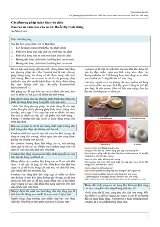 Thực hành tránh thai
Các phương pháp tránh thai rào chắn. bao cao su nam, bao cao su nữ, thuốc diệt tinh trùng
1
Các phương pháp tránh thai rào chắn
Bao cao su nam, bao cao su nữ, thuốc diệt tinh trùng
Âu Nhựt Luân
Mục tiêu bài giảng
Sau khi học xong, sinh viên có khả năng:
1. Liệt kê được 2 nhóm tránh thai rào chắn chính
2. Phân tích được tính hiệu quả của tránh thai rào chắn
3. Phân tích được tính an toàn của tránh thai rào chắn
4. Hướng dẫn được cách tránh thai bằng bao cao su nam
5. Hướng dẫn được cách tránh thai bằng bao cao su nữ
Dù có hiệu quả tương đối hạn chế, nhưng tránh thai bằng
các phương pháp rào chắn (barrier) vẫn là một phương
pháp thông dụng, do chúng có thể được dùng một cách
tình huống. Bao cao su nam và nữ là các phương pháp
tránh thai duy nhất có thể tránh được các bệnh nhiễm trùng
lây qua đường tình dục (Sexually Transmissible
Infections) (STIs).
Bài giảng này đề cập đến bao cao su dành cho nam, bao
cao su dành cho nữ, các chế phẩm diệt tinh trùng.
Đặc điểm chung của các phương pháp tránh thai bằng rào
chắn là chúng được dùng trong tiến trình giao hợp.
Tránh thai bằng phương pháp rào chắn dùng để chỉ một
nhóm lớn gồm nhiều phương pháp khác nhau: màng chắn
âm đạo, mũ chụp cổ tử cung, bao cao su dành cho nam,
bao cao su dành cho nữ, các chế phẩm diệt tinh trùng…
Chúng có chung một đặc điểm là được dùng trong tiến
trình giao hợp.
Bao cao su nam và nữ là các màng chắn ngăn không cho
tinh trùng xâm nhập vào đường sinh dục nữ.
Condom dành cho nam là một túi trùm ôm khít dương vật
đang ở trạng thái cương, nhằm ngăn cản tinh trùng được
phóng vào đường sinh dục nữ.
Do condom thường được làm bằng cao su, nên thường
được gọi là bao cao su. Nhiều loại condom được làm với
nguyên liệu khác như chất dẻo tổng hợp.
Condom làm bằng cao su có ưu điểm là độ đàn hồi cao nên
ít bị tụt khi dùng, giá thành rẻ.
Nhược điểm của condom làm bằng cao su là có mùi khó
chịu, có thể gây dị ứng, độ bền nhiệt kém nên khó bảo
quản và có thể bị hư hỏng khi tiếp xúc với chất bôi trơn,
đặc biệt là chất bôi trơn nền dầu.
Condom làm bằng chất dẻo tổng hợp có nhiều ưu điểm
như không có mùi khó chịu, không gây dị ứng, có độ bền
nhiệt cao hơn cao su, dễ bảo quản, đồng thời có thể dùng
được chung với các chất khác như dung dịch bôi trơn nền
dầu, thuốc diệt tinh trùng.
Nhược điểm lớn nhất của bao bằng chất dẻo tổng hợp là
tính đàn hồi không cao, do đó dễ xảy ra sự cố bị tụt bao.
Người dùng cũng thường than phiền rằng bao làm bằng
chất dẻo tổng hợp có làm giảm cảm giác khi giao hợp.
Condom nữ là một túi chắn làm với một đầu kín, được đặt
vào âm đạo, nhằm ngăn cản tinh trùng xâm nhập vào
đường sinh dục nữ. Túi thường được làm bằng cao su nhân
tạo (nitrile), có 2 vòng đàn hồi ở 2 đầu cùng.
Gần đây, người ta có xu hướng chế tạo condom nữ bằng
cao su tự nhiên, với mục đích làm giảm “tiếng ồn ào” khi
giao hợp, là một nhược điểm cố hữu của màng chắn âm
đạo nữ làm bằng cao su nhân tạo.
Hình 1a: (trên, trái) Màng chắn âm đạo
Màng có nhiều kích cỡ và hình dạng, phù hợp cho từng cá thể.
Hiệu quả của màng chắn âm đạo thấp hơn của bao cao su nữ do khả
năng cách ly kém hơn bao cao su.
Hình 1b: (trên, phải) Mũ chụp cổ tử cung
Hiệu quả của mũ chụp cổ tử cung thấp hơn của bao cao su nữ do khả
năng cách ly kém hơn bao cao su.
Hình 1c: (dưới, trái) Condom nữ
Đuôc làm bằng chất dẻo tổng hợp. Đầu trong kín. Đầu ngoài mở.
Hình 1d: (dưới, phải) Bọt biển có chứa thuốc diệt tinh trùng
Là phối hợp giữa màng ngăn âm đạo và thuốc diệt tinh trùng.
Nguồn: collegetimes.com (1a) wikipedia.org (1b), wordpress.com (1c), pooyingnaka.com (1d)
Thuốc diệt tinh trùng có tác dụng làm bất hoạt khả năng
của tinh trùng khi xâm nhập đường sinh dục nữ.
Nhiều hóa chất đã được dùng như chất diệt tinh trùng. Mỗi
hóa chất có cơ chế tác dụng khác nhau, và do đó có hướng
dẫn sử dụng khác nhau. Nonoxynol-9 hoặc benzalkonium
chloride là 2 hóa chất thường dùng nhất.
 