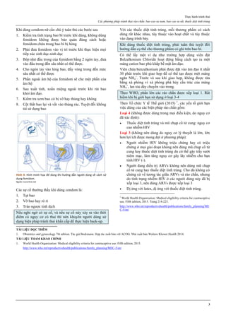 Thực hành tránh thai
Các phương pháp tránh thai rào chắn. bao cao su nam, bao cao su nữ, thuốc diệt tinh trùng
3
Khi dùng condom nữ cần chú ý tuân thủ các bước sau
1. Kiểm tra tình trạng bao bì trước khi dùng, không dùng
femidom không được bảo quản đúng cách hoặc
femidom chứa trong bao bì bị hỏng
2. Phải đưa femidom vào vị trí trước khi thực hiện mọi
tiếp xúc sinh dục-sinh dục
3. Bóp nhỏ đầu trong của femidom bằng 2 ngón tay, đưa
vào đầu trong đến sâu nhất có thể được.
4. Cho ngón tay vào lòng bao, đẩy vòng trong đến mức
sâu nhất có thể được
5. Phần ngoài âm hộ của femidom sẽ che một phần của
âm hộ
6. Sau xuất tinh, xoắn miệng ngoài trước khi rút bao
khỏi âm đạo.
7. Kiểm tra xem bao có bị vỡ hay thủng hay không
8. Cột thắt bao lại và vất vào thùng rác. Tuyệt đối không
tái sử dụng bao
Hình 4: Hình minh họa để dùng khi hướng dẫn người dùng về cách sử
dụng femidom.
Nguồn: euroclinix.net
Các sự cố thường thấy khi dùng condom là:
1. Tụt bao
2. Vỡ bao hay rò rỉ
3. Trào ngược tinh dịch
Nếu nghi ngờ có sự cố, và nếu sự cố này xảy ra vào thời
điểm có nguy cơ có thai thì nên khuyên người dùng sử
dụng biện pháp tránh thai khẩn cấp để thực hiện back-up.
Với các thuốc diệt tinh trùng, mỗi thương phẩm có cách
dùng rất khác nhau, tùy thuộc vào hoạt chất và tùy thuộc
vào dạng trình bày.
Khi dùng thuốc diệt tinh trùng, phải tuân thủ tuyệt đối
hướng dẫn cụ thể cho thương phẩm có ghi trên bao bì.
Có thể lấy một ví dụ như trường hợp dùng viên đặt
Belzalkonium Chloride hoạt động bằng cách tạo ra một
màng cation bao phủ khắp bề mặt âm đạo.
Viên chứa benzalkonium phải được đặt vào âm đạo ít nhất
30 phút trước khi giao hợp để có thể tạo được một màng
ngăn NH4
+
. Trước và sau khi giao hợp, không được rửa
bằng xà phòng vì xà phòng phá hủy cấu trúc của màng
NH4
+
, lan tỏa dây chuyền vào trong.
Theo WHO, phần lớn các rào chắn được xếp loại 1. Rất
hiếm khi bị giới hạn sử dụng ở loại 3-4
Theo Tổ chức Y tế Thế giới (2015) 1
, các yếu tố giới hạn
việc dùng của các biện pháp rào chắn gồm:
Loại 4 (không được dùng trong mọi điều kiện, do nguy cơ
đã xác định):
 Thuốc diệt tinh trùng và mũ chụp cổ tử cung: nguy cơ
cao nhiễm HIV
Loại 3 (không nên dùng do nguy cơ lý thuyết là lớn, lớn
hơn lợi ích được mong đợi ở phương pháp):
 Người nhiễm HIV không triệu chứng hay có triệu
chứng ở mọi giai đoạn không nên dùng mũ chụp cổ tử
cung hay thuốc diệt tinh trùng do có thể gây trầy sướt
niêm mạc, làm tăng nguy cơ gây lây nhiễm cho bạn
tình HIV (-).
 Người đang điều trị ARVs không nên dùng mũ chụp
cổ tử cung hay thuốc diệt tinh trùng. Cho dù không có
chứng cứ về tương tác giữa ARVs và rào chắn, nhưng
do tình trạng nhiễm HIV ở các người dùng này đã bị
xếp loại 3, nên dùng ARVs được xếp loại 3
 Dị ứng với latex, dị ứng với thuốc diệt tinh trùng.
1
World Health Organization: Medical eligibility criteria for contraceptive
use. Fifth edition, 2015. Trang 214-225.
http://www.who.int/reproductivehealth/publications/family_planning/ME
C-5/en/
TÀI LIỆU ĐỌC THÊM
1. Obstetrics and gynecology 7th edition. Tác giả Beckmann. Hợp tác xuất bản với ACOG. Nhà xuất bản Wolters Kluwer Health 2014.
TÀI LIỆU THAM KHẢO CHÍNH
1. World Health Organization: Medical eligibility criteria for contraceptive use. Fifth edition, 2015.
http://www.who.int/reproductivehealth/publications/family_planning/MEC-5/en/
 