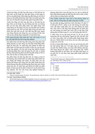 Thực hành tránh thai
Các phương pháp tránh thai vĩnh viễn
2
Tránh thai bằng cắt thắt ống dẫn trứng có thể thất bại do
thực hiện sai kỹ thuật hay ống dẫn trứng có khả năng tự
nối lại sau phẫu thuật. Khả năng ống dẫn trứng tự nối lại sẽ
tăng cao nếu phẫu thuật được thực hiện trong thời gian hậu
sản, hay mô ống dẫn trứng bị bầm giập trong phẫu thuật.
Tránh thai bằng cắt thắt ống dẫn tinh có thể thất bại do
thực hiện sai kỹ thuật, hay do không tuân thủ các hướng
dẫn sau khi thực hiện phẫu thuật. Sau phẫu thuật, tinh
trùng đang còn tồn đọng ở hạ lưu của ống dẫn tinh và đang
chứa trong túi tinh vẫn còn hiện diện trong tinh dịch của
nhiều lần xuất tinh sau đó. Sau thắt ống dẫn tinh, người
nam được khuyên nên dùng bao cao su trong 20 lần xuất
tinh sau đó, để đạt được trạng thái vô tinh hoàn toàn.
Nếu người đã thực hiện tránh thai vĩnh viễn muốn có con
lại, nên nghĩ đến thụ tinh trong ống nghiệm.
Sau phẫu thuật cắt thắt ống dẫn trứng, khả năng phục hồi
thông thương và chức năng của ống dẫn trứng bằng phẫu
thuật rất thay đổi. So sánh hiệu quả không ổn định của
phẫu thuật với hiệu quả rất ổn định và khá cao của thụ tinh
trong ống nghiệm, nên thụ tinh trong ống nghiệm thường
là phương pháp được chọn để giúp cho các cặp vợ chồng
đã thực hiện phương pháp cắt thắt ống dẫn trứng có thể có
thai, nếu họ thực sự mong muốn sinh tiếp.
Sau phẫu thuật cắt thắt ống dẫn tinh, do màng cơ bản bị
tổn thương, nên sẽ phát khởi các phản ứng miễn nhiễm tạo
các kháng thể kháng tinh trùng. Sự hiện diện của các
kháng thể kháng tinh trùng làm cho phẫu thuật phục hồi
thông thương ống dẫn tinh không đạt được hiệu quả về khả
năng sinh sản. So sánh hiệu quả không ổn định của phẫu
thuật với hiệu quả rất ổn định và khá cao của thụ tinh trong
ống nghiệm, nên thụ tinh trong ống nghiệm thường là
phương pháp được chọn để giúp cho các cặp vợ chồng đã
thực hiện phương pháp cắt thắt ống dẫn tinh có thể có thai,
nếu họ thực sự mong muốn sinh tiếp.
Theo WHO, tránh thai vĩnh viễn là một phương pháp an
toàn. Một số trường hợp cần thận trọng hay trì hoãn.
Sự cân nhắc áp dụng tránh thai vĩnh viễn được Tổ chức Y
tế Thế giới (2015) 1
phân ra các tình huống mà tránh thai
vĩnh viễn được chấp nhận (A), các tình huống mà tránh
thai vĩnh viễn có thể thực hiện nhưng phải trì hoãn (D),
các tình huống mà tránh thai vĩnh viễn có thể thực hiện
nhưng phải rất thận trọng (C), các tình huống đặc biệt (S).
C (thực hiện với sự cẩn trọng tối đa): Lý do của sự cẩn
trọng thay đổi tùy tình huống. Người trẻ tuổi, béo phì, tiền
sử viêm vùng chậu, tiền sử nhiều phẫu thuật bụng chậu,
hậu sản. Nhiều bệnh lý nội khoa cần cân nhắc giữa nguy
cơ gây mê và lợi ích.
D (cần trì hoãn phẫu thuật): Lý do của sự trì hoãn thay đổi
tùy tình huống. Hậu sản 7-42 ngày, hậu sản nhiễm trùng,
sau phá thai nhiễm trùng, sau sang chấn đường sinh dục,
tình trạng thuyên tắc mạch, viêm vùng chậu cấp. Nhiều
trường hợp bệnh lý nội khoa cần cân nhắc giữa nguy cơ
của gây mê và việc thực hiện ngay phẫu thuật tránh thai
vĩnh viễn.
1
World Health Organization: Medical eligibility criteria for contraceptive
use. Fifth edition, 2015. Trang 232-245.
http://www.who.int/reproductivehealth/publications/family_planning/ME
C-5/en/
1. A = accept
2. D = delay
3. C = caution
4. S = special
TÀI LIỆU ĐỌC THÊM
1. Obstetrics and gynecology 7th edition. Tác giả Beckmann. Hợp tác xuất bản với ACOG. Nhà xuất bản Wolters Kluwer Health 2014.
TÀI LIỆU THAM KHẢO CHÍNH
1. World Health Organization: Medical eligibility criteria for contraceptive use. Fifth edition, 2015.
http://www.who.int/reproductivehealth/publications/family_planning/MEC-5/en/
 