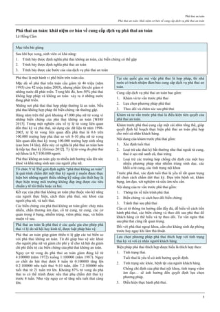 Phá thai an toàn
Phá thai an toàn: khái niệm cơ bản về cung cấp dịch vụ phá thai an toàn
1
Phá thai an toàn: khái niệm cơ bản về cung cấp dịch vụ phá thai an toàn
Lê Hồng Cẩm
Mục tiêu bài giảng
Sau khi học xong, sinh viên có khả năng:
1. Trình bày được định nghĩa phá thai không an toàn, các biến chứng có thể gặp
2. Trình bày được định nghĩa phá thai an toàn
3. Trình bày được các bước của của dịch vụ phá thai an toàn
Phá thai là một hành vi phổ biến trên toàn cầu.
Mặc dù số phá thai trên toàn cầu giảm từ 46 triệu (năm
1995) còn 42 triệu (năm 2003), nhưng phần lớn chỉ giảm ở
những nước đã phát triển. Trong khi đó, hơn 50% phá thai
không hợp pháp và không an toàn xảy ra ở những nước
đang phát triển.
Những nơi phá thai thai hợp pháp thường là an toàn. Nếu
phá thai không hợp pháp thì biến chứng rất thường gặp.
Hàng năm trên thế giới khoảng 47.000 phụ nữ tử vong vì
những biến chứng của phá thai không an toàn [WHO
2015]. Trong một nghiên cứu về tỷ lệ tử vong liên quan
đến thai kỳ và phá thai, sử dụng các dữ liệu từ năm 1998-
2005, tỷ lệ tử vong liên quan đến phá thai là 0.6 trên
100.000 trường hợp phá thai so với 8-10 phụ nữ tử vong
liên quan đến thai kỳ trong 100.000 trường hợp sinh sống
(cao hơn 14 lần), điều này có nghĩa là phá thai an toàn hơn
là tiếp tục thai kỳ [Grimes 2012]. Tỷ lệ tử vong do phá thai
nội khoa là 0,7/100.000 người.
Phá thai không an toàn gây ra nhiều ảnh hưởng xấu lên sức
khoẻ và khả năng sinh sản của người phụ nữ.
Tổ chức Y tế Thế giới định nghĩa “phá thai không an toàn”
là quá trình chấm dứt một thai kỳ ngoài ý muốn được thực
hiện bởi những người thiếu những kỹ năng cần thiết hay là
thực hiện trong môi trường không đáp ứng được các tiêu
chuẩn y tế tối thiểu hoặc cả hai.
Kết cục của phá thai không an toàn phụ thuộc vào kỹ năng
của người thực hiện, cách thức phá thai, sức khoẻ của
người phụ nữ, và tuổi thai.
Các biến chứng của phá thai không an toàn gồm: chảy máu
nhiều, chấn thương âm đạo, cổ tử cung, tử cung, các cơ
quan trong ổ bụng, nhiễm trùng, viêm phúc mạc, và hiếm
muộn về sau.
Phá thai an toàn là phá thai ở các quốc gia cho phép phá
thai vì lý do xã hội hay kinh tế, được luật pháp bảo vệ.
Phá thai an toàn giúp giảm thiểu tỉ lệ gặp các tai biến so
với phá thai không an toàn. Từ đó giúp bảo vệ sức khoẻ
cho người phụ nữ và giảm chi phí y tế cho xã hội do giảm
chi phí điều trị các biến chứng của phá thai không an toàn.
Nguy cơ tử vong do phá thai an toàn giảm đáng kể từ
4:100000 (năm 1972) xuống 1:100000 (năm 1987). Nguy
cơ chết do hút thai dưới 8 tuần từ 0:100000 tăng lên
0.2:100000 nếu tuổi thai 9-10 tuần, đến 7.2:100000 nếu
tuổi thai từ 21 tuần trở lên. Khoảng 87% tử vong do phá
thai to có thể tránh được nếu thai phụ chấm dứt thai kỳ
trước 8 tuần. Như vậy nguy cơ sẽ tăng nếu tuổi thai càng
lớn.
Tại các quốc gia mà việc phá thai là hợp pháp, thì nhà
nước có trách nhiệm đảm bảo cung cấp dịch vụ phá thai an
toàn.
Cung cấp dịch vụ phá thai an toàn bao gồm:
1. Khám và tư vấn trước phá thai
2. Lựa chọn phương pháp phá thai
3. Theo dõi và chăm sóc sau phá thai
Khám và tư vấn trước phá thai là điều kiện tiên quyết của
phá thai an toàn.
Khám trước phá thai cung cấp một cái nhìn tổng thể, giúp
quyết định kế hoạch thực hiện phá thai an toàn phù hợp
cho mỗi cá nhân khách hàng.
Nội dung của khám trước phá thai gồm:
1. Xác định tuổi thai
2. Loại trừ các thai kỳ bất thường như thai ngoài tử cung,
thai ở sẹo mổ sanh cũ, thai trứng
3. Loại trừ các trường hợp chống chỉ định của một hay
nhiều phương pháp như nhiễm trùng sinh dục, các
khối u tử cung, các tình trạng nội khoa
Trước phá thai, xác định tuổi thai là yếu tố rất quan trọng
để chọn cách chấm dứt thai kỳ. Dựa trên bệnh sử, khám
bụng, âm đạo, xét nghiệm và siêu âm nếu cần.
Nội dung của tư vấn trước phá thai gồm:
1. Thông tin về tiến trình phá thai
2. Biến chứng và cách heo dõi biến chứng
3. Tránh thai sau phá thai
Cần có tờ thông tin hướng dẫn đầy đủ, dễ hiểu về cách tiến
hành phá thai, các biến chứng và theo dõi sau phá thai để
khách hàng có thể hiểu và tự theo dõi. Tư vấn ngừa thai
sau phá thai cũng rất quan trọng.
Đối với phá thai ngoại khoa, cần cho kháng sinh dự phòng
trước hay ngay khi làm thủ thuật.
Lựa chọn phương pháp phá thai thích hợp với tình trạng
thai kỳ và với cá nhân người khách hàng.
Biện pháp phá thai thích hợp được hiểu là thích hợp theo:
1. Tình trạng thai.
Tuổi thai là yếu tố có ảnh hưởng quyết định.
2. Tình trạng sức khỏe, bệnh tật của người khách hàng.
Chống chỉ định của phá thai nội khoa, tình trạng viêm
âm đạo… sẽ ảnh hưởng đến quyết định lựa chọn
phương pháp.
3. Điều kiện thực hành phá thai.
 