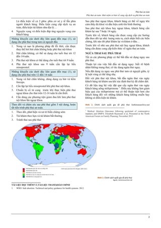 Phá thai an toàn
Phá thai an toàn: khái niệm cơ bản về cung cấp dịch vụ phá thai an toàn
2
Là điều kiện về cả 2 phía: phía cơ sở y tế lẫn phía
người khách hàng. Điều kiện cung cấp dịch vụ an
toàn, điều kiện tái khám như địa lý…
4. Nguyện vọng và điều kiện đáp ứng nguyện vọng của
khách hàng
Những khuyến cáo dưới đây liên quan đến mục (1), sử
dụng cho phá thai trong tam cá nguyệt đầu
1. Nong và nạo là phương pháp đã lỗi thời, cần được
thay thế bởi hút chân không hoặc phá thai nội khoa
2. Hút chân không, có thể sử dụng cho tuổi thai tới 12
đến 14 tuần.
3. Phá thai nội khoa có thể dùng cho tuổi thai tới 9 tuần.
4. Phá thai nội khoa sau 9 tuần cần lặp lại liều
misoprostol.
Những khuyến cáo dưới đây liên quan đến mục (1), sử
dụng cho phá thai trên 12 đến 14 tuần
1. Nong và hút chân không, dùng dụng cụ hút và kềm
forceps.
2. Cần lặp lại liều misoprostol khi phá thai nội khoa.
3. Chuẩn bị cổ tử cung trước khi thực hiện phá thai
ngoại khoa cho thai trên 12-14 tuần là cần thiết.
4. Cần dùng các phương tiện giảm đau khi làm phá thai
nội khoa lẫn ngoại khoa.
Theo dõi và chăm sóc sau phá thai gồm 3 nội dung, hoàn
tất tiến trình phá thai an toàn.
1. Theo dõi, phát hiện và xử trí biến chứng sớm
2. Tái khám theo hẹn và tái khám bất thường
3. Tránh thai sau phá thai
Sau phá thai ngoại khoa, khách hàng có thể về ngay khi
cảm thấy đủ khoẻ và dấu hiệu sinh tồn bình thường.
Sau phá thai nội khoa hay ngoại khoa, khách hàng cần
khám lại sau 7 hoặc 14 ngày.
Trước khi về, khách hàng cần được cung cấp các hướng
dẫn theo dõi tại nhà: lượng máu ra, cách nhận biết các biến
chứng, khi nào thì phải khám lại và khám ở đâu…
Trước khi về nhà sau phá thai nội hay ngoại khoa, khách
hàng cần được cung cấp kiến thức về ngừa thai an toàn.
NGỪA THAI SAU PHÁ THAI
Tất cả các phương pháp có thể bắt đầu sử dụng ngay sau
phá thai.
Thuận lợi của việc bắt đầu sử dụng ngay: biết rõ bệnh
nhân không mang thai, có tác dụng ngừa thai ngay.
Nếu đặt dụng cụ ngay sau phá thai tam cá nguyệt giữa, tỷ
lệ tuột vòng có thể tăng nhẹ.
Đối với phá thai nội khoa, bắt đầu ngừa thai vào ngày
khách hàng tái khám sau khi xác định thai kỳ đã chấm dứt.
Có dữ liệu ủng hộ việc đặt que cấy ngừa thai vào ngày
khách hàng uống mifepristone 1
. Điều này không làm giảm
hiệu quả của mifepristone mà có thể thuận tiện hơn cho
khách hàng đối với những khách hàng không muốn hay
không có điều kiện tái khám.
Hình 1: Chính sách quốc gia về phá thai Jonhstonsarchive.net
1
Medical Abortion Outcomes following quickstart of contraceptive
implants and DMPA. Elizabeth Raymond et al, Presented at the North
American Forum on Family Planning, November 2015
Hình 1: Chính sách quốc gia về phá thai
Nguồn: Jonhstonsarchive.net
TÀI LIỆU ĐỌC THÊM VÀ TÀI LIỆU THAM KHẢO CHÍNH
1. WHO. Safe abortion: Technical and policy guidance for health systems. 2012.
 