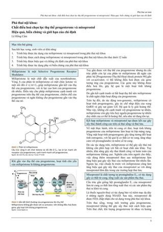 Phá thai an toàn
Phá thai nội khoa: chất điều hoà chọn lọc thụ thể progesterone và misoprostol. Hiệu quả, biến chứng và giới hạn của chỉ định
1
Phá thai nội khoa:
Chất điều hoà chọn lọc thụ thể progesterone và misoprostol
Hiệu quả, biến chứng và giới hạn của chỉ định
Lê Hồng Cẩm
Mục tiêu bài giảng
Sau khi học xong, sinh viên có khả năng:
1. Trình bày được tác dụng của mifepristone và misoprostol trong phá thai nội khoa
2. Trình bày được cách dùng mifepristone và misoprostol trong phá thai nội khoa cho thai dưới 12 tuần
3. Trình bày được hiệu quả và chống chỉ định của phá thai nội khoa
4. Trình bày được tác dụng phụ và biến chứng của phá thai nội khoa
Mifepristone là một Selective Progesterone Receptor
Modulator.
Mifepristone là một chất dẫn xuất của norethindrone.
Vòng A của phân tử mifepristone có một chức ketone và
một nối đôi ở vị trí C4 giúp mifepristone gắn kết vào thụ
thể của progesterone, với ái lực cao hơn của progesterone
rất nhiều. Điều này cho phép mifepristone cạnh tranh với
progesterone trên thụ thể của progesterone, chiếm chỗ của
progesterone và ngăn không cho progesterone gắn vào thụ
thể của nó.
Hình 1: Phân tử mifepristone
Cấu trúc vòng A với chức ketone và nối đôi ở C4, tạo ái lực mạnh với
receptor của progesterone, cạnh tranh mạnh với progesterone.
Nguồn: Bộ môn Phụ Sản, Đại học Y Dược TP HCM
Khi gắn vào thụ thể của progesterone, hoạt tính chủ yếu
của mifepristone là kháng progesterone.
Hình 2: Gắn kết bình thường của progesterone lên thụ thể
Mifepristone không gắn được với co-activator, nên không điều hoà được
gene, gây hoạt tính kháng progesterone.
Nguồn: researchgate.ne
Tuy gắn được với thụ thể của progesterone nhưng do cấu
trúc phần còn lại của phân tử mifepristone đã ngăn cản
phức bộ [Progesterone-Thụ thể-Heat shock protein 90] gắn
với co-activator, vì thế không điều hoà được các gene
tương ứng của progesterone. Các gene này không được
điều hoà lên, gây hệ quả là một hoạt tính kháng
progesterone.
Do gắn kết cạnh tranh và bất hoạt thụ thể nên mifepristone
là chất ngăn chặn hoạt động của progesterone.
Trên hạ đồi, do tác động non-genomic, mifepristone có
hoạt tính progestogenic, gây ức chế nhịp điệu của xung
GnRH và gây sụt giảm LH. Hệ quả là ly giải hoàng thể.
Như vậy, không chỉ cạnh tranh với progesterone tự nhiên,
mifepristone còn gây tiêu huỷ nguồn progesterone tự nhiên
duy nhất của cơ thể là hoàng thể, nếu như nó đang tồn tại.
Kết hợp mifepristone và misoprostol tạo được kết cục gây
sẩy thai thành công cao trên cả thai sống và thai lưu.
Về mặt thực hành, trên tử cung có thai, hoạt tính kháng
progesterone của mifepristone làm hoại tử lớp màng rụng.
Vắng mặt hoạt tính progestogenic gây tăng tương đối hoạt
tính estrogenic, với hệ quả là co thắt cơ tử cung, tăng nhạy
cảm với prostaglandin và mềm cổ tử cung.
Do các tác dụng trên, mifepristone có thể gây sẩy thai mà
không cần phối hợp với bất cứ hoạt chất nào khác. Tuy
nhiên, khả năng gây sẩy thai thành công và hoàn toàn của
mifepristone không cao. Nghiên cứu trên người cho thấy,
việc dùng thêm misoprostol theo sau mifepristone làm
tăng hiệu quả gây sẩy thai của mifepristone lên nhiều lần.
Ngược lại, việc chuẩn bị trước với mifepristone cũng làm
tăng hiệu quả gây sẩy thai của misoprostol so với dùng
misoprostol đơn độc trong các trường hợp thai lưu.
Misoprostol là chất tương tự prostaglndine E1, có tác dụng
gây co thắt tử cung, tống xuất các sản phẩm thụ thai.
Cấu trúc gần giống hệt prostaglandin E1 của misoprostol
làm tử cung co thắt làm tống xuất thai và các sản phẩm thụ
thai ra khỏi tử cung.
Là thuốc nguyên thuỷ có tác dụng bảo vệ niêm mạc dạ dày
ở những người dùng NSAID. Sau này, misoprostol đã
được FDA chấp nhận cho sử dụng trong phá thai nội khoa.
Trên thai sống, trong môi trường giàu progesterone,
misoprostol không thể gây sẩy thai một cách hiệu quả.
Trên thai chết, khi lượng progesterone từ nhau và hoàng
 