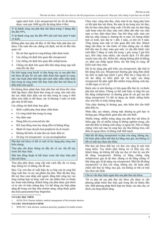 Phá thai an toàn
Phá thai nội khoa: chất điều hoà chọn lọc thụ thể progesterone và misoprostol. Hiệu quả, biến chứng và giới hạn của chỉ định
3
ngậm dưới lưỡi. Liều misoprostol bổ túc tối đa không
được vượt quá 1600 μg (tối đa dùng thêm 4 lần).
Tỉ lệ thành công của phá thai nội khoa trong 3 tháng đầu
lên đến 95%.
Tỉ lệ thành công này lên đến 98% khi tuổi thai dưới 9 tuần
vô kinh.
Không phải mọi phụ nữ đều có thể thực hiện phá thai nội
khoa. Cần tuân thủ các chống chỉ định, mà đa số đều liên
quan với:
1. Bỏ sót thai ngoài tử cung không chẩn đoán trước
2. Các chống chỉ định liên quan đến misoprostol
3. Các chống chỉ định liên quan đến mifepristone
4. Chống chỉ định liên quan đến khả năng dung nạp mất
máu khi sẩy thai
Do tình trạng rong huyết và đau bụng xảy ra sau phá thai
nội khoa dễ gây bỏ sót một chẩn đoán thai ngoài tử cung,
nên việc buộc phải thiết lập một cách chắc chắn chẩn đoán
thai trong tử cung trước khi thực hiện phá thai nội khoa là
điều kiện tiên quyết.
Do không được phép thực hiện phá thai nội khoa khi chưa
thiết lập được chẩn đoán thai trong tử cung, nên một siêu
âm xác nhận hiện diện của túi thai trong tử cung ở thời
điểm sớm nhất có thể được, tức là khoảng 5 tuần vô kinh
gần như là bắt buộc.
Các chống chỉ định khác bao gồm:
 Khối u phần phụ chưa được chẩn đoán
 Có vòng tránh thai trong tử cung
 Suy thận mạn
 Đang điều trị corticoid kéo dài
 Rối loạn đông máu hay đang điều trị kháng đông
 Bệnh rối loạn chuyển hoá porphyrin do di truyền
 Không thể hiểu và tuân thủ các bước điều trị
 Dị ứng với misoprostol và các prostaglandins
Phá thai nội khoa có thể có một số tác dụng phụ cũng như
biến chứng.
Thai phụ cần được thông tin đầy đủ về các vấn đề này
trước khi thực hiện.
Một bản đồng thuận là bắt buộc trước khi thực hiện phá
thai nội khoa.
Thai phụ phải được cung cấp một cách đầy đủ và trung
thực thông tin về những vấn đề sau:
Đau: Các cơn đau sẽ xuất hiện do co bóp của tử cung khi
tống xuất thai và các sản phẩm thụ thai. Mức độ đau thay
đổi tuỳ theo cảm nhận mỗi người, đồng thời cũng tuỳ vào
từng trường hợp sự tống xuất các sản phẩm thai có thuận
lợi, hoàn toàn không. Khách hàng cần phải được giải thích
và tư vấn về triệu chứng đau. Có thể dùng các biện pháp
nâng đỡ trong cơn đau như chườm nóng, uống thuốc giảm
đau kiểu paracetamol hay ibuprofen.
Chảy máu: cũng như đau, chảy máu là tác dụng phụ luôn
có khi phá thai nội khoa. Ra máu là do bong tróc túi thai,
khi túi thai chưa được tống xuất. Chỉ khi nào túi thai tống
xuất hoàn toàn thì chảy máu mới chấm dứt nhờ vào cầm
máu cơ học diện nhau bám. Sau khi tống xuất, máu còn
tiếp tục chảy lượng ít, thường thì ra máu với lượng nhiều
hơn có kinh, kéo dài từ 1 đến 2 tuần, có khi tới 4 tuần.
Tổng lượng máu mất có liên quan đến tuổi thai. Khách
hàng cần được tư vấn trước về triệu chứng này và nhận
biết khi nào là chảy máu quá mức và cần đến bệnh viện
(ướt đẫm 2 băng vệ sinh lớn trong 1 giờ, trong 2 giờ liên
tục). Khi chảy máu nhiều, cần truyền dịch. Có thể phải
truyền máu nếu cần. Hiếm khi, nhưng không phải là không
có, phải can thiệp ngoại khoa, tức hút lòng tử cung, để
kiểm soát chảy máu.
Sốt là tác dụng phụ phổ biến của misoprostol, đặc biệt là
khi dùng liều cao. Misoprostol thường gây tăng thân nhiệt
tức thời và ngắn hạn (dưới 2 giờ). Phải lưu ý rằng nếu có
sốt dai dẳng và khởi phát sốt vài ngày sau dùng
misoprostol thì phải nghĩ đến nhiễm trùng đường sinh dục
và đến ngay cơ sở y tế.
Buồn nôn và nôn thường có liên quan đến thai kỳ và thuốc
phá thai nội khoa. Chúng có thể xuất hiện và tăng lên sau
khi dùng mifepristone và thường giảm đi vài giờ sau khi
dùng misoprostol. Có thể sử dụng các thuốc chống buồn
nôn, nôn khi có triệu chứng nặng.
Tiêu chảy thường là thoáng qua, nên hiếm khi cần thiết
phải điều trị.
Nhức đầu, suy nhược, chóng mặt: thường tự giới hạn và
thoáng qua. Dùng thuốc giảm đau nếu cần thiết.
Nhiễm trùng: nhiễm trùng nặng sau phá thai nội khoa là
hiếm gặp. Đa số nhiễm trùng là không nghiêm trọng, cần
một đợt điều trị kháng sinh uống và ngoại trú. Nếu có bằng
chứng viêm nội mạc tử cung hay sẩy thai không trọn, cần
điều trị ngoại khoa và kháng sinh tĩnh mạch.
Một khi đã dùng misoprostol và thai còn sống, không sẩy,
thì buộc phải chấm dứt thai kỳ bằng mọi giá, mà không có
bất cứ một lựa chọn nào khác.
Phá thai nội khoa thất bại với thai còn sống là một tình
trạng hiếm. Tuy nhiên phải thông tin về điều này cho
khách hàng, do không thể tiếp tục duy trì thai kỳ sau khi
đã dùng misoprostol. Không có bằng chứng rằng
mifepristone gây dị tật thai, nhưng có đủ bằng chứng về
khả năng gậy dị tật nặng của misoprostol. Một khi đã dùng
misoprostol và thai còn sống, không sẩy, thì buộc phải
chấm dứt thai kỳ bằng mọi giá, mà không có bất cứ một
lựa chọn nào khác.
Cần tư vấn thực hiện ngừa thai sau phá thai nội khoa.
Tất cả phụ nữ sau phá thai nội khoa cần được tư vấn
phương pháp tránh thai hiệu quả trong lần tái khám đầu
tiên. Một phương pháp thích hợp tuỳ thuộc vào nhu cầu, sở
thích của từng khách hàng.
TÀI LIỆU ĐỌC THÊM
1. ACOG 2014. Practice bulletin: medical management of first-trimeter abortion.
TÀI LIỆU THAM KHẢO CHÍNH
2. WHO 2012. Safe abortion: technical and policy guidance for health systems.
 