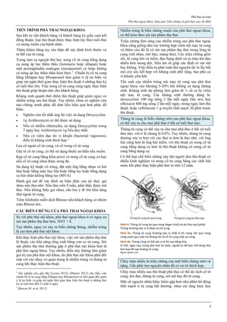 Phá thai an toàn
Phá thai ngoại khoa: hiệu quả, biến chứng và giới hạn của chỉ định
3
TIẾN TRÌNH PHÁ THAI NGOẠI KHOA
Sau khi tư vấn khách hàng và khách hàng ký giấy cam kết
đồng thuận, loại thủ thuật được thực hiện tùy theo tuổi thai
và mong muốn của bệnh nhân.
Thăm khám bằng tay cẩn thận để xác định kích thước và
tư thế của tử cung.
Trong tam ca nguyệt thứ hai, nong cổ tử cung bằng dụng
cụ nong áp lực thẩm thấu (luminaria hoặc dilapan) hoặc
một prostaglandin analogue (misoprostol) có hoặc không
có nong áp lực thẩm thấu kèm theo 2
. Chuẩn bị cổ tử cung
bằng Dilapan hay Misoprostol làm giảm tỉ lệ tai biến và
giúp rút ngắn thời gian thực hiện thủ thuật ở những thai kỳ
có tuổi thai lớn. Việc nong cổ tử cung cùng ngày thực hiện
thủ thuật giúp thuận tiện cho khách hàng.
Kháng sinh quanh thời điểm thủ thuật giúp giảm nguy cơ
nhiễm trùng sau thủ thuật. Tuy nhiên, chưa có nghiên cứu
nào chứng minh phác đồ đơn liều hiệu quả hơn phác đồ
khác.
 Nghiên cứu tốt nhất ủng hộ việc sử dụng Doxycycline
 1g Azithromycin có thể được sử dụng
 Nếu có nhiễm chlamydia, sử dụng Doxycycline trong
7 ngày hay Azithromycin 1g liều duy nhất.
 Nếu có viêm đạo do vi khuẩn (bacterial vaginosis),
điều trị kháng sinh thích hợp 3
Lau cổ ngoài cổ tử cung, và cổ trong cổ tử cung
Gây tê cổ tử cung, có thể sử dụng thuốc an thần nếu muốn.
Kẹp cổ tử cung bằng kềm pozzi và nong cổ tử cung cơ học
nếu cổ tử cung chưa được nong đủ.
Sử dụng kỹ thuật vô trùng, đặt một ống bằng nhựa và hút
thai hoặc bằng máy hay hút hoặc bằng tay hoặc bằng dụng
cụ hút chân không bằng tay (MVA)
Đánh giá mô để xác định sự hiện diện của túi thai, gai
nhau nếu thai nhỏ. Nếu thai trên 9 tuần, phải thấy được mô
thai. Nếu không thấy gai nhau, cần lưu ý đi tìm khả năng
thai ngoài tử cung.
Tiêm Globulin miễn dịch Rhesus nếu khách hàng có nhóm
máu Rhesus âm.
CÁC BIẾN CHỨNG CỦA PHÁ THAI NGOẠI KHOA
So với phá thai nội khoa, phá thai ngoại khoa ít có nguy cơ
sót sản phẩm thụ thai hơn. NNT = 8.
Tuy nhiên, nguy cơ xảy ra biến chứng thủng, nhiễm trùng
là cao hơn phá thai nội khoa.
Khi thực hiện phá thai nội khoa, việc sót sản phẩm thụ thai
lệ thuộc vào khả năng tống xuất bằng cơn co tử cung. Sót
sản phẩm thụ thai thường gặp ở phá thai nội khoa hơn là
phá thai ngoại khoa. Tuy nhiên, điều này không làm giảm
giá trị của phá thai nội khoa, do phá thai nội khoa phải đối
mặt với các nhuy cơ quan trọng là nhiễm trùng và thủng tử
cung khi thực hiện thủ thuật.
2
Hai nghiên cứu gần đây [Lyons 2013], [Maurer 2013] cho thấy việc
chuẩn bị cổ tử cung bằng Dilapan hay Misoprostol có liên quan đến giảm
tỉ lệ tai biến và giúp rút ngắn thời gian thực hiện thủ thuật ở những thai
kỳ có tuổi thai đến 21 tuần 6 ngày.
3
[Reeves M. et al. 2011]
Nhiễm trùng là biến chứng muộn của phá thai ngoại khoa,
có thể kèm theo sót sản phẩm thụ thai.
Triệu chứng lâm sàng của nhiễm trùng sau phá thai ngoại
khoa cũng giống như các trường hợp viêm nội mạc tử cung
và thêm vào đó là có sót sản phẩm thụ thai trong lòng tử
cung (mô nhau, mô thai, màng thai). Các triệu chứng gồm
sốt, tử cung lớn và mềm, đau bụng dưới và ra máu âm đạo
nhiều hơn mong đợi. Siêu âm sẽ giúp xác định có sót mô
hay không. Việc điều trị phải tuân thủ nguyên tắc là lấy hết
mô còn sót, kết hợp với kháng sinh phổ rộng, bao phủ cả
vi khuẩn yếm khí.
Tần suất của nhiễm trùng nội mạc tử cung sau phá thai
ngoại khoa vào khoảng 5-20% khi không sử dụng kháng
sinh. Kháng sinh dự phòng làm giảm đi ½ số ca bị viêm
nội mạc tử cung. Các kháng sinh thường dùng là:
doxycycline 100 mg uống 2 lần mỗi ngày (lúc no), hay
ofloxacin 400 mg uống 2 lần mỗi ngày, trong ngày làm thủ
thuật, hoặc ceftriaxone 1 g truyền tĩnh mạch 30 phút trước
thủ thuật.
Thủng tử cung là biến chứng sớm của phá thai ngoại khoa,
có thể xảy ra cho mọi phá thai ở bất cứ tuổi thai nào.
Thủng tử cung có thể xảy ra cho mọi phá thai ở bất cứ tuổi
thai nào, với tỉ lệ chung là 0.6%. Tuy nhiên, thủng tử cung
thường xảy ra hơn với các thai to hơn là thai nhỏ, với ống
hút cứng hơn là ống hút mềm, với thủ thuật có nong cổ tử
cung bằng dụng cụ hơn là thủ thuật không có nong cổ tử
cung bằng dụng cụ.
Có thể hạn chế biến chứng này khi người làm thủ thuật có
nhiều kinh nghiệm và nong cổ tử cung bằng các chất hút
nước khi phải thực hiện phá thai to trên 12 tuần.
Hình 4: Thủng tử cung do que nong Hegar (trái) và do thìa nạo (phải)
Thủng thường xảy ra ở đoạn eo tử cung.
Hình 4a: Thủng tử cung thường xảy ra nhất ở thì nong, khi que nong
cứng vượt qua một trở kháng lớn là cổ tử cung chật và cứng.
Hình 4b: Thủng cũng có thể xảy ra ở thì nạo bằng thìa.
Vì thế, ngày nay, trong phá thai an toàn, người ta rất hạn chế dùng thìa
kim loại để nạo buồng tử cung.
Nguồn: glowm.com
Chảy máu nhiều là triệu chứng của một biến chứng sớm và
nặng. Cần phải tìm nguyên nhân để có xử trí thích hợp.
Chảy máu nhiều sau thủ thuật phá thai có thể do rách cổ tử
cung, âm đạo, thủng tử cung, sót mô hay đờ tử cung.
Một số nguyên nhân khác hiếm gặp hơn như phân bố động
tĩnh mạch ở tử cung bất thường, nhau cài răng lược hay
 