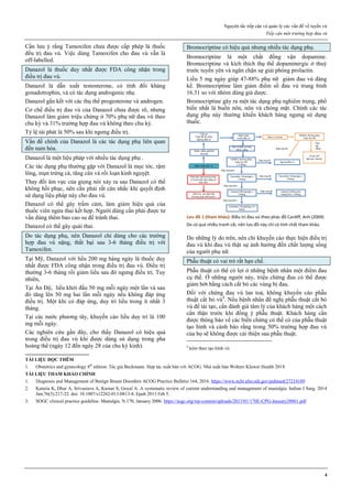 Nguyên tắc tiếp cận và quản lý các vấn đề về tuyến vú
Tiếp cận một trường hợp đau vú
4
Cần lưu ý rằng Tamoxifen chưa được cấp phép là thuốc
đều trị đau vú. Việc dùng Tamoxifen cho đau vú vẫn là
off-labelled.
Danazol là thuốc duy nhất được FDA công nhận trong
điều trị đau vú.
Danazol là dẫn xuất testosterone, có tính đối kháng
gonadotrophin, và có tác dụng androgenic nhẹ.
Danazol gắn kết với các thụ thể progesterone và androgen.
Cơ chế điều trị đau vú của Danazol chưa được rõ, nhưng
Danazol làm giảm triệu chứng ở 70% phụ nữ đau vú theo
chu kỳ và 31% trường hợp đau vú không theo chu kỳ.
Tỷ lệ tái phát là 50% sau khi ngưng điều trị.
Vấn đề chính của Danazol là các tác dụng phụ liên quan
đến nam hóa.
Danazol là một liệu pháp với nhiều tác dụng phụ .
Các tác dụng phụ thường gặp với Danazol là mọc tóc, rậm
lông, mụn trứng cá, tăng cân và rối loạn kinh nguyệt.
Thay đổi âm vực của giọng nói xảy ra sau Danazol có thể
không hồi phục, nên cần phải rất cân nhắc khi quyết định
sử dụng liệu pháp này cho đau vú.
Danazol có thể gây trầm cảm, làm giảm hiệu quả của
thuốc viên ngừa thai kết hợp. Người dùng cần phải được tư
vấn dùng thêm bao cao su để tránh thai.
Danazol có thể gây quái thai.
Do tác dụng phụ, nên Danazol chỉ dùng cho các trường
hợp đau vú nặng, thất bại sau 3-6 tháng điều trị với
Tamoxifen.
Tại Mỹ, Danazol với liều 200 mg hàng ngày là thuốc duy
nhất được FDA công nhận trong điều trị đau vú. Điều trị
thường 3-6 tháng rồi giảm liều sau đó ngưng điều trị. Tuy
nhiên,
Tại Ấn Độ, liều khởi đầu 50 mg mỗi ngày một lần và sau
đó tăng lên 50 mg hai lần mỗi ngày nếu không đáp ứng
điều trị. Một khi có đáp ứng, duy trì liều trong ít nhất 3
tháng.
Tại các nước phương tây, khuyến cáo liều duy trì là 100
mg mỗi ngày.
Các nghiên cứu gần đây, cho thấy Danazol có hiệu quả
trong điều trị đau vú khi được dùng sử dụng trong pha
hoàng thể (ngày 12 đến ngày 28 của chu kỳ kinh).
Bromocriptine có hiệu quả nhưng nhiều tác dụng phụ.
Bromocriptine là một chất đồng vận dopamine.
Bromocriptine và kích thích thụ thể dopaminergic ở thuỳ
trước tuyến yên và ngăn chặn sự giải phóng prolactin.
Liều 5 mg ngày giúp 47-88% phụ nữ giảm đau vú đáng
kể. Bromocriptine làm giảm điểm số đau vú trung bình
16.31 so với nhóm dùng giả dược.
Bromocriptine gây ra một tác dụng phụ nghiêm trọng, phổ
biến nhất là buồn nôn, nôn và chóng mặt. Chính các tác
dụng phụ này thường khiến khách hàng ngưng sử dụng
thuốc.
Lưu đồ 1 (tham khảo): Điều trị đau vú theo phác đồ Cardiff, Anh (2009)
Do có quá nhiều tranh cãi, nên lưu đồ này chỉ có tính chất tham khảo.
Do những lý do trên, nên chỉ khuyến cáo thực hiện điều trị
đau vú khi đau vú thật sự ảnh hưởng đến chất lượng sống
của người phụ nữ.
Phẫu thuật có vai trò rất hạn chế.
Phẫu thuật có thể có lợi ở những bệnh nhân một điểm đau
cụ thể. Ở những người này, triệu chứng đau có thể được
giảm bớt bằng cách cắt bỏ các vùng bị đau.
Đối với chứng đau vú lan toả, không khuyến cáo phẫu
thuật cắt bỏ vú4
. Nếu bệnh nhân đề nghị phẫu thuật cắt bỏ
vú để tái tạo, cần đánh giá tâm lý của khách hàng một cách
cẩn thận trước khi đồng ý phẫu thuật. Khách hàng cần
được thông báo về các biến chứng có thể có của phẫu thuật
tạo hình và cảnh báo rằng trong 50% trường hợp đau vú
của họ sẽ không được cải thiện sau phẫu thuật.
4
kèm theo tạo hình vú
TÀI LIỆU ĐỌC THÊM
1. Obstetrics and gynecology 8th
edition. Tác giả Beckmann. Hợp tác xuất bản với ACOG. Nhà xuất bản Wolters Kluwer Health 2018.
TÀI LIỆU THAM KHẢO CHÍNH
1. Diagnosis and Management of Benign Breast Disorders ACOG Practice Bulletin 164, 2016. https://www.ncbi.nlm.nih.gov/pubmed/27214189
2. Kataria K, Dhar A, Srivastava A, Kumar S, Goyal A. A systematic review of current understanding and management of mastalgia. Indian J Surg. 2014
Jun;76(3):217-22. doi: 10.1007/s12262-013-0813-8. Epub 2013 Feb 5.
3. SOGC clinical practice guideline. Mastalgia. N.170, January 2006. https://sogc.org/wp-content/uploads/2013/01/170E-CPG-January20061.pdf
 