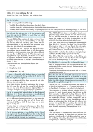 Nguyên tắc tiếp cận và quản lý các vấn đề về tuyến vú
Chiến lược tầm soát ung thư vú
1
Chiến lược tầm soát ung thư vú
Huỳnh Vĩnh Phạm Uyên, Âu Nhựt Luân, Võ Minh Tuấn.
Mục tiêu bài giảng
Sau khi học xong, sinh viên có khả năng:
1. Trình bày được chiến lược tầm soát ung thư vú nói chung
2. Trình bày được cách tự khám vú và các dấu hiệu báo động cho người phụ nữ
3. Trình bày được lịch trình tầm soát bằng các phương tiện khảo sát hình ảnh tuyến vú ở các đối tượng có nguy cơ khác nhau
Mục tiêu của tầm soát ung thư vú là tìm ra ung thư vú
trước khi ung thư vú thể hiện ra ngoài bằng các triệu
chứng như sờ thấy khối u.
Tầm soát thể hiện bằng các thăm dò nhằm vào tìm ra bệnh
lý ung thư vú ở các phụ nữ hoàn toàn không có biểu hiện
trên lâm sàng. Phát hiện sớm đồng nghĩa với tìm thấy và
chẩn đoán ung thư vú sớm hơn là việc bạn chờ có các triệu
chứng lâm sàng rồi mới đi tìm cách chẩn đoán.
Khả năng sống còn sau 5 năm của ung thư vú tùy thuộc
vào giai đoạn ung thư lúc phẫu thuật. Vì thế, tầm soát ung
thư vú đóng vai trò quan trọng trong phát hiện và điều trị
sớm ung thư vú. Khả năng này là 98% nếu ung thư vú
được phát hiện ở giai đoạn sớm, còn khu trú ở vú và điều
trị bằng phẫu thuật kèm nạo hạch. 89% trường hợp u ≤ 1
cm điều trị bằng đoạn nhũ và nạo hạch không phát hiện di
căn sau 18 năm.
Công cụ tầm soát ung thư vú gồm hai phương tiện:
1. Nhũ ảnh
2. Cộng hưởng từ vú
TỰ NHẬN THỨC VỀ VÚ
Tự khám vú được định nghĩa là việc tự khám bộ ngực của
người phụ nữ một cách thường xuyên, lặp đi lặp lại với
mục đích là phát hiện ung thư vú.
Như vậy, tự khám vú không được xem như là một biện
pháp cho tầm soát ung thư vú.
Dù tự khám vú không được Hiệp hội Ung thư Hoa Kỳ xem
như biện pháp tầm soát ung thư, nhưng hội vẫn khuyến
cáo mọi phụ nữ ≥ 20 tuổi nên thực hiện tự khám vú.
Khoảng ½ số ung thư vú được phát hiện qua tự khám vú.
Phụ nữ có nguy cơ bình quân nên được tư vấn về việc tự
nhận thức về vú (breast self-awareness) và khuyến khích
đi khám ngay nếu họ cảm thấy vú có thay đổi.
ACOG nhấn mạnh rằng phụ nữ có nguy cơ bình quân nên
được tư vấn về việc tự nhận thức về vú (breast self-
awareness) và khuyến khích đi khám ngay nếu họ cảm
thấy vú có thay đổi.
Tự nhận thức về vú (breast self-awareness) được định
nghĩa là nhận thức của người phụ nữ về nhìn thấy và cảm
giác thấy ngực của họ bình thường.
Phụ nữ nên được giáo dục về các dấu hiệu và triệu chứng
của ung thư vú. Họ cần thông báo cho bác sĩ phụ khoa
ngay khi họ nhận thấy một sự thay đổi như đau vú, khối ở
vú, thay đổi màu sắc (đỏ), tiết dịch bất thường.
Theo ACOG, 2017, tự khám vú không được khuyến cáo ở
phụ nữ có nguy cơ bình quân với mục đích là tầm soát ung
thư vú. Điều này xuất phát từ nhận định đến từ kết quả
dương tính giả khá cao và không đủ bằng chứng cho thấy
có lợi ích, theo đúng nghĩa của thuật ngữ tầm soát.
Năm 2009, nhóm đặc trách về phòng dịch ngừa dịch bệnh
Hoa Kỳ (U.S. Preventive Services Task Force) không
khuyến cáo tự khám vú (với mục đích là tầm soát ung thư
vú), do không đủ chứng cớ ủng hộ cho việc tự khám vú và
bên cạnh đó có một số bất lợi do kết quả dương tính giả.
Cập nhật 2016 của hướng dẫn của Đơn vị phòng dịch ngừa
dịch bệnh, Hoa Kỳ vẫn giữ nguyên lập luận này.
Năm 2016, Hiệp hội ung thư Hoa kỳcũng không còn
khuyến cáo tự khám vú (với mục đích là tầm soát ung thư
vú) cho các đối tượng có nguy cơ bình quân.
Tự nhận thức về vú cần được duy trì như một thói quen.
Mặc dù tự khám vú không còn được khuyến cáo nữa, tuy
nhiên một số bằng chứng cho thấy tần suất tự phát hiện
ung thư vú là khá cao.
Nhận định này ủng hộ cho việc tự nhận thức về vú trong
việc phát hiện ung thư vú.
Nếu như nhũ ảnh cho phép phát hiện được các khối u
trước khi nó được cảm nhận, thì tự nhận thức về vú giúp
người phụ nữ làm quen với tình trạng vú của mình và báo
động cho nhân viên y tế khi người phụ nữ cảm nhận bất cứ
điều gì đó không bình thường ở vú.
Theo ACOG, 2017, có khoảng 50% trường hợp ung thư vú
ở phụ nữ từ 50 tuổi trở lên và 71% trường hợp ung thư vú
ở phụ nữ dưới 50 tuổi được phát hiện bởi chính phụ nữ.
Theo cuộc điều tra sức khỏe quốc gia Mỹ năm 2003, 43%
trong số 361 người sống sót sau ung thư vú là nhờ tự phát
hiện ra ung thư vú. Bên cạnh đó, bằng chứng cho thấy tự
khám vú có giá trị phát hiện ung thư vú ở những phụ nữ có
thu nhập thấp ở tiểu bang California. Trong số 921 phụ nữ
trong nhóm, 64% tự phát hiện ung thư vú của họ. Mặc dù
không có nghiên cứu ở Hoa Kỳ để trực tiếp kiểm tra hiệu
quả của việc tự nhận thức về vú, nhưng dựa trên tỷ lệ phát
hiện bệnh ung thư vú nhờ tự phát hiện, có thể kết luận rằng
bệnh nhân nên được hướng dẫn tự nhận thức về vú.
KHÁM VÚ
Tầm soát ung thư vú bằng khám lâm sàng có thể thực hiện
cho các phụ nữ không có triệu chứng, có nguy cơ bình
quân, sau khi đã tư vấn về việc khám vú có thể mang lại
lợi ích không chắc chắn, cũng như tư vấn về khả năng
mang lại một số ảnh hưởng không tốt.
 