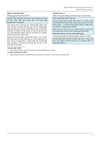 Nguyên tắc tiếp cận và quản lý các vấn đề về tuyến vú
Bệnh lý lành tính của tuyến vú
4
Bệnh vú thay đổi sợi bọc
Thường gặp nhất ở độ tuổi 20-50.
Nguyên nhân của bệnh vú thay đổi sợi bọc được cho rằng
do liên quan đến tình trạng mất cân bằng giữa
progesterone và estrogen.
53% có thay đổi về mặt mô học. Thường thấy nhất là một
biến thể của sự thoái triển nhu mô vú theo hướng phát
triển quá mức mô sợi hoặc xơ hóa khu trú, tạo ra hai nhóm
bệnh học: (1) bệnh lí xơ hóa tuyến vú (sclerosing adenosis)
và (2) tổn thương xơ phức tạp hay sẹo hình sao (complex
sclerosing lesion or radial scar)
Khoảng 50% bệnh nhân có thay đổi sợi bọc ở vú có biểu
hiện lâm sàng, với biểu hiện đau vú 2 bên, nặng căng vú
theo chu kỳ, sờ thấy khối u. Khám thấy mô vú đậm đặc
hơn, cảm giác có nhiều mô nốt hoặc hạt, có thể có tiết
dịch núm vú tự nhiên.
Tiết dịch núm vú
Phần lớn nguyên nhân gây tiết dịch núm vú là lành tính.
Dịch thường thấy nhất là tiết sữa.
Trong trường hợp này khai thác bệnh sử về dùng thuốc
như hướng thần kinh, thuốc chống trầm cảm hay ức chế
bơm proton… có thể cho biết nguyên nhân do dùng thuốc
của tăng tiết sữa gây tăng prolactin.
Khảo sát nội tiết để tìm các nguyên nhân xa hơn như
microadenoma tuyến yên hay nhược giáp là cần thiết.
Kích thích núm vú quá mức cũng thường gặp.
Cần thận trọng khi có tiết dịch tự phát, một bên, có máu.
Trong trường hợp tiết dịch tự phát, một bên, có máu, cần
lưu ý khả năng có bướu nhú hay các carcinom khác và
trong ống tuyến vú.
TÀI LIỆU ĐỌC THÊM
1. Dixon J Michael (2006) “ABC of Breast Disease” Blackwell Publishing. 3rd
Edition.
TÀI LIỆU THAM KHẢO CHÍNH
1. Hughes Mansel & Webster's Benign Disorders and Diseases of the Breast. 3rd
ed. Saunders, Edinburgh. 2009.
 