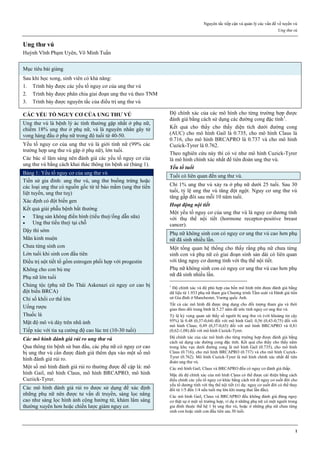 Nguyên tắc tiếp cận và quản lý các vấn đề về tuyến vú
Ung thư vú
1
Ung thư vú
Huỳnh Vĩnh Phạm Uyên, Võ Minh Tuấn
Mục tiêu bài giảng
Sau khi học xong, sinh viên có khả năng:
1. Trình bày được các yếu tố nguy cơ của ung thư vú
2. Trình bày được phân chia giai đoạn ung thư vú theo TNM
3. Trình bày được nguyên tắc của điều trị ung thư vú
CÁC YẾU TỐ NGUY CƠ CỦA UNG THƯ VÚ
Ung thư vú là bệnh lý ác tính thường gặp nhất ở phụ nữ,
chiếm 18% ung thư ở phụ nữ, và là nguyên nhân gây tử
vong hàng đầu ở phụ nữ trong độ tuổi từ 40-50.
Yếu tố nguy cơ của ung thư vú là giới tính nữ (99% các
trường hợp ung thư vú gặp ở phụ nữ), lớn tuổi.
Các bác sĩ lâm sàng nên đánh giá các yếu tố nguy cơ của
ung thư vú bằng cách khai thác thông tin bệnh sử (bảng 1).
Bảng 1: Yếu tố nguy cơ của ung thư vú
Tiền sử gia đình: ung thư vú, ung thư buồng trứng hoặc
các loại ung thư có nguồn gốc từ tế bào mầm (ung thư tiền
liệt tuyến, ung thư tuỵ)
Xác định có đột biến gen
Kết quả giải phẫu bệnh bất thường
 Tăng sản không điển hình (tiểu thuỳ/ống dẫn sữa)
 Ung thư tiểu thuỳ tại chỗ
Dậy thì sớm
Mãn kinh muộn
Chưa từng sinh con
Lớn tuổi khi sinh con đầu tiên
Điều trị nột tiết tố gồm estrogen phối hợp với progestin
Không cho con bú mẹ
Phụ nữ lớn tuổi
Chủng tộc (phụ nữ Do Thái Askenazi có nguy cơ cao bị
đột biến BRCA)
Chỉ số khối cơ thể lớn
Uống rượu
Thuốc lá
Mật độ mô vú dày trên nhũ ảnh
Tiếp xúc với tia xạ cường độ cao lúc trẻ (10-30 tuổi)
Các mô hình đánh giá rủi ro ung thư vú
Qua thông tin bệnh sử ban đầu, các phụ nữ có nguy cơ cao
bị ung thư vú cần được đánh giá thêm dựa vào một số mô
hình đánh giá rủi ro.
Một số mô hình đánh giá rủi ro thường được đề cập là: mô
hình Gail, mô hình Claus, mô hình BRCAPRO, mô hình
Cuziick-Tyrer.
Các mô hình đánh giá rủi ro được sử dụng để xác định
những phụ nữ nên được tư vấn di truyền, sàng lọc nâng
cao như sàng lọc hình ảnh cộng hưởng từ, khám lâm sàng
thường xuyên hơn hoặc chiến lược giảm nguy cơ.
Độ chính xác của các mô hình cho từng trường hợp được
đánh giá bằng cách sử dụng các đường cong đặc tính1
.
Kết quả cho thấy cho thấy diện tích dưới đường cong
(AUC) cho mô hình Gail là 0.735, cho mô hình Claus là
0.716, cho mô hình BRCAPRO là 0.737 và cho mô hình
Cuzick-Tyrer là 0.762.
Theo nghiên cứu này thì có vẻ như mô hình Cuzick-Tyrer
là mô hình chính xác nhất để tiên đoán ung thư vú.
Yếu tố tuổi
Tuổi có liên quan đến ung thư vú.
Chỉ 1% ung thư vú xảy ra ở phụ nữ dưới 25 tuổi. Sau 30
tuổi, tỷ lệ ung thư vú tăng đột ngột. Nguy cơ ung thư vú
tăng gấp đôi sau mỗi 10 năm tuổi.
Hoạt động nội tiết
Một yếu tố nguy cơ của ung thư vú là nguy cơ dương tính
với thụ thể nội tiết (hormone receptor-positive breast
cancer).
Phụ nữ không sinh con có nguy cơ ung thư vú cao hơn phụ
nữ đã sinh nhiều lần.
Một tổng quan hệ thống cho thấy rằng phụ nữ chưa từng
sinh con và phụ nữ có giai đoạn sinh sản dài có liên quan
với tăng nguy cơ dương tính với thụ thể nội tiết.
Phụ nữ không sinh con có nguy cơ ung thư vú cao hơn phụ
nữ đã sinh nhiều lần.
1
Độ chính xác và độ phù hợp của bốn mô hình trên được đánh giá bằng
dữ liệu từ 1.933 phụ nữ tham gia Chương trình Tầm soát và Đánh giá tiền
sử Gia đình ở Manchester, Vương quốc Anh.
Tất cả các mô hình đã được ứng dụng cho đối tượng tham gia và thời
gian theo dõi trung bình là 5.27 năm để ước tính nguy cơ ung thư vú.
Tỷ lệ kỳ vọng quan sát thấy số người bị ung thư vú (với khoảng tin cậy
95%) là 0.48 (0,37-0,64) đối với mô hình Gail; 0,56 (0,43-0,75) đối với
mô hình Claus; 0,49 (0,37-0,65) đối với mô hình BRCAPRO và 0,81
(0,62-1,08) đối với mô hình Cuzick-Tyrer.
Độ chính xác của các mô hình cho từng trường hợp được đánh giá bằng
cách sử dụng các đường cong đặc tính. Kết quả cho thấy cho thấy nằm
trong khu vực dưới đường cong là mô hình Gail (0.735), cho mô hình
Claus (0.716), cho mô hình BRCAPRO (0.737) và cho mô hình Cuzick-
Tyrer (0.762). Mô hình Cuzick-Tyrer là mô hình chính xác nhất để tiên
đoán ung thư vú.
Các mô hình Gail, Claus và BRCAPRO đều có nguy cơ đánh giá thấp.
Mặc dù độ chính xác của mô hình Claus có thể được cải thiện bằng cách
điều chỉnh các yếu tố nguy cơ khác bằng cách trừ đi nguy cơ suốt đời cho
yếu tố dương tính với thụ thể nội tiết (ví dụ: nguy cơ suốt đời có thể thay
đổi từ 1/5 đến 1/4 nếu tuổi mẹ lớn khi mang thai lần đầu).
Các mô hình Gail, Claus và BRCAPRO đều không đánh giá đúng nguy
cơ thật sự ở một số trường hợp, ví dụ ở những phụ nữ có một người trong
gia đình thuộc thế hệ 1 bị ung thư vú, hoặc ở những phụ nữ chưa từng
sinh con hoặc sinh con đầu tiên sau 30 tuổi.
 