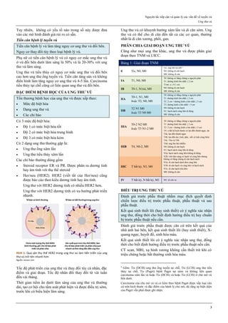 Nguyên tắc tiếp cận và quản lý các vấn đề về tuyến vú
Ung thư vú
3
Tuy nhiên, không có yếu tố nào trong số này được đưa
vào các mô hình đánh giá rủi ro có sẵn.
Tiền căn bệnh lý tuyến vú
Tiền căn bệnh lý vú làm tăng nguy cơ ung thư vú đối bên.
Nguy cơ thay đổi tùy theo loại bệnh lý vú.
Phụ nữ có tiền căn bệnh lý vú có nguy cơ mắc ung thư vú
ở vú đối bên dưới lâm sàng là 50% và là 20-30% với ung
thư vú lâm sàng.
Ung thư vú tiểu thùy có nguy cơ mắc ung thư vú đối bên
cao hơn ung thư ống tuyến vú. Tiền căn tăng sản vú không
điển hình làm tăng nguy cơ ung thư vú 4-5 lần. Carcinoma
tiểu thùy tại chỗ cũng có liên quan ung thư vú đối bên.
ĐẶC ĐIỂM BỆNH HỌC CỦA UNG THƯ VÚ
Tổn thương bệnh học của ung thư vú được xếp theo:
 Mức độ biệt hóa
 Dạng ung thư vú
 Các chỉ báo
Có 3 mức độ biệt hóa:
 Độ 1 có mức biệt hóa tốt
 Độ 2 có mức biệt hóa trung bình
 Độ 3 có mức biệt hóa kém
Có 2 dạng ung thư thường gặp là:
 Ung thư ống xâm lấn
 Ung thư tiểu thùy xâm lấn
Các chỉ báo thường dùng gồm
 Steroid receptor ER và PR. Được phân ra dương tính
hay âm tính với thụ thể steroid
 Her/neu (HER2). HER2 (viết tắt của Her/neu) cũng
được báo cáo theo kiểu dương tính hay âm tính.
Ung thư với HER2 dương tính có nhiều HER2 hơn.
Ung thư với HER2 dương tính có xu hướng phát triển
nhanh.
Hình 1: Quá sản thụ thể HER2 trong ung thư vú làm tiến triển của ung
thư vú trở nên nhanh hơn
Nguồn: emaze.com
Tốc độ phát triển của ung thư vú thay đổi tùy cá nhân, đặc
điểm và giai đoạn. Tốc độ nhân đôi thay đổi từ vài tuần
đến vài tháng.
Thời gian tiềm ẩn dưới lâm sàng của ung thư vú thường
dài, tạo cơ hội cho tầm soát phát hiện và được điều trị sớm,
trước khi có biểu hiện lâm sàng.
Ung thư vú có khuynh hướng xâm lấn và di căn sớm. Ung
thư vú có thể cho di căn đến tất cả các cơ quan, thường
nhất là di căn xương, phổi, gan.
PHÂN CHIA GIAI ĐOẠN UNG THƯ VÚ
Cũng như mọi ung thư khác, ung thư vú được phân giai
đoạn theo TNM và UICC.
Bảng 1: Giai đoạn TNM
0 Tis, N0, M0
Tis: ung thư tại chỗ 6
N0: không di căn hạch
M0: không di căn
IA T1, N0, M0
T0: không có bằng chứng u nguyên phát
T1: đường kính lớn nhất ≤ 2 cm
T1mi: u ≤ 0.1 cm
N0: không di căn hạch
M0: không di căn
IB T0-1, N1mi, M0
IIA
T0-1, N1, M0
hoặc T2, N0, M0
T0: không có bằng chứng u nguyên phát
T1: đường kính lớn nhất ≤ 2 cm
T2: 2 cm < đường kính u lớn nhất ≤ 5 cm
T3: đường kính u lớn nhất > 5 cm
N0: không di căn hạch
N1: hạch nách cùng bên di động
M0: không di căn
IIB
T2 N1 M0
hoặc T3 N0 M0
IIIA
T0-2 N2 M0
hoặc T3 N1-2 M0
T0: không có bằng chứng u nguyên phát
T1: đường kính lớn nhất ≤ 2 cm
T2: 2 cm < đường kính u lớn nhất ≤ 5 cm
T4: u bất kể kích thước có lan đến thành ngực, da
T4a: lan đến thành ngực
T4b: lan đến da ( loét, phù, nốt vệ tinh cùng bên)
T4c: T4a và T4b
T4d: ung thư bội nhiễm
N0: không di căn hạch
N1: hạch nách cùng bên di động
N2a: hạch nách cùng bên không di động
N2b: trên lâm sàng có hạch vú cùng bên nhưng
không có bằng chứng di căn hạch nách
N3a: di căn hạch dưới đòn cùng bên
N3b: di căn hạch vú cùng bên và hạch nách
N3c: di căn hạch trên đòn
M0: không di căn
IIIB T4, N0-2, M0
IIIC T bất kỳ, N3, M0
IV T bất kỳ, N bất kỳ, M1 M1: di căn xa
ĐIỀU TRỊ UNG THƯ VÚ
Đánh giá trước phẫu thuật nhằm mục đích quyết định
chiến lược điều trị trước phẫu thuật, phẫu thuật và sau
phẫu thuật.
Kết quả sinh thiết lõi (hay sinh thiết) có ý nghĩa xác nhận
ung thư, đồng thời cho biết định hướng điều trị hay chuẩn
bị trước phẫu thuật nếu cần.
Đánh giá trước phẫu thuật được căn cứ trên kết quả của
nhũ ảnh hai bên, kết quả sinh thiết lõi (hay sinh thiết), X-
quang ngực, huyết đồ, sinh hóa máu.
Kết quả sinh thiết lõi có ý nghĩa xác nhận ung thư, đồng
thời cho biết định hướng điều trị trước phẫu thuật nếu cần.
CT scan, MRI, xạ hình xương không cần thiết trừ khi có
triệu chứng hoặc bất thường sinh hóa máu.
6
Gồm: Tis (DCIS) ung thư ống tuyến tại chỗ, Tis (LCIS) ung thư tiểu
thùy tại chỗ, Tis (Paget) bệnh Paget tại núm vú không liên quan
carcinoma xâm lấn và hoặc Tis (DCIS) và hoặc Tis (LCIS) ở chủ mô vú
bên dưới.
Carcinoma của chủ mô vú và có kèm theo bệnh Paget được xếp loại căn
cứ trên kích thước và đặc điểm của bệnh lý chủ mô, dù rằng sự hiện diện
của Paget vẫn phải được ghi nhận.
 