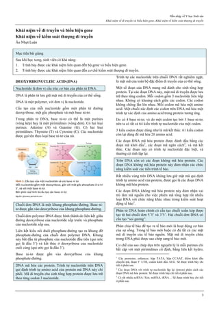 Dẫn nhập về Y học Sinh sản
Khái niệm về di truyền và biểu hiện gene. Khái niệm về kiểm soát thượng di truyền
3
Khái niệm về di truyền và biểu hiện gene
Khái niệm về kiểm soát thượng di truyền
Âu Nhựt Luân
Mục tiêu bài giảng
Sau khi học xong, sinh viên có khả năng:
1. Trình bày được các khái niệm liên quan đến bộ gene và biểu hiện gene.
2. Trình bày được các khái niệm liên quan đến cơ chế kiểm soát thượng di truyền.
DEOXYRIBONUCLEIC ACID (DNA)
Nucleotide là đơn vị cấu trúc cơ bản của phân tử DNA.
DNA là phân tử lưu giữ mật mã di truyền của cơ thể sống.
DNA là một polymer, với đơn vị là nucleotide.
Cấu tạo của mỗi nucleotide gồm một phân tử đường
deoxyribose, một gốc phosphate và một base ni-tơ.
Trong phân tử DNA, base ni-tơ có thể là một purines
(vòng kép) hay là một pirimidines (vòng đơn). Có hai loại
purines: Adenine (A) và Guanine (G). Có hai loại
pirimidines: Thymine (T) và Cytosine (C). Các nucleotide
được gọi tên theo loại base ni-tơ của nó.
Hình 1: Cấu tạo của một nucleotide và các base ni-tơ
Mỗi nucleotide gồm một deoxyribose, gắn với một gốc phosphate ở vị trí
5’, và với một base ni-tơ.
Bên phải của hình là cấu tạo các base ni-tơ.
Nguồn: glossary.periodni.com
Chuỗi đơn DNA là một khung phosphate-đường. Base ni-
tơ được gắn vào deoxyribose của khung phosphate-đường.
Chuỗi đơn polymer DNA được hình thành do liên kết giữa
đường deoxyribose của nucleotide xếp trước và phosphate
của nucleotide xếp sau.
Liên kết kiểu nối đuôi phosphate-đường tạo ra khung đỡ
phosphate-đường của chuỗi đơn polymer DNA. Khung
này bắt đầu từ phosphate của nucleotide đầu tiên (qui ước
gọi là đầu 5’) và kết thúc ở deoxyribose của nucleotide
cuối cùng (qui ước gọi là đầu 3’).
Base ni-tơ được gắn vào deoxyribose của khung
phosphate-đường.
DNA mã hóa các protein. Trình tự nucleotide trên DNA
qui định trình tự amino acid của protein mà DNA này chi
phối. Mã di truyền cho sinh tổng hợp protein được lưu trữ
theo từng codon 3 nucleotide.
Trình tự các nucleotide trên chuỗi DNA rất nghiêm ngặt,
là mật mã của toàn bộ đặc điểm di truyền của cơ thể sống.
Một số đoạn của DNA mang mã dành cho sinh tổng hợp
protein. Tại các đoạn DNA này, mật mã di truyền được lưu
trữ theo từng codon. Mỗi codon gồm 3 nucleotide liên tiếp
nhau. Không có khoảng cách giữa các codon. Các codon
không chồng lấn lên nhau. Mỗi codon mã hóa một amino
acid. Một chuỗi xác định các codon trên DNA mã hóa một
trình tự xác định của amino acid trong protein tương ứng.
Do có 4 base ni-tơ, và do một codon tạo bởi 3 base ni-tơ,
nên ta có tất cả 64 kiểu trình tự nucleotide của một codon.
3 kiểu codon được dùng như là mã kết thúc. 61 kiểu codon
còn lại dùng để mã hóa 20 amino acid.
Các đoạn DNA mã hóa protein được đánh dấu bằng các
đoạn mã khởi đầu1
, các đoạn mã ngăn cách2
, và mã kết
thúc. Các đoạn này có trình tự nucleotide đặc biệt, và
thường có tính lặp lại.
Trên DNA còn có các đoạn không mã hóa protein. Các
đoạn DNA không mã hóa protein này đảm nhận các chức
năng kiểm soát các tiến trình tế bào.
Rất nhiều vùng trên DNA không lưu giữ mật mã qui định
trình tự amino acid của protein, được gọi là các đoạn DNA
không mã hóa protein.
Các đoạn DNA không mã hóa protein này đảm nhận vai
trò làm mã nguồn cho việc phiên mã tổng hợp rất nhiều
loại RNA với chức năng khác nhau trong kiểm soát hoạt
động tế bào3
.
Phân tử DNA hoàn chỉnh có cấu tạo chuỗi xoắn kép được
tạo từ hai chuỗi đơn 5’3’ và 3’5’. Hai chuỗi đơn DNA có
cấu tạo “soi gương”.
Phân chia tế bào để tạo ra tế bào mới là hoạt động cơ bản
của sự sống. Trong tế bào mới buộc có đủ tất cả các mật
mã di truyền của tế bào nguồn. Mật mã di truyền chứa
trong DNA phải được sao chép sang tế bào mới.
Cơ chế của sao chép dựa trên nguyên lý là mỗi purines chỉ
bắt cặp với một pirimidines cố định, bằng liên kết hydro,
1
Các promoter, enhancer, hộp TATA, hộp CCAAT, điểm khởi đầu
chuyển mã, đoạn 5’ UTR, codon khởi đầu AUG. Sẽ được trình bày chi
tiết ở phần sau.
2
Các đoạn DNA với trình tự nucleotide lặp lại (intron) phân cách các
đoạn DNA mã hóa protein. Sẽ được trình bày chi tiết ở phần sau.
3
Có rất nhiều ncRNA: Xist, miRNA, tRNA… Sẽ được trình bày chi tiết
ở phần sau.
 