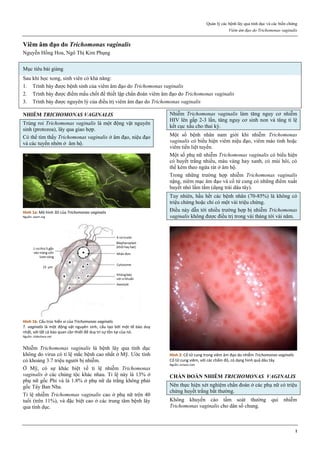 Quản lý các bệnh lây qua tình dục và các biến chứng
Viêm âm đạo do Trichomonas vaginalis
1
Viêm âm đạo do Trichomonas vaginalis
Nguyễn Hồng Hoa, Ngô Thị Kim Phụng
Mục tiêu bài giảng
Sau khi học xong, sinh viên có khả năng:
1. Trình bày được bệnh sinh của viêm âm đạo do Trichomonas vaginalis
2. Trình bày được điểm mấu chốt để thiết lập chẩn đoán viêm âm đạo do Trichomonas vaginalis
3. Trình bày được nguyên lý của điều trị viêm âm đạo do Trichomonas vaginalis
NHIỄM TRICHOMONAS VAGINALIS
Trùng roi Trichomonas vaginalis là một động vật nguyên
sinh (protozoa), lây qua giao hợp.
Có thể tìm thấy Trichomonas vaginalis ở âm đạo, niệu đạo
và các tuyến nhờn ở âm hộ.
Hình 1a: Mô hình 3D của Trichomonas vaginalis
Nguồn: avert.org
Hình 1b: Cấu trúc hiển vi của Trichomonas vaginalis
T. vaginalis là một động vật nguyên sinh, cấu tạo bởi một tế bào duy
nhất, với tất cả bào quan cần thiết để duy trì sự tồn tại của nó.
Nguồn: slideshare.net
Nhiễm Trichomonas vaginalis là bệnh lây qua tình dục
không do virus có tỉ lệ mắc bệnh cao nhất ở Mỹ. Ước tính
có khoảng 3.7 triệu người bị nhiễm.
Ở Mỹ, có sự khác biệt về tỉ lệ nhiễm Trichomonas
vaginalis ở các chủng tộc khác nhau. Tỉ lệ này là 13% ở
phụ nữ gốc Phi và là 1.8% ở phụ nữ da trắng không phải
gốc Tây Ban Nha.
Tỉ lệ nhiễm Trichomonas vaginalis cao ở phụ nữ trên 40
tuổi (trên 11%), và đặc biệt cao ở các trung tâm bệnh lây
qua tình dục.
Nhiễm Trichomonas vaginalis làm tăng nguy cơ nhiễm
HIV lên gấp 2-3 lần, tăng nguy cơ sinh non và tăng tỉ lệ
kết cục xấu cho thai kỳ.
Một số bệnh nhân nam giới khi nhiễm Trichomonas
vaginalis có biểu hiện viêm niệu đạo, viêm mào tinh hoặc
viêm tiền liệt tuyến.
Một số phụ nữ nhiễm Trichomonas vaginalis có biểu hiện
có huyết trắng nhiều, màu vàng hay xanh, có mùi hôi, có
thể kèm theo ngứa rát ở âm hộ.
Trong những trường hợp nhiễm Trichomonas vaginalis
nặng, niêm mạc âm đạo và cổ tử cung có những điểm xuất
huyết nhỏ lấm tấm (dạng trái dâu tây).
Tuy nhiên, hầu hết các bệnh nhân (70-85%) là không có
triệu chứng hoặc chỉ có một vài triệu chứng.
Điều này dẫn tới nhiều trường hợp bị nhiễm Trichomonas
vaginalis không được điều trị trong vài tháng tới vài năm.
Hình 2: Cổ tử cung trong viêm âm đạo do nhiễm Trichomonas vaginalis
Cổ tử cung viêm, với các chấm đỏ, có dạng hình quả dâu tây.
Nguồn: emaze.com
CHẨN ĐOÁN NHIỄM TRICHOMONAS VAGINALIS
Nên thực hiện xét nghiệm chẩn đoán ở các phụ nữ có triệu
chứng huyết trắng bất thường.
Không khuyến cáo tầm soát thường qui nhiễm
Trichomonas vaginalis cho dân số chung.
 