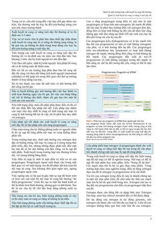 Quản lý một trường hợp xuất huyết tử cung bất thường
Quản lý xuất huyết tử cung cơ năng ở tuổi dậy thì
3
Trong xử trí, cần chú trọng đến việc hạn chế gây thêm xáo
trộn, tổn thương một hệ trục hạ đồi-yên-buồng trứng còn
non nớt, chưa trường thành
Xuất huyết tử cung cơ năng tuổi dậy thì thường sẽ tự ổn
định sau 2-3 năm.
Việc xử trí trước tiên là phải bảo đảm thiết lập chẩn đoán
xuất huyết tử cung này là cơ năng do không rụng trứng, là
hệ quả của sự không ổn định trong hoạt động của trục hạ
đồi-yên-buồng trứng ở tuổi dậy thì.
Tiên lượng của xuất huyết tử cung cơ năng tuổi dậy thì
thường tốt và ổn định sau vài năm xáo trộn đầu tiên. Sau
khoảng 2 năm chu kỳ kinh nguyệt trở nên đều đặn.
Việc theo dõi gồm: nhật ký kinh nguyệt, liệu pháp bổ sung
sắt và đo lường mức độ thiếu máu.
Đối với tất cả các trường hợp phải đảm bảo bổ sung sắt
đầy đủ cùng với theo dõi bằng lịch kinh nguyệt (menstrual
calendar) có thể giúp ích trong thời gian chờ đợi sự trưởng
thành về hoạt động của trục.
Xử trí tùy thuộc vào mức độ mất máu và ảnh hưởng đến
dời sống của bé gái.
Nếu ra huyết không gây ảnh hưởng đến việc học hành và
sinh hoạt thường ngày của bé gái, thì việc can thiệp bằng
nội tiết là không cần thiết, thậm chí gây hại cho một hệ
sinh sản còn non nớt.
Nếu tình trạng chảy máu cần phải phải được điều trị thì có
thể cân nhắc đến liệu pháp nội tiết. Liệu pháp này nhằm
vào mục tiêu duy nhất là củng cố tình trạng nội mạc tử
cung bị ảnh hưởng bất lợi từ việc chỉ bị phơi bày duy nhất
với estrogen.
Liệu pháp nội tiết dành cho xuất huyết tử cung cơ năng
tuổi dậy thì là liệu pháp trên nền tảng progestogen.
Chảy máu trong chu kỳ không phóng noãn có nguyên nhân
là do sự sụp đổ từng phần nội mạc tử cung không được
phân tiết.
Trong trường hợp này, dưới ảnh hưởng của estrogen đơn
độc từ buồng trứng, nội mạc tử cung cứ ở trong trạng thái
phát triển, dầy lên, nhưng không được phân tiết, đến một
lúc nào đó sẽ trở nên không còn bền vững, và bị sụp đổ
một phần. Xuất huyết trong trường hợp này thường là kéo
dài, với lượng không hằng định.
Việc điều trị hợp lý nhất là một điều trị trên cơ sở của
progestogen. Progestogen ngoại sinh được cho trong một
thời gian và với một lượng vừa đủ để phân tiết hóa toàn bộ
nội mạc tử cung. Sau khoảng thời gian ngắn này, ngưng
progestogen ngoại sinh.
Việc ngưng này có hệ quả là gây một sự sụp đổ hoàn toàn
và trọn vẹn của toàn bộ nội mạc tử cung bất thường “do
thiếu progesterone” trước đó, tạo ra một lần hành kinh có
thể là nhiều hơn bình thường, nhưng gọn và dứt khoát. Sau
đó là các chu kỳ để chờ đợi hoạt động phóng noãn tự
nhiên.
Nếu trong các chu kỳ sau, hiện tượng phóng noãn có xảy
ra thì chảy máu tử cung cơ năng sẽ không bị tái diễn.
Nếu tình trạng phóng noãn vẫn không được thiết lập thì có
thể lặp lại khi lại có xuất huyết tương tự.
Lưu ý rằng progestogen trong điều trị này nên là một
progestogen có hoạt tính anti-estrogenic đủ mạnh để phân
tiết nội mạc bị phơi bày trường diễn với estrogen đơn độc,
đồng thời có hoạt tính kháng hạ đồi yếu để đảm bảo rằng
không gây mất khả năng tạo đỉnh LH nội sinh của trục hạ
đồi-yên trong các chu kỳ sau đó.
Các progestogen kiểu dydrogesterone có ái lực mạnh trên
thụ thể của progesterone có nên có tính kháng estrogenic
vừa phải, và ít ảnh hưởng đến hạ đồi. Các progestogen
kiểu nor-ethindrone hay lynestrenol có hoạt tính kháng
estrogen rất mạnh, nhưng đồng thời cũng có tính kháng hạ
đồi mạnh. Các progestogen dẫn xuất từ nor-19
progesterone có tính kháng estrogen tương đối mạnh và
khả năng ức chế hạ đồi tương đối yếu, cũng có thể là một
lựa chọn.
Hình 1: Phân loại các progestin và SPRM theo nguồn gốc hóa học
Các progestin thuốc nhóm dẫn xuất của 19-nor testosterone là các
progestin có hoạt tính kháng estrogen mạnh nhất, nhưng cũng có khả
năng ức chế mạnh nhất trên hạ đồi, vì thế có nguy cơ gây tổn hại vĩnh
viễn trục Hạ đồi-Yên. Trong điều trị xuất huyết tử cung tuổi dậy thì,
thường dùng nhất là nhóm retroprogesterone, do khả năng ức chế trục
rất yếu của nhóm progestin này.
Nguồn: Bộ môn Phụ Sản, ĐHYD TPHCM
Liệu pháp phối hợp estrogen và progestogen dành cho xuất
huyết tử cung cơ năng tuổi dậy thì mà trong đó cần phục
hồi nhanh chóng một nội mạc bị sụp đổ từng phần.
Trong xuất huyết tử cung cơ năng tuổi dậy thì, hiện tượng
sụp đổ nội mạc có thể là nghiêm trọng. Nội mạc có thể bị
sụp đổ một phần hay toàn phần, kiểu “loang lỗ da beo”.
Các mạch máu lớn bị hở và gây chảy máu nhiều. Trong
trường hợp chảy máu nghiêm trọng, điều trị bằng estrogen
theo sau đó là estrogen và progesterone sẽ là cần thiết.
Vai trò của estrogen trong điều trị này là nhanh chóng tạo
ra một nội mạc phát triển, để cầm máu tức thời các mạch
máu lớn bị hở do quá trình bong tróc. Estrogen còn tạo ra
thụ thể của progesterone cho điều trị progestogen tiếp theo
sau đó.
Estrogen được cho bằng bất cứ dạng thức nào. Estrogen
liên hợp, ester hay ethinyl estradiol đều có thể được dùng.
Do tác động của estrogen là tác động genomic, nên
estrogen cần được cho với liều đủ cao hợp lý. Liều rất cao
estrogen không hiệu quả hơn một liều đủ cao estrogen.
 