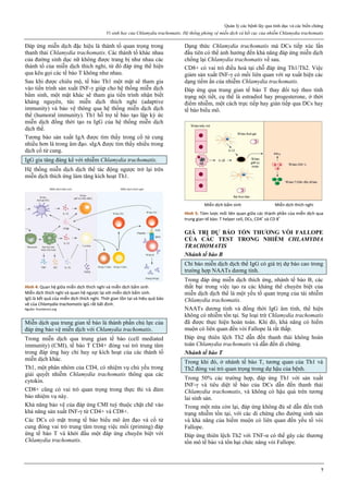 Quản lý các bệnh lây qua tình dục và các biến chứng
Vi sinh học của Chlamydia trachomatis. Hệ thống phòng vệ miễn dịch và kết cục của nhiễm Chlamydia trachomatis
7
Đáp ứng miễn dịch đặc hiệu là thành tố quan trọng trong
thanh thải Chlamydia trachomatis. Các thành tố khác nhau
của đường sinh dục nữ không được trang bị như nhau các
thành tố của miễn dịch thích nghi, từ đó đáp ứng thể hiện
qua kêu gọi các tế bào T không như nhau.
Sau khi được chiêu mộ, tế bào Th1 một mặt sẽ tham gia
vào tiến trình sản xuất INF-γ giúp cho hệ thống miễn dịch
bẩm sinh, một mặt khác sẽ tham gia tiến trình nhận biết
kháng nguyên, tức miễn dịch thích nghi (adaptive
immunity) và bảo vệ thông qua hệ thống miễn dịch dịch
thể (humoral immunity). Th1 hỗ trợ tế bào tạo lập ký ức
miễn dịch đồng thời tạo ra IgG của hệ thống miễn dịch
dịch thể.
Tương bào sản xuất IgA được tìm thấy trong cổ tử cung
nhiều hơn là trong âm đạo. sIgA được tìm thấy nhiều trong
dịch cổ tử cung.
IgG gia tăng đáng kể với nhiễm Chlamydia trachomatis.
Hệ thống miễn dịch dịch thể tác động ngược trở lại trên
miễn dịch thích ứng làm tăng kích hoạt Th1.
Hình 4: Quan hệ giữa miễn dịch thích nghi và miễn dịch bẩm sinh
Miễn dịch thích nghi và quan hệ ngược lại với miễn dịch bẩm sinh.
IgG là kết quả của miễn dịch thích nghi. Thời gian tồn tại và hiệu quả bảo
vệ của Chlamydia trachomatis IgG rất bất định.
Nguồn: frontiersin.org
Miễn dịch qua trung gian tế bào là thành phần chủ lực của
đáp ứng bảo vệ miễn dịch với Chlamydia trachomatis.
Trong miễn dịch qua trung gian tế bào (cell mediated
immunity) (CMI), tế bào T CD4+ đóng vai trò trung tâm
trong đáp ứng hay chỉ huy sự kích hoạt của các thành tố
miễn dịch khác.
Th1, một phân nhóm của CD4, có nhiệm vụ chủ yếu trong
giải quyết nhiễm Chlamydia trachomatis thông qua các
cytokin.
CD8+ cũng có vai trò quan trọng trong thực thi và đảm
bảo nhiệm vụ này.
Khả năng bảo vệ của đáp ứng CMI tuỳ thuộc chặt chẽ vào
khả năng sản xuất INF-γ từ CD4+ và CD8+.
Các DCs có mặt trong tế bào biểu mô âm đạo và cổ tử
cung đóng vai trò trung tâm trong việc mồi (priming) đáp
ứng tế bào T và khởi đầu một đáp ứng chuyên biệt với
Chlamydia trachomatis.
Dạng thức Chlamydia trachomatis mà DCs tiếp xúc lần
đầu tiên có thể ảnh hưởng đến khả năng đáp ứng miễn dịch
chống lại Chlamydia trachomatis về sau.
CD8+ có vai trò điều hoà tại chỗ đáp ứng Th1/Th2. Việc
giảm sản xuất INF-γ có mối liên quan với sự xuất hiện các
dạng tiềm ẩn của nhiễm Chlamydia trachomatis.
Đáp ứng qua trung gian tế bào T thay đổi tuỳ theo tình
trạng nội tiết, cụ thể là estradiol hay progesterone, ở thời
điểm nhiễm, một cách trực tiếp hay gián tiếp qua DCs hay
tế bào biểu mô.
Hình 5: Tóm lược mối liên quan giữa các thành phần của miễn dịch qua
trung gian tế bào: T helper cell, DCs, CD4+
và CD 8+
GIÁ TRỊ DỰ BÁO TỔN THƯƠNG VÒI FALLOPE
CỦA CÁC TEST TRONG NHIỄM CHLAMYDIA
TRACHOMATIS
Nhánh tế bào B
Chỉ báo miễn dịch dịch thể IgG có giá trị dự báo cao trong
trường hợp NAATs dương tính.
Trong đáp ứng miễn dịch thích ứng, nhánh tế bào B, các
thất bại trong việc tạo ra các kháng thể chuyên biệt của
miễn dịch dịch thể là một yếu tố quan trọng của tái nhiễm
Chlamydia trachomatis.
NAATs dương tính và đồng thời IgG âm tính, thể hiện
không có nhiễm tồn tại. Sự loại trừ Chlamydia trachomatis
đã được thực hiện hoàn toàn. Khi đó, khả năng có hiếm
muộn có liên quan đến vòi Fallope là rất thấp.
Đáp ứng thiên lệch Th2 dẫn đến thanh thải không hoàn
toàn Chlamydia trachomatis và dẫn đến di chứng.
Nhánh tế bào T
Trong khi đó, ở nhánh tế bào T, tương quan của Th1 và
Th2 đóng vai trò quan trọng trong dự hậu của bệnh.
Trong 50% các trường hợp, đáp ứng Th1 với sản xuất
INF-γ và tiêu diệt tế bào của DCs dẫn đến thanh thải
Chlamydia trachomatis, và không có hậu quả trên tương
lai sinh sản.
Trong một nửa còn lại, đáp ứng không đủ sẽ dẫn đến tình
trạng nhiễm tồn tại, với các di chứng cho đường sinh sản
và khả năng của hiếm muộn có liên quan đến yếu tố vòi
Fallope.
Đáp ứng thiên lệch Th2 với TNF-α có thể gây các thương
tổn mô tế bào và tổn hại chức năng vòi Fallope.
 