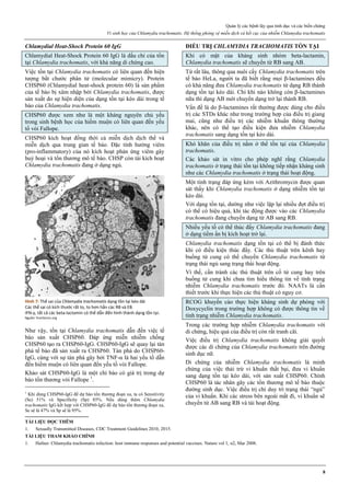 Quản lý các bệnh lây qua tình dục và các biến chứng
Vi sinh học của Chlamydia trachomatis. Hệ thống phòng vệ miễn dịch và kết cục của nhiễm Chlamydia trachomatis
8
Chlamydial Heat-Shock Protein 60 IgG
Chlamydial Heat-Shock Protein 60 IgG là dấu chỉ của tồn
tại Chlamydia trachomatis, với khả năng di chứng cao.
Việc tồn tại Chlamydia trachomatis có liên quan đến hiện
tượng bắt chước phân tử (molecular mimicry). Protein
CHSP60 (Chlamydial heat-shock protein 60) là sản phẩm
của tế bào bị xâm nhập bởi Chlamydia trachomatis, được
sản xuất do sự hiện diện của dạng tồn tại kéo dài trong tế
bào của Chlamydia trachomatis.
CHSP60 được xem như là một kháng nguyên chủ yếu
trong sinh bệnh học của hiếm muộn có liên quan đến yếu
tố vòi Fallope.
CHSP60 kích hoạt đồng thời cả miễn dịch dịch thể và
miễn dịch qua trung gian tế bào. Đặc tính hướng viêm
(pro-inflammatory) của nó kích hoạt phản ứng viêm gây
huỷ hoại và tổn thương mô tế bào. CHSP còn tái kích hoạt
Chlamydia trachomatis đang ở dạng ngủ.
Hình 7: Thể sai của Chlamydia trachomatis dạng tồn tại kéo dài
Các thể sai có kích thước rất to, to hơn hẳn các RB và EB.
IFN-γ, tất cả các beta-lactamin có thể dẫn đến hình thành dạng tồn tại.
Nguồn: frontiersin.org
Như vậy, tồn tại Chlamydia trachomatis dẫn đến việc tế
bào sản xuất CHSP60. Đáp ứng miễn nhiễm chống
CHSP60 tạo ra CHSP60-IgG. CHSP60-IgG sẽ quay lại tàn
phá tế bào đã sản xuất ra CHSP60. Tàn phá do CHSP60-
IgG, cùng với sự tàn phá gây bởi TNF-α là hai yếu tố dẫn
đến hiếm muộn có liên quan đến yếu tố vòi Fallope.
Khảo sát CHSP60-IgG là một chỉ báo có giá trị trong dự
báo tổn thương vòi Fallope 1
.
1
Khi dùng CHSP60-IgG để dự báo tổn thương đoạn xa, ta có Sensitivity
(Se) 51% và Specificity (Sp) 85%. Nếu dùng thêm Chlamydia
trachomatis IgG kết hợp với CHSP60-IgG để dự báo tổn thương đoạn xa,
Se sẽ là 47% và Sp sẽ là 95%.
ĐIỀU TRỊ CHLAMYDIA TRACHOMATIS TỒN TẠI
Khi có mặt của kháng sinh nhóm beta-lactamin,
Chlamydia trachomatis sẽ chuyển từ RB sang AB.
Từ rất lâu, thông qua nuôi cấy Chlamydia trachomatis trên
tế bào HeLa, người ta đã biết rằng mọi β-lactamines đều
có khả năng đưa Chlamydia trachomatis từ dạng RB thành
dạng tồn tại kéo dài. Chỉ khi nào không còn β-lactamines
nữa thì dạng AB mới chuyển dạng trở lại thành RB.
Vấn đề là do β-lactamines rất thường được dùng cho điều
trị các STDs khác như trong trường hợp của điều trị giang
mai, cũng như điều trị các nhiễm khuẩn thông thường
khác, nên có thể tạo điều kiện đưa nhiễm Chlamydia
trachomatis sang dạng tồn tại kéo dài.
Khó khăn của điều trị nằm ở thể tồn tại của Chlamydia
trachomatis.
Các khảo sát in vitro cho phép nghĩ rằng Chlamydia
trachomatis ở trạng thái tồn tại không tiếp nhận kháng sinh
như các Chlamydia trachomatis ở trạng thái hoạt động.
Một tình trạng đáp ứng kém với Azithromycin được quan
sát thấy khi Chlamydia trachomatis ở dạng nhiễm tồn tại
kéo dài.
Với dạng tồn tại, dường như việc lặp lại nhiều đợt điều trị
có thể có hiệu quả, khi tác động được vào các Chlamydia
trachomatis đang chuyển dạng từ AB sang RB.
Nhiều yếu tố có thể thúc đẩy Chlamydia trachomatis đang
ở dạng tiềm ẩn bị kích hoạt trở lại.
Chlamydia trachomatis dạng tồn tại có thể bị đánh thức
khi có điều kiện thúc đẩy. Các thủ thuật trên kênh hay
buồng tử cung có thể chuyển Chlamydia trachomatis từ
trạng thái ngủ sang trạng thái hoạt động.
Vì thế, cần tránh các thủ thuật trên cổ tử cung hay trên
buồng tử cung khi chưa tìm hiểu thông tin về tình trạng
nhiễm Chlamydia trachomatis trước đó. NAATs là cần
thiết trước khi thực hiện các thủ thuật có nguy cơ.
RCOG khuyến cáo thực hiện kháng sinh dự phòng với
Doxycyclin trong trường hợp không có được thông tin về
tình trạng nhiễm Chlamydia trachomatis.
Trong các trường hợp nhiễm Chlamydia trachomatis với
di chứng, hiệu quả của điều trị còn rất tranh cãi.
Việc điều trị Chlamydia trachomatis không giải quyết
được các di chứng của Chlamydia trachomatis trên đường
sinh dục nữ.
Di chứng của nhiễm Chlamydia trachomatis là minh
chứng của việc thải trừ vi khuẩn thất bại, đưa vi khuẩn
sang dạng tồn tại kéo dài, với sản xuất CHSP60. Chính
CHSP60 là tác nhân gây các tổn thương mô tế bào thuộc
đường sinh dục. Việc điều trị chỉ duy trì trạng thái “ngủ”
của vi khuẩn. Khi các stress bên ngoài mất đi, vi khuẩn sẽ
chuyển từ AB sang RB và tái hoạt động.
TÀI LIỆU ĐỌC THÊM
1. Sexually Transmitted Diseases, CDC Treatment Guidelines 2010, 2015.
TÀI LIỆU THAM KHẢO CHÍNH
1. Hafner. Chlamydia trachomatis infection: host immune responses and potential vaccines. Nature vol 1, n2, Mar 2008.
 
