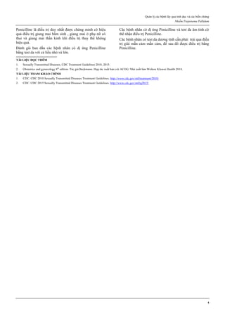 Quản lý các bệnh lây qua tình dục và các biến chứng
Nhiễm Treponema Pallidum
4
Penicilline là điều trị duy nhất được chứng minh có hiệu
quả điều trị giang mai bẩm sinh , giang mai ở phụ nữ có
thai và giang mai thần kinh khi điều trị thay thế không
hiệu quả.
Đánh giá ban đầu các bệnh nhân có dị ứng Penicilline
bằng test da với cả liều nhỏ và lớn.
Các bệnh nhân có dị ứng Penicilline và test da âm tính có
thể nhận điều trị Penicilline.
Các bệnh nhân có test da dương tính cần phải trải qua điều
trị giải mẫn cảm mẫn cảm, để sau đó được điều trị bằng
Penicilline.
TÀI LIỆU ĐỌC THÊM
1. Sexually Transmitted Diseases, CDC Treatment Guidelines 2010, 2015.
2. Obstetrics and gynecology 8th
edition. Tác giả Beckmann. Hợp tác xuất bản với ACOG. Nhà xuất bản Wolters Kluwer Health 2018.
TÀI LIỆU THAM KHẢO CHÍNH
1. CDC. CDC 2010 Sexually Transmitted Diseases Treatment Guidelines. http://www.cdc.gov/std/treatment/2010/
2. CDC. CDC 2015 Sexually Transmitted Diseases Treatment Guidelines. http://www.cdc.gov/std/tg2015/
 