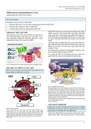 Quản lý các bệnh lây qua tình dục và các biến chứng
Nhiễm Human Immunodeficiency Virus
1
Nhiễm Human Immunodeficiency Virus
Nguyễn Hồng Hoa, Ngô Thị Kim Phụng
Mục tiêu bài giảng
Sau khi học xong, sinh viên có khả năng:
1. Trình bày được giá trị vủa các công cụ dùng trong chẩn đoán nhiễm HIV
2. Trình bày được chiến lược điều trị nhiễm HIV
3. Trình bày được chiến lược phòng tránh nhiễm HIV
NHIỄM HIV TRÊN THẾ GIỚI
Theo thống kê năm 2014 của UNAIDS, trên thế giới có
36.9 triệu người đang sống chung với virus HIV, với 2
triệu trường hợp nhiễm mới năm 2014, gây nên 1.2 triệu
trường hợp tử vong có liên quan dến AIDS.
Hình 1: Thống kê tình hình nhiễm HIV-AIDS toàn cầu của UNAIDS, 2014
DIỄN BIẾN TỰ NHIÊN CỦA HIV-AIDS
HIV là một retrovirus, tấn công vào tế bào CD4 của hệ
thống phòng vệ miễn dịch của cơ thể.
Hình 2: Cấu tạo của HIV
HIV là một retrovirus. Vốn di truyền của HIV là RNA. HIV RNA và các
enzyme phục vụ cho tiến trình sao chép ngược thành DNA
(transcriptase), tích hợp DNA (integrase), lắp ghép (protease) được chứa
trong một capsid. Bên ngoài là một vỏ bọc protein, với glycoprotein
gp120. Protein gp120 sẽ được nhận diện và gắn với receptor của CD4.
Nguồn: aids.gov
Nhiễm HIV điển hình có biểu hiện ban đầu là hội chứng
nhiễm retrovirus cấp, chuyển dần sang bệnh mãn tính
trong nhiều năm với tình trạng giảm dần tế bào lympho T
CD4 (tế bào duy trì hoạt động hệ miễn dịch), và cuối cùng
suy giảm miễn dịch biểu hiện triệu chứng và đe dọa tính
mạng.
Giai đoạn cuối của nhiễm HIV, được gọi là hội chứng suy
giảm miễn dịch mắc phải (AIDS), biểu hiện trong vòng vài
tháng tới vài năm, với thời gian trung bình ước tính
khoảng 11 năm.
Khi không điều trị, hầu hết các bệnh nhân bị AIDS sẽ chết
do các nguyên nhân liên quan tới AIDS.
Tuy nhiên nếu điều trị với kháng retrovirus (ARV) thì
người bệnh hy vọng có tuổi thọ gần như bình thường.
Hình 3: Vòng đời của virus HIV
Glycoprotein gp120 của virus HIV gắn vào tế bào CD4 trên CD4 receptor
và có hiện diện của co-receptor là CCR5. Sau gắn kết, virus sẽ xâm nhập
vào CD4. Sau khi xâm nhập thành công, HIV sẽ tiến hành sao chép mã
ngược RNA của nó, chuyển thành “phiên bản DNA”. Phiên bản DNA
được tích hợp vào DNA tế bào chủ để nhân bản thành RNA HIV genome
và tổng hợp protein HIV. HIV protein và RNA genome được dùng để tái
tổ hợp virus mới, rồi thoát khỏi tế bào.
Việc hiểu biết chu trình này rất quan trọng để hiểu được cơ chế tác dụng
của các thuốc kháng retrovirus.
Nguồn: researchgate.net
CHẨN ĐOÁN NHIỄM HIV
Chẩn đoán sớm HIV để từ đó có kế hoạch chăm sóc không
những giúp cải thiện sức khỏe cho người bệnh mà còn làm
giảm nguy cơ lây nhiễm HIV cho người khác.
Chẩn đoán nhiễm HIV trong giai đoạn cấp rất quan trọng.
Người bệnh nhiễm HIV giai đoạn cấp có tình trạng lây
 
