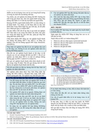 Quản lý các bệnh lây qua tình dục và các biến chứng
Nhiễm Human Immunodeficiency Virus
2
nhiễm cao do tải lượng virus cực kỳ cao trong huyết tương
và trong các dịch tiết của đường sinh dục.
Tuy nhiên, các xét nghiệm tìm kháng thể HIV thường âm
tính trong giai đoạn này, làm cho người bệnh tưởng rằng
không mắc bệnh và vô tình lây lan bệnh cho người khác.
Khoảng 50-80% người bệnh nhiễm HIV có triệu chứng và
đi khám bệnh. Tuy nhiên, có thể được điều trị như một
bệnh khác trong nhóm bệnh lây qua tình dục, do đó phải
lưu ý đánh giá nguy cơ nhiễm HIV.
Từ năm 2006, CDC đã nỗ lực đưa ra qui trình xét nghiệm
HIV thực hiện ở các trung tâm khám sức khỏe, bao gồm
các trung tâm bệnh lây qua tình dục, giúp gia tăng khả
năng phát hiện nhiễm HIV.
Chẩn đoán nhiễm HIV bằng các xét nghiệm huyết thanh
tìm kháng thể kháng HIV-1 hay HIV-2, và bằng xét
nghiệm virus để tìm kháng nguyên HIV hoặc ribonucleic
acid (RNA).
Thực hiện xét nghiệm ban đầu là các xét nghiệm tầm soát
có độ nhạy cao, thường là các xét nghiệm miễn dịch tìm
kháng thể/kháng nguyên.
Hầu hết các xét nghiệm huyết thanh có độ nhạy và độ
chuyên cao với các subtype đã biết của HIV-1. Đa số xét
nghiệm xác định được HIV-2 và một số subtype không
thường gặp của HIV-1 (nhóm O và nhóm N).
Kết quả xét nghiệm huyết thanh chẩn đoán nhanh có kết
quả trong vòng 30 phút. Nếu kết quả dương tính thì nên
lặp lại xét nghiệm huyết thanh một lần nữa.
Nếu kết quả kiểm tra tiếp tục dương tính thì thực hiện xét
nghiệm xác định chẩn đoán.
Xét nghiệm chẩn đoán được thực hiện bằng phân lập
kháng thể HIV-1/HIV-2, Western blot, hoặc miễn dịch
huỳnh quang gián tiếp. Xét nghiệm này mất thời gian hơn.
Những điều cần lưu ý khi thực hiện xét nghiệm HIV:
1. Các đối tượng nên thực hiện xét nghiệm HIV là tất cả
các bệnh nhân đến khám và điều trị bệnh lây qua tình
dục. Họ nên được tầm soát nhiễm HIV. Các đối tượng
có nguy cơ cao nhiễm HIV gồm bị nhiễm giang mai,
lậu hay Chlamydia trachomatis phải được xét nghiệm
tầm soát HIV lại dù trước đó đã làm.
2. Xét nghiệm HIV phải là tự nguyện. Không được xét
nghiệm cho bệnh nhân khi bệnh nhân không biết.
3. CDC khuyến cáo tầm soát HIV cho tất cả các bệnh
nhân trong độ tuổi 13-64 tại các bệnh viện đa khoa.
Nên thực hiện giấy đồng thuận xét nghiệm HIV cùng
với các xét nghiệm kiểm tra khác, không nên tách
riêng HIV biệt lập khỏi các xét nghiệm khác.
4. Sử dụng các xét nghiệm kết hợp kháng thể/kháng
nguyên trừ khi các đối tượng khó chấp nhận kết quả
xét nghiệm.
5. Các xét nghiệm HIV ban đầu dương tính phải tiếp tục
xét nghiệm xác định chẩn đoán.
6. Nên cảnh báo khả năng nhiễm HIV cấp và thực hiện
phương pháp miễn dịch kháng nguyên/kháng thể hoặc
HIV RNA gắn kết kháng thể. Người có nghi nhờ
nhiễm HIV gần đây nên ngay lập tức có chế độ chăm
sóc chuyên về HIV.
ĐIỀU TRỊ HIV
Xử trí nhiễm HIV tập trung vào ngăn ngừa lây truyền bệnh
và thuốc điều trị.
Ngăn ngừa lây nhiễm HIV bằng sử dụng bao cao su và
tình dục an toàn.
Thuốc điều trị HIV có 4 nhóm kháng HIV:
1. Nhóm ức chế sao chép ngược nucleoside/nucleotid
2. Nhóm ức chế sao chép ngược non-nucleoside
3. Nhóm ức chế protease
4. Nhóm ức chế gắn kết nhân
Hình 4: Sơ đồ các vị trí tác động của các thuốc kháng retrovirus
1. Thuốc ức chế men protease (Protease inhibitor)
2. Đối vận với đồng thụ thể (Co-receptor antagonist)
3. Ức chế gắn kết tế bào và hòa nhập (Fusion Inhibitor)
4. Ức chế sao chép ngược nucleoside/nucleotid (NRTIs)
5. Ức chế sao chép ngược non-nucleoside (NNRTIs)
Nguồn: Nature Publishing Group
Ở các bệnh nhân không có thai, điều trị được tiến hành khi
có triệu chứng.
Thời điểm bắt đầu đối với các bệnh nhân không triệu
chứng còn bàn cãi.
Các yếu tố quyết định điều trị là tải lượng virus và số
lượng CD4.
Ở thai phụ, thay vì điều trị một loại thuốc thì WHO
khuyến cáo nên kết hợp ít nhất ba loại ARVs, và chọn lựa
thuốc nên tùy thuộc vào ý muốn có thai của bệnh nhân.
Kết quả điều trị được theo dõi bằng tải lượng HIV RNA
trong huyết tương.
TÀI LIỆU ĐỌC THÊM
1. Sexually Transmitted Diseases, CDC Treatment Guidelines 2010, 2015.
2. Obstetrics and gynecology 7th
edition. Tác giả Beckmann. Hợp tác xuất bản với ACOG. Nhà xuất bản Wolters Kluwer Health 2014.
TÀI LIỆU THAM KHẢO CHÍNH
1. CDC. CDC 2010 Sexually Transmitted Diseases Treatment Guidelines. http://www.cdc.gov/std/treatment/2010/
2. CDC. CDC 2015 Sexually Transmitted Diseases Treatment Guidelines. http://www.cdc.gov/std/tg2015/
 